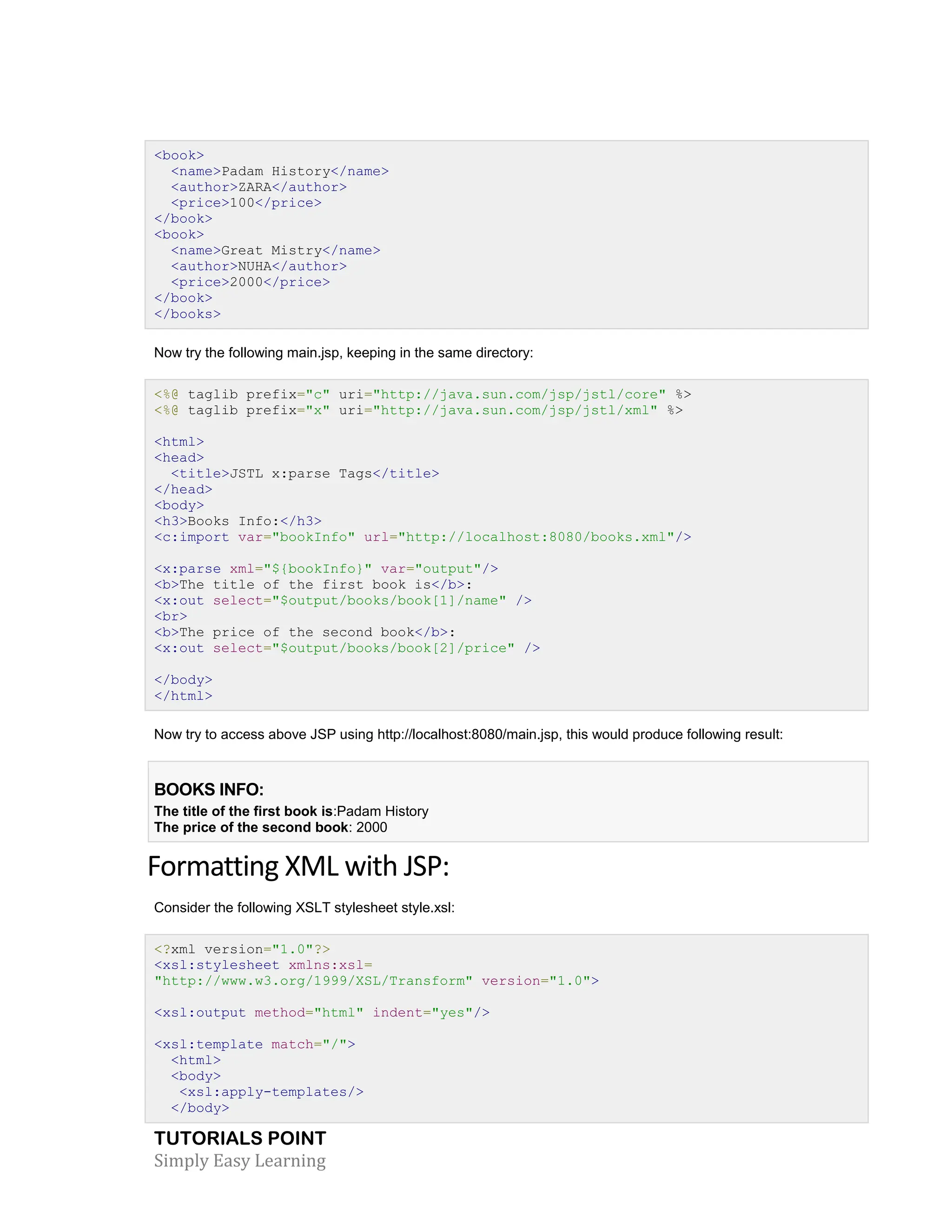 TUTORIALS POINT Simply Easy Learning <book> <name>Padam History</name> <author>ZARA</author> <price>100</price> </book> <book> <name>Great Mistry</name> <author>NUHA</author> <price>2000</price> </book> </books> Now try the following main.jsp, keeping in the same directory: <%@ taglib prefix="c" uri="http://java.sun.com/jsp/jstl/core" %> <%@ taglib prefix="x" uri="http://java.sun.com/jsp/jstl/xml" %> <html> <head> <title>JSTL x:parse Tags</title> </head> <body> <h3>Books Info:</h3> <c:import var="bookInfo" url="http://localhost:8080/books.xml"/> <x:parse xml="${bookInfo}" var="output"/> <b>The title of the first book is</b>: <x:out select="$output/books/book[1]/name" /> <br> <b>The price of the second book</b>: <x:out select="$output/books/book[2]/price" /> </body> </html> Now try to access above JSP using http://localhost:8080/main.jsp, this would produce following result: BOOKS INFO: The title of the first book is:Padam History The price of the second book: 2000 Formatting XML with JSP: Consider the following XSLT stylesheet style.xsl: <?xml version="1.0"?> <xsl:stylesheet xmlns:xsl= "http://www.w3.org/1999/XSL/Transform" version="1.0"> <xsl:output method="html" indent="yes"/> <xsl:template match="/"> <html> <body> <xsl:apply-templates/> </body> 