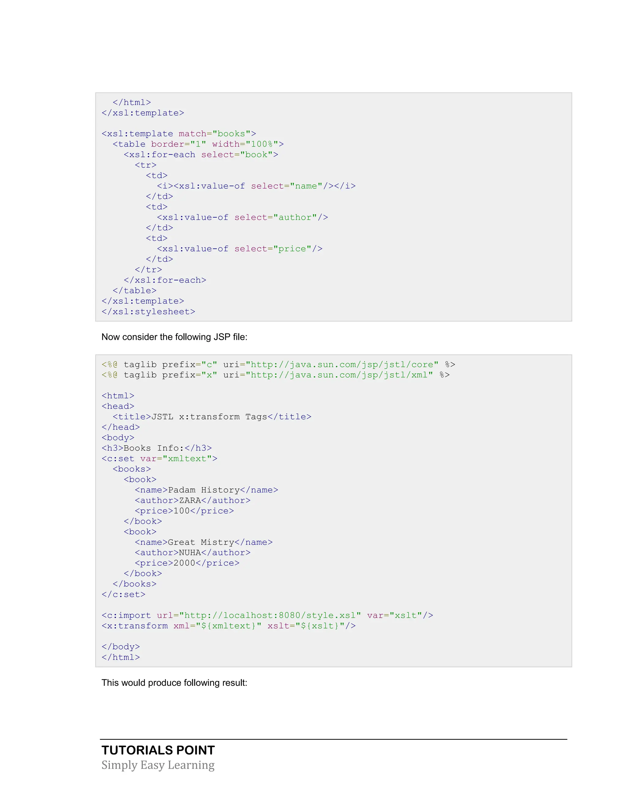 TUTORIALS POINT Simply Easy Learning </html> </xsl:template> <xsl:template match="books"> <table border="1" width="100%"> <xsl:for-each select="book"> <tr> <td> <i><xsl:value-of select="name"/></i> </td> <td> <xsl:value-of select="author"/> </td> <td> <xsl:value-of select="price"/> </td> </tr> </xsl:for-each> </table> </xsl:template> </xsl:stylesheet> Now consider the following JSP file: <%@ taglib prefix="c" uri="http://java.sun.com/jsp/jstl/core" %> <%@ taglib prefix="x" uri="http://java.sun.com/jsp/jstl/xml" %> <html> <head> <title>JSTL x:transform Tags</title> </head> <body> <h3>Books Info:</h3> <c:set var="xmltext"> <books> <book> <name>Padam History</name> <author>ZARA</author> <price>100</price> </book> <book> <name>Great Mistry</name> <author>NUHA</author> <price>2000</price> </book> </books> </c:set> <c:import url="http://localhost:8080/style.xsl" var="xslt"/> <x:transform xml="${xmltext}" xslt="${xslt}"/> </body> </html> This would produce following result: 