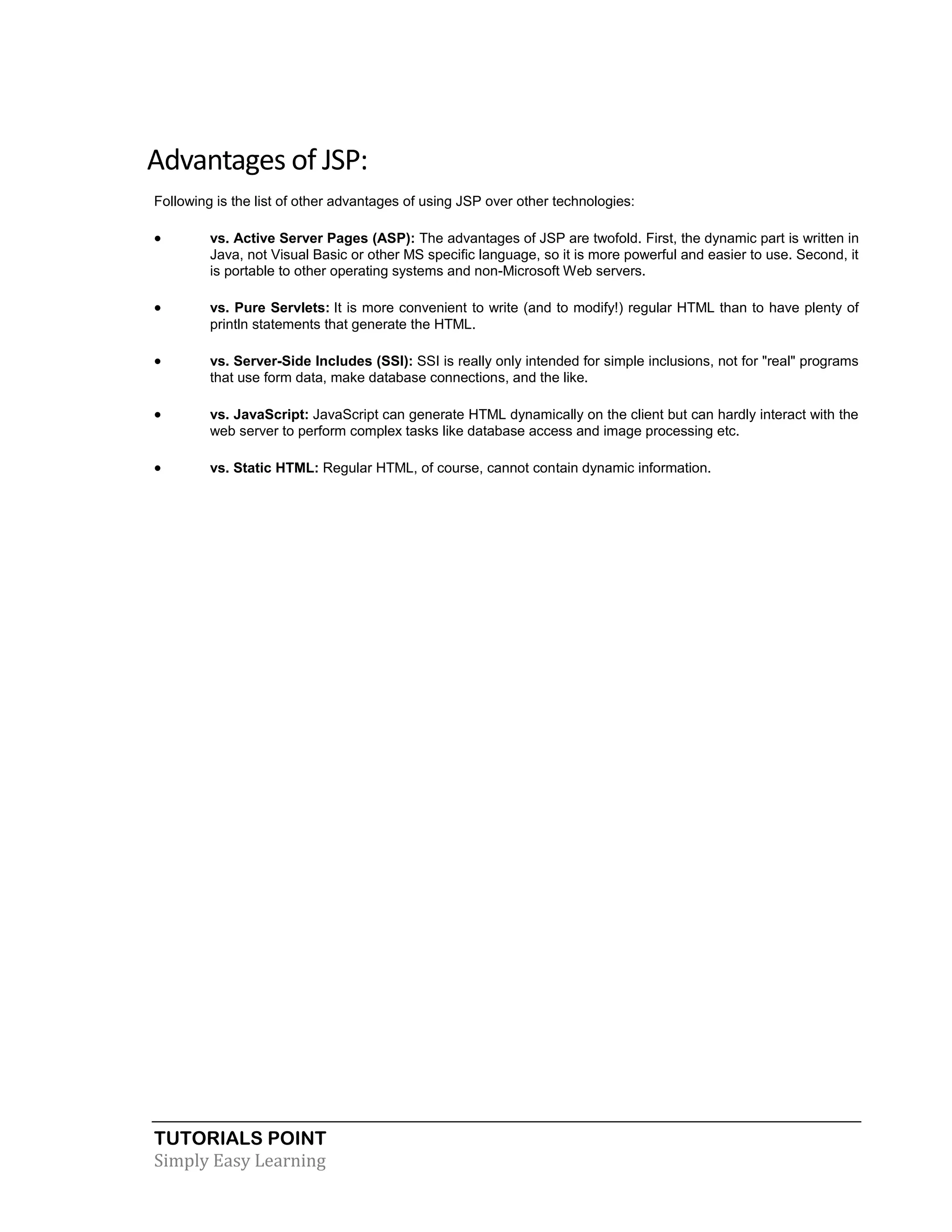 TUTORIALS POINT Simply Easy Learning Advantages of JSP: Following is the list of other advantages of using JSP over other technologies:  vs. Active Server Pages (ASP): The advantages of JSP are twofold. First, the dynamic part is written in Java, not Visual Basic or other MS specific language, so it is more powerful and easier to use. Second, it is portable to other operating systems and non-Microsoft Web servers.  vs. Pure Servlets: It is more convenient to write (and to modify!) regular HTML than to have plenty of println statements that generate the HTML.  vs. Server-Side Includes (SSI): SSI is really only intended for simple inclusions, not for "real" programs that use form data, make database connections, and the like.  vs. JavaScript: JavaScript can generate HTML dynamically on the client but can hardly interact with the web server to perform complex tasks like database access and image processing etc.  vs. Static HTML: Regular HTML, of course, cannot contain dynamic information. 
