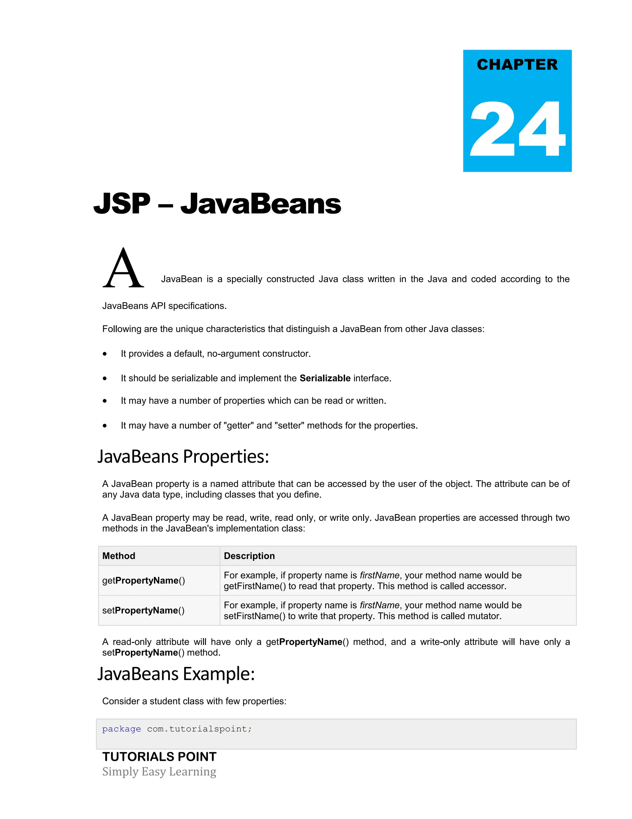 TUTORIALS POINT Simply Easy Learning JSP – JavaBeans A JavaBean is a specially constructed Java class written in the Java and coded according to the JavaBeans API specifications. Following are the unique characteristics that distinguish a JavaBean from other Java classes:  It provides a default, no-argument constructor.  It should be serializable and implement the Serializable interface.  It may have a number of properties which can be read or written.  It may have a number of "getter" and "setter" methods for the properties. JavaBeans Properties: A JavaBean property is a named attribute that can be accessed by the user of the object. The attribute can be of any Java data type, including classes that you define. A JavaBean property may be read, write, read only, or write only. JavaBean properties are accessed through two methods in the JavaBean's implementation class: Method Description getPropertyName() For example, if property name is firstName, your method name would be getFirstName() to read that property. This method is called accessor. setPropertyName() For example, if property name is firstName, your method name would be setFirstName() to write that property. This method is called mutator. A read-only attribute will have only a getPropertyName() method, and a write-only attribute will have only a setPropertyName() method. JavaBeans Example: Consider a student class with few properties: package com.tutorialspoint; CHAPTER 24 