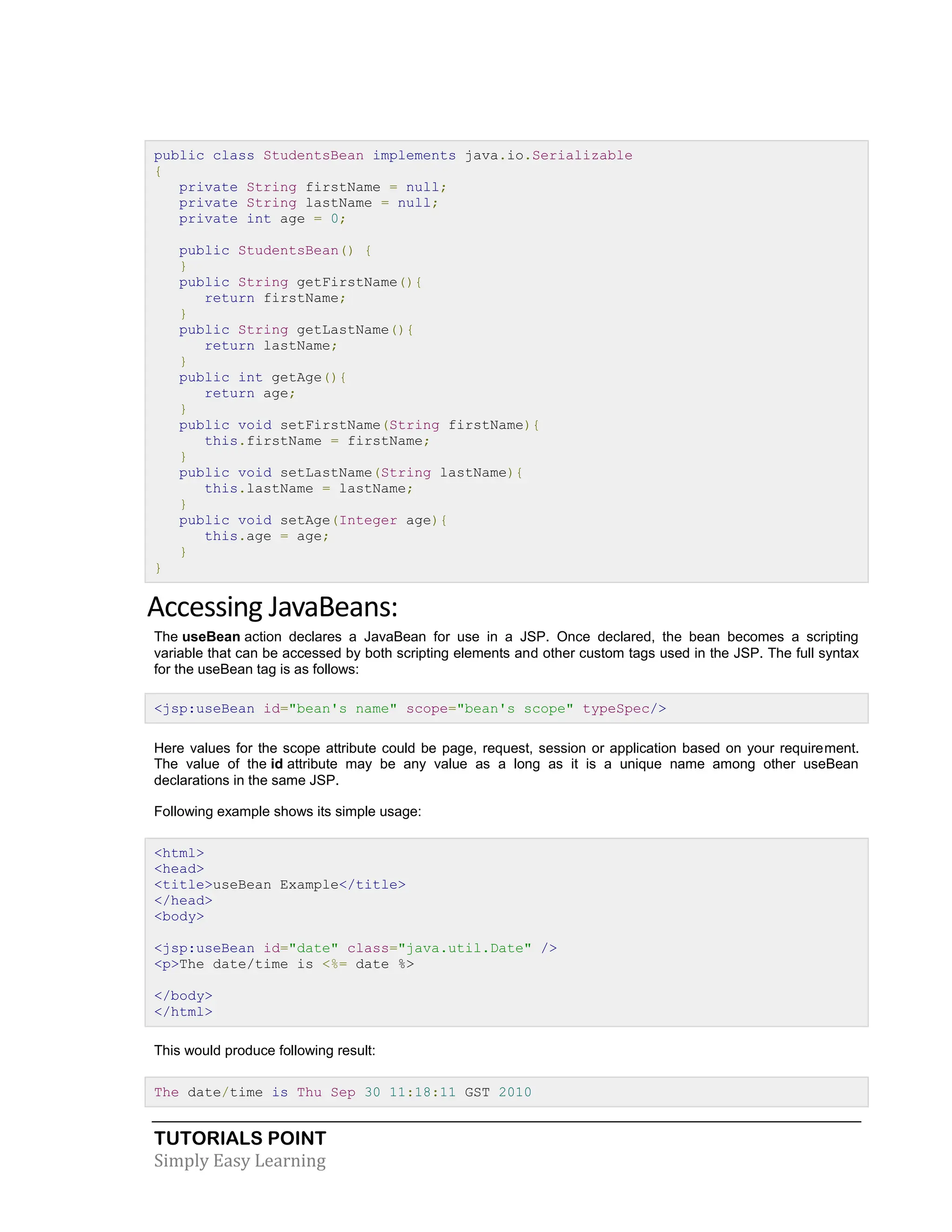 TUTORIALS POINT Simply Easy Learning public class StudentsBean implements java.io.Serializable { private String firstName = null; private String lastName = null; private int age = 0; public StudentsBean() { } public String getFirstName(){ return firstName; } public String getLastName(){ return lastName; } public int getAge(){ return age; } public void setFirstName(String firstName){ this.firstName = firstName; } public void setLastName(String lastName){ this.lastName = lastName; } public void setAge(Integer age){ this.age = age; } } Accessing JavaBeans: The useBean action declares a JavaBean for use in a JSP. Once declared, the bean becomes a scripting variable that can be accessed by both scripting elements and other custom tags used in the JSP. The full syntax for the useBean tag is as follows: <jsp:useBean id="bean's name" scope="bean's scope" typeSpec/> Here values for the scope attribute could be page, request, session or application based on your requirement. The value of the id attribute may be any value as a long as it is a unique name among other useBean declarations in the same JSP. Following example shows its simple usage: <html> <head> <title>useBean Example</title> </head> <body> <jsp:useBean id="date" class="java.util.Date" /> <p>The date/time is <%= date %> </body> </html> This would produce following result: The date/time is Thu Sep 30 11:18:11 GST 2010 
