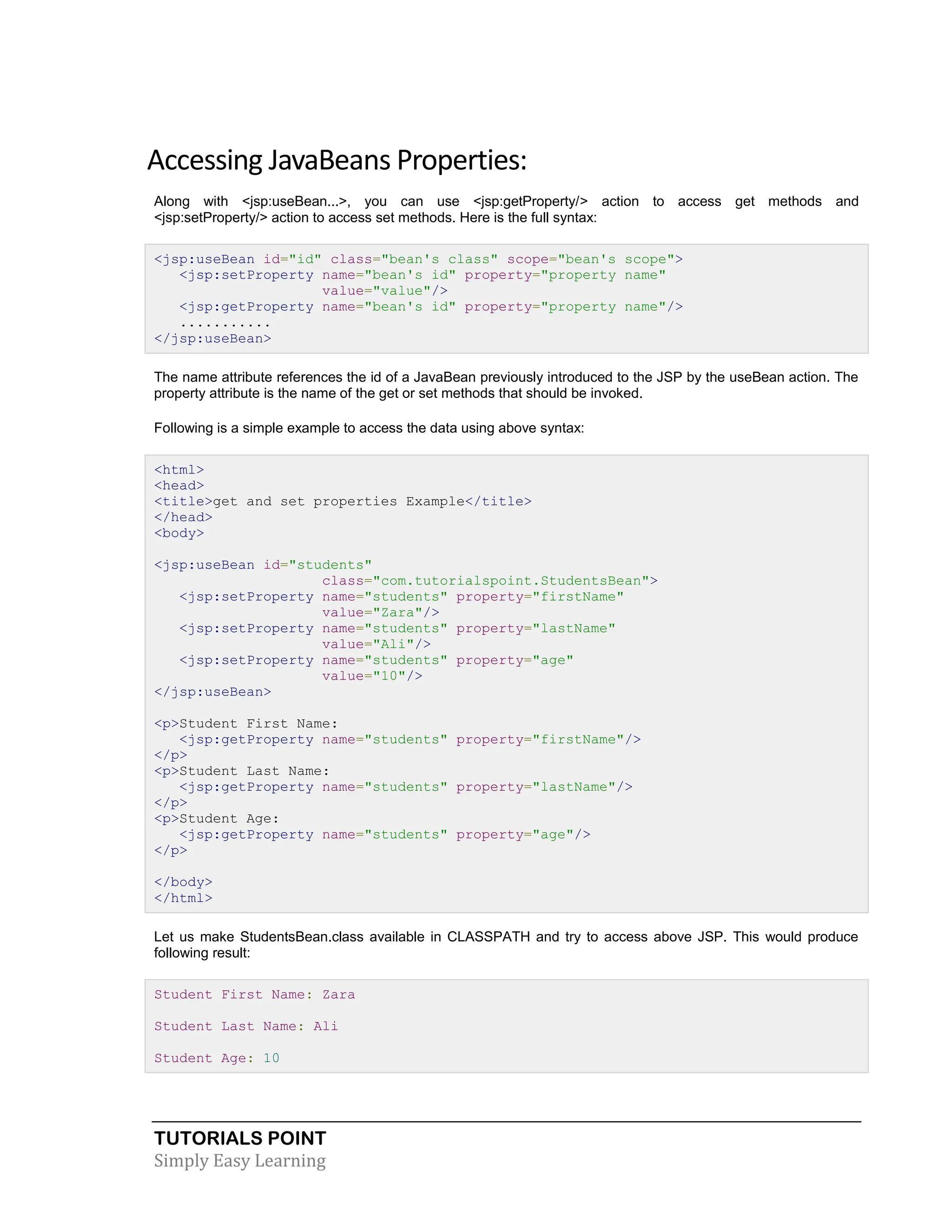 TUTORIALS POINT Simply Easy Learning Accessing JavaBeans Properties: Along with <jsp:useBean...>, you can use <jsp:getProperty/> action to access get methods and <jsp:setProperty/> action to access set methods. Here is the full syntax: <jsp:useBean id="id" class="bean's class" scope="bean's scope"> <jsp:setProperty name="bean's id" property="property name" value="value"/> <jsp:getProperty name="bean's id" property="property name"/> ........... </jsp:useBean> The name attribute references the id of a JavaBean previously introduced to the JSP by the useBean action. The property attribute is the name of the get or set methods that should be invoked. Following is a simple example to access the data using above syntax: <html> <head> <title>get and set properties Example</title> </head> <body> <jsp:useBean id="students" class="com.tutorialspoint.StudentsBean"> <jsp:setProperty name="students" property="firstName" value="Zara"/> <jsp:setProperty name="students" property="lastName" value="Ali"/> <jsp:setProperty name="students" property="age" value="10"/> </jsp:useBean> <p>Student First Name: <jsp:getProperty name="students" property="firstName"/> </p> <p>Student Last Name: <jsp:getProperty name="students" property="lastName"/> </p> <p>Student Age: <jsp:getProperty name="students" property="age"/> </p> </body> </html> Let us make StudentsBean.class available in CLASSPATH and try to access above JSP. This would produce following result: Student First Name: Zara Student Last Name: Ali Student Age: 10 