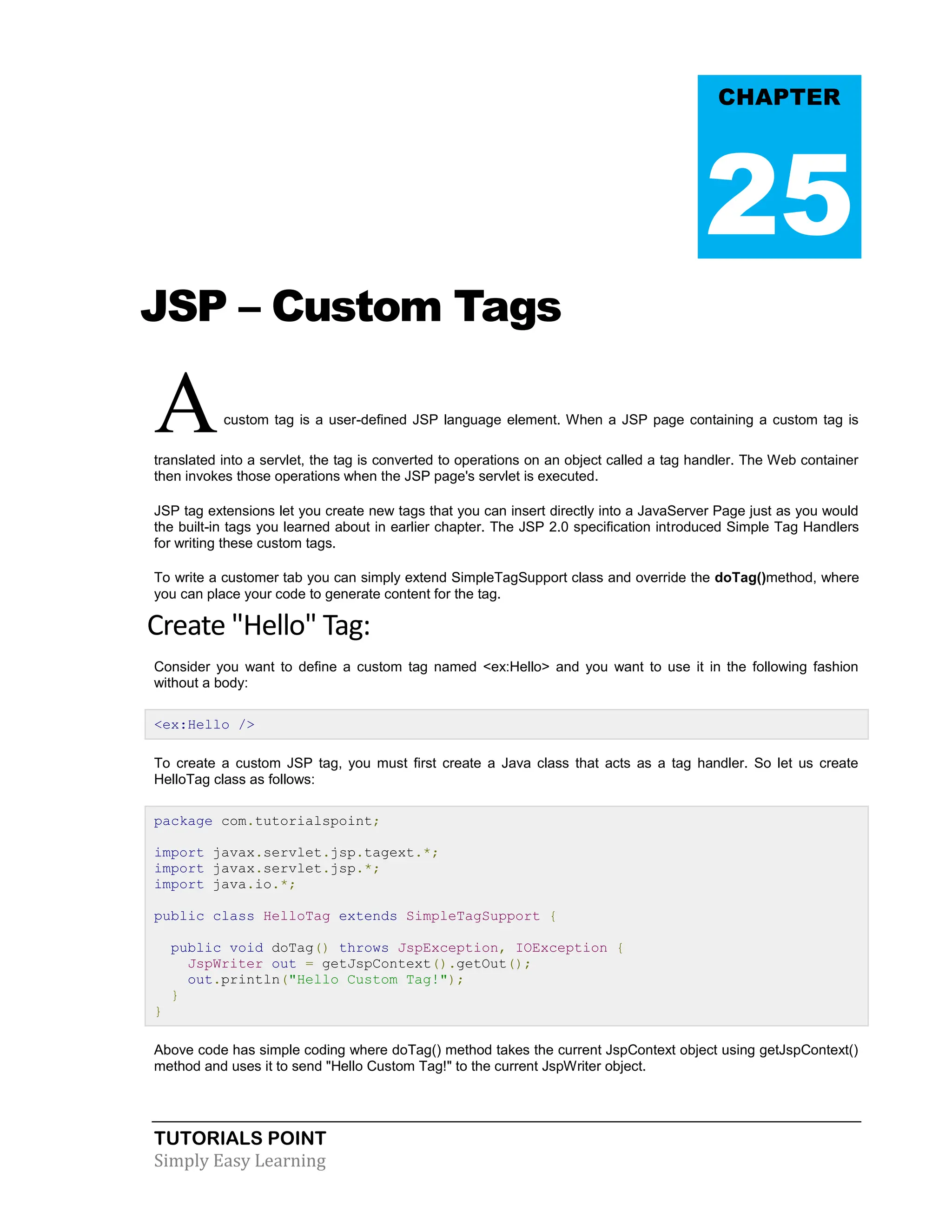 TUTORIALS POINT Simply Easy Learning JSP – Custom Tags Acustom tag is a user-defined JSP language element. When a JSP page containing a custom tag is translated into a servlet, the tag is converted to operations on an object called a tag handler. The Web container then invokes those operations when the JSP page's servlet is executed. JSP tag extensions let you create new tags that you can insert directly into a JavaServer Page just as you would the built-in tags you learned about in earlier chapter. The JSP 2.0 specification introduced Simple Tag Handlers for writing these custom tags. To write a customer tab you can simply extend SimpleTagSupport class and override the doTag()method, where you can place your code to generate content for the tag. Create "Hello" Tag: Consider you want to define a custom tag named <ex:Hello> and you want to use it in the following fashion without a body: <ex:Hello /> To create a custom JSP tag, you must first create a Java class that acts as a tag handler. So let us create HelloTag class as follows: package com.tutorialspoint; import javax.servlet.jsp.tagext.*; import javax.servlet.jsp.*; import java.io.*; public class HelloTag extends SimpleTagSupport { public void doTag() throws JspException, IOException { JspWriter out = getJspContext().getOut(); out.println("Hello Custom Tag!"); } } Above code has simple coding where doTag() method takes the current JspContext object using getJspContext() method and uses it to send "Hello Custom Tag!" to the current JspWriter object. CHAPTER 25 