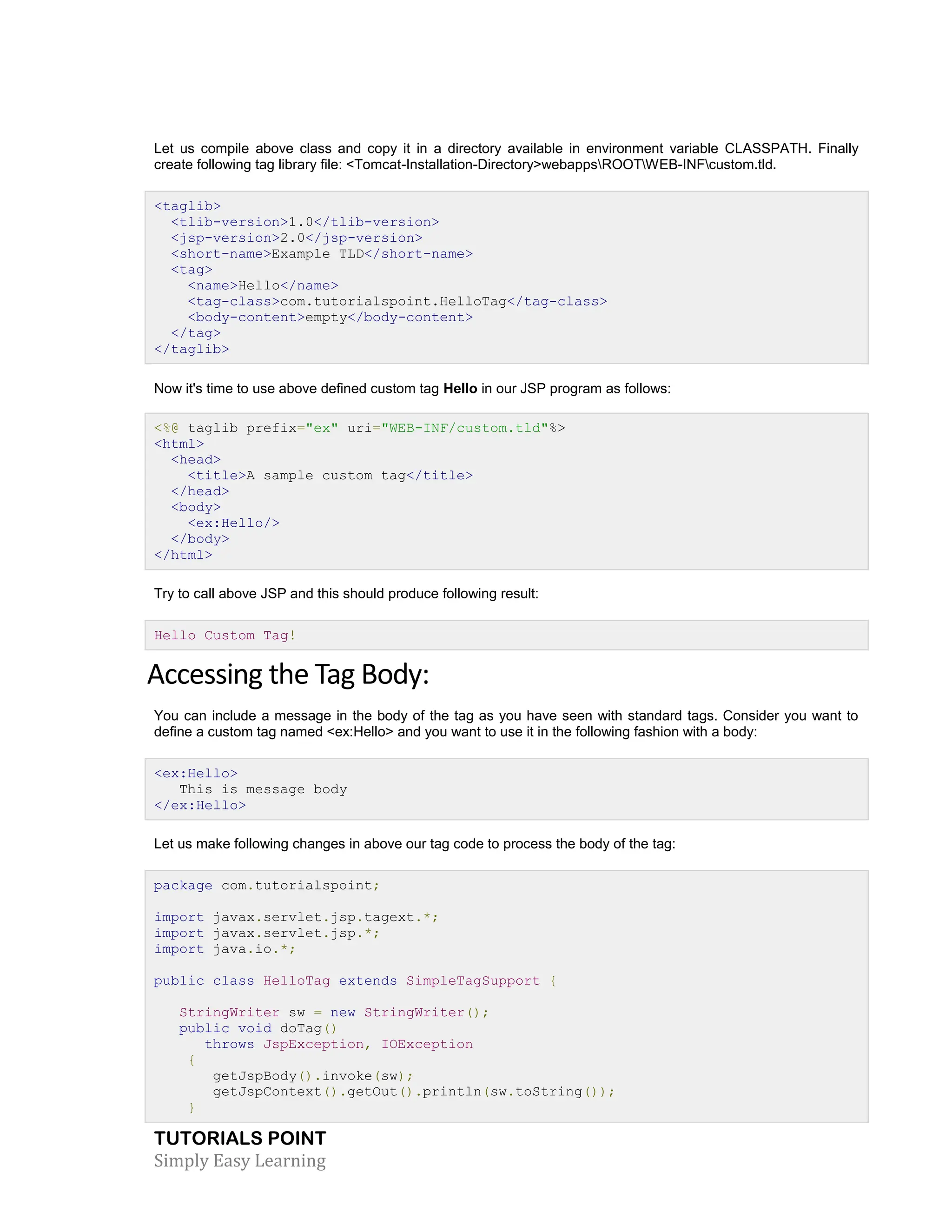TUTORIALS POINT Simply Easy Learning Let us compile above class and copy it in a directory available in environment variable CLASSPATH. Finally create following tag library file: <Tomcat-Installation-Directory>webappsROOTWEB-INFcustom.tld. <taglib> <tlib-version>1.0</tlib-version> <jsp-version>2.0</jsp-version> <short-name>Example TLD</short-name> <tag> <name>Hello</name> <tag-class>com.tutorialspoint.HelloTag</tag-class> <body-content>empty</body-content> </tag> </taglib> Now it's time to use above defined custom tag Hello in our JSP program as follows: <%@ taglib prefix="ex" uri="WEB-INF/custom.tld"%> <html> <head> <title>A sample custom tag</title> </head> <body> <ex:Hello/> </body> </html> Try to call above JSP and this should produce following result: Hello Custom Tag! Accessing the Tag Body: You can include a message in the body of the tag as you have seen with standard tags. Consider you want to define a custom tag named <ex:Hello> and you want to use it in the following fashion with a body: <ex:Hello> This is message body </ex:Hello> Let us make following changes in above our tag code to process the body of the tag: package com.tutorialspoint; import javax.servlet.jsp.tagext.*; import javax.servlet.jsp.*; import java.io.*; public class HelloTag extends SimpleTagSupport { StringWriter sw = new StringWriter(); public void doTag() throws JspException, IOException { getJspBody().invoke(sw); getJspContext().getOut().println(sw.toString()); } 