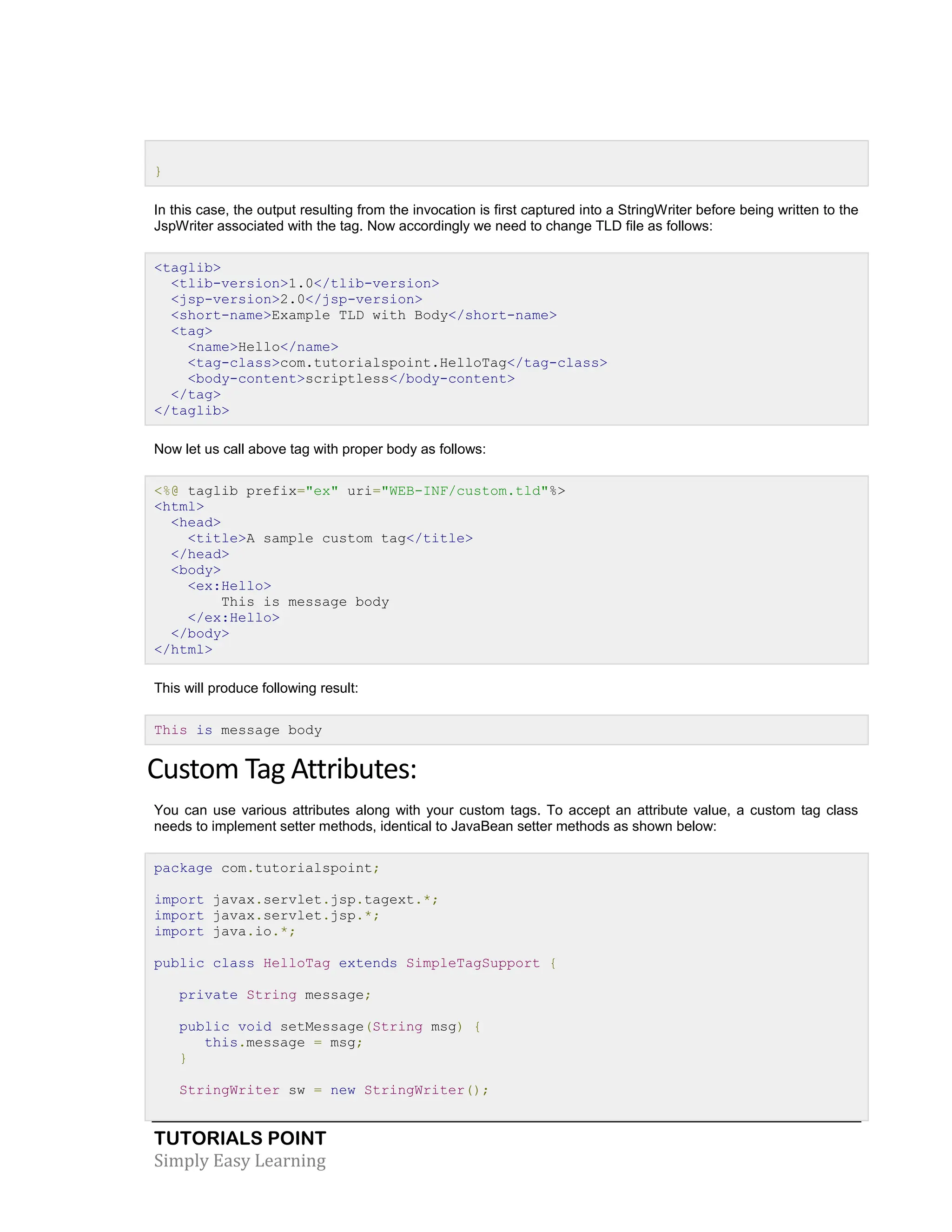TUTORIALS POINT Simply Easy Learning } In this case, the output resulting from the invocation is first captured into a StringWriter before being written to the JspWriter associated with the tag. Now accordingly we need to change TLD file as follows: <taglib> <tlib-version>1.0</tlib-version> <jsp-version>2.0</jsp-version> <short-name>Example TLD with Body</short-name> <tag> <name>Hello</name> <tag-class>com.tutorialspoint.HelloTag</tag-class> <body-content>scriptless</body-content> </tag> </taglib> Now let us call above tag with proper body as follows: <%@ taglib prefix="ex" uri="WEB-INF/custom.tld"%> <html> <head> <title>A sample custom tag</title> </head> <body> <ex:Hello> This is message body </ex:Hello> </body> </html> This will produce following result: This is message body Custom Tag Attributes: You can use various attributes along with your custom tags. To accept an attribute value, a custom tag class needs to implement setter methods, identical to JavaBean setter methods as shown below: package com.tutorialspoint; import javax.servlet.jsp.tagext.*; import javax.servlet.jsp.*; import java.io.*; public class HelloTag extends SimpleTagSupport { private String message; public void setMessage(String msg) { this.message = msg; } StringWriter sw = new StringWriter(); 