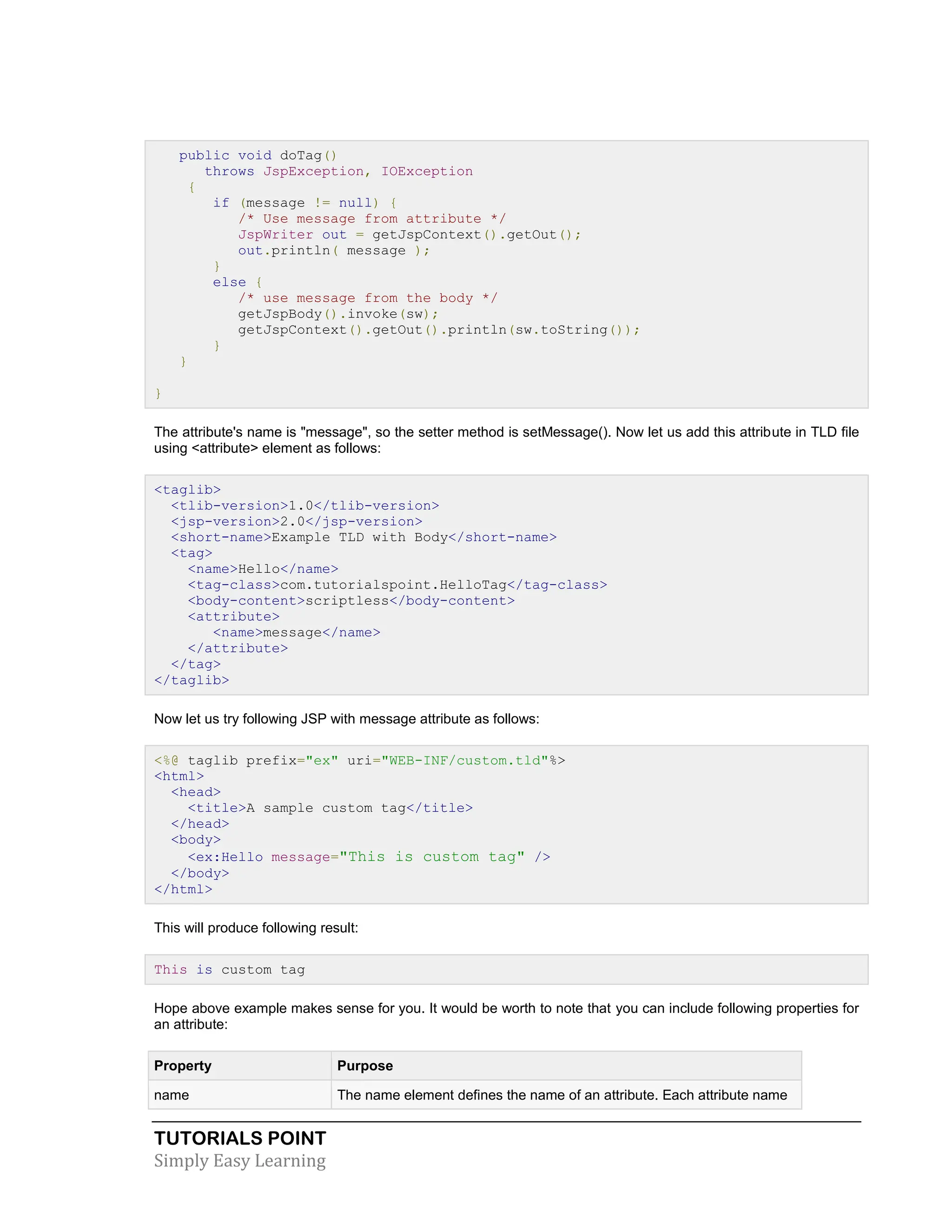 TUTORIALS POINT Simply Easy Learning public void doTag() throws JspException, IOException { if (message != null) { /* Use message from attribute */ JspWriter out = getJspContext().getOut(); out.println( message ); } else { /* use message from the body */ getJspBody().invoke(sw); getJspContext().getOut().println(sw.toString()); } } } The attribute's name is "message", so the setter method is setMessage(). Now let us add this attribute in TLD file using <attribute> element as follows: <taglib> <tlib-version>1.0</tlib-version> <jsp-version>2.0</jsp-version> <short-name>Example TLD with Body</short-name> <tag> <name>Hello</name> <tag-class>com.tutorialspoint.HelloTag</tag-class> <body-content>scriptless</body-content> <attribute> <name>message</name> </attribute> </tag> </taglib> Now let us try following JSP with message attribute as follows: <%@ taglib prefix="ex" uri="WEB-INF/custom.tld"%> <html> <head> <title>A sample custom tag</title> </head> <body> <ex:Hello message="This is custom tag" /> </body> </html> This will produce following result: This is custom tag Hope above example makes sense for you. It would be worth to note that you can include following properties for an attribute: Property Purpose name The name element defines the name of an attribute. Each attribute name 
