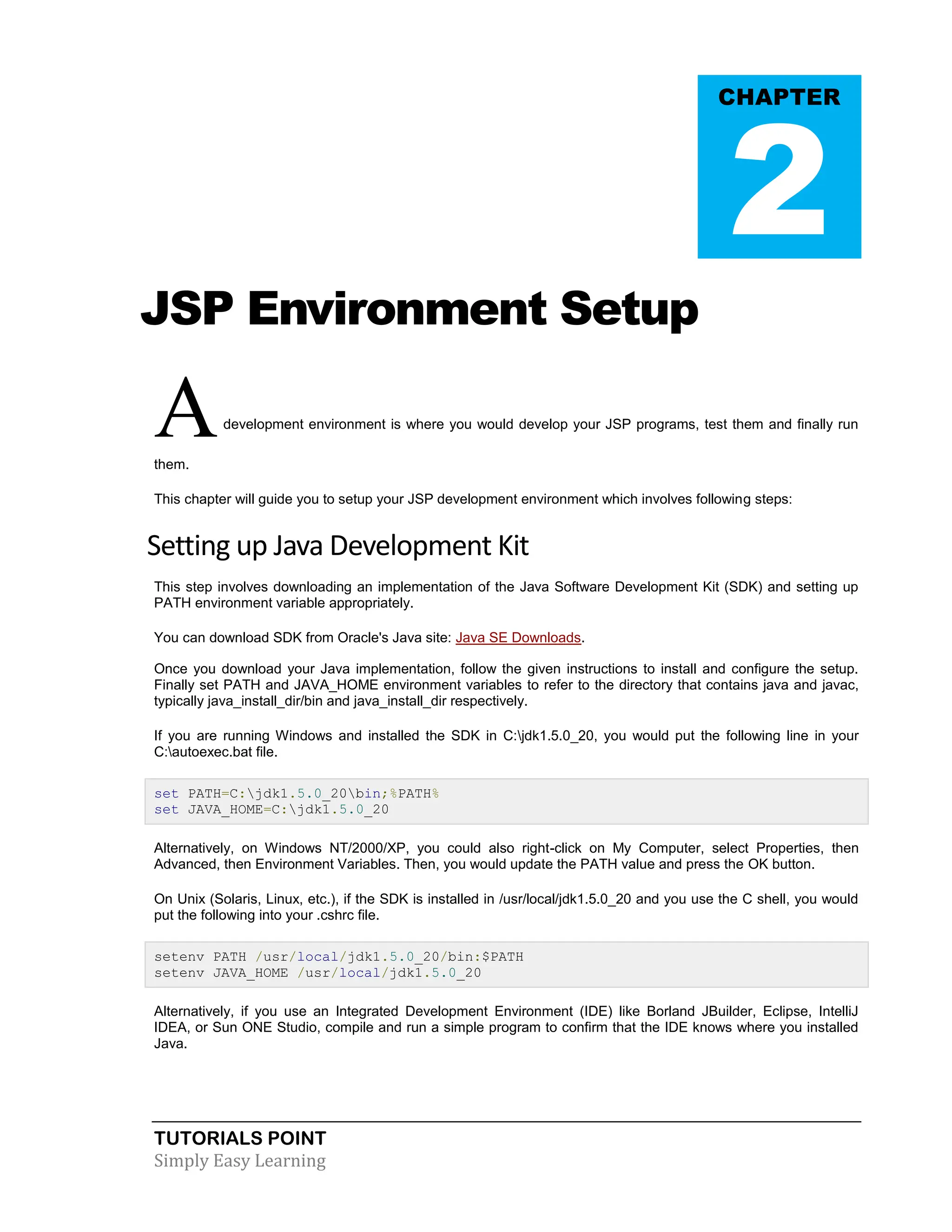 TUTORIALS POINT Simply Easy Learning JSP Environment Setup Adevelopment environment is where you would develop your JSP programs, test them and finally run them. This chapter will guide you to setup your JSP development environment which involves following steps: Setting up Java Development Kit This step involves downloading an implementation of the Java Software Development Kit (SDK) and setting up PATH environment variable appropriately. You can download SDK from Oracle's Java site: Java SE Downloads. Once you download your Java implementation, follow the given instructions to install and configure the setup. Finally set PATH and JAVA_HOME environment variables to refer to the directory that contains java and javac, typically java_install_dir/bin and java_install_dir respectively. If you are running Windows and installed the SDK in C:jdk1.5.0_20, you would put the following line in your C:autoexec.bat file. set PATH=C:jdk1.5.0_20bin;%PATH% set JAVA_HOME=C:jdk1.5.0_20 Alternatively, on Windows NT/2000/XP, you could also right-click on My Computer, select Properties, then Advanced, then Environment Variables. Then, you would update the PATH value and press the OK button. On Unix (Solaris, Linux, etc.), if the SDK is installed in /usr/local/jdk1.5.0_20 and you use the C shell, you would put the following into your .cshrc file. setenv PATH /usr/local/jdk1.5.0_20/bin:$PATH setenv JAVA_HOME /usr/local/jdk1.5.0_20 Alternatively, if you use an Integrated Development Environment (IDE) like Borland JBuilder, Eclipse, IntelliJ IDEA, or Sun ONE Studio, compile and run a simple program to confirm that the IDE knows where you installed Java. CHAPTER 2 