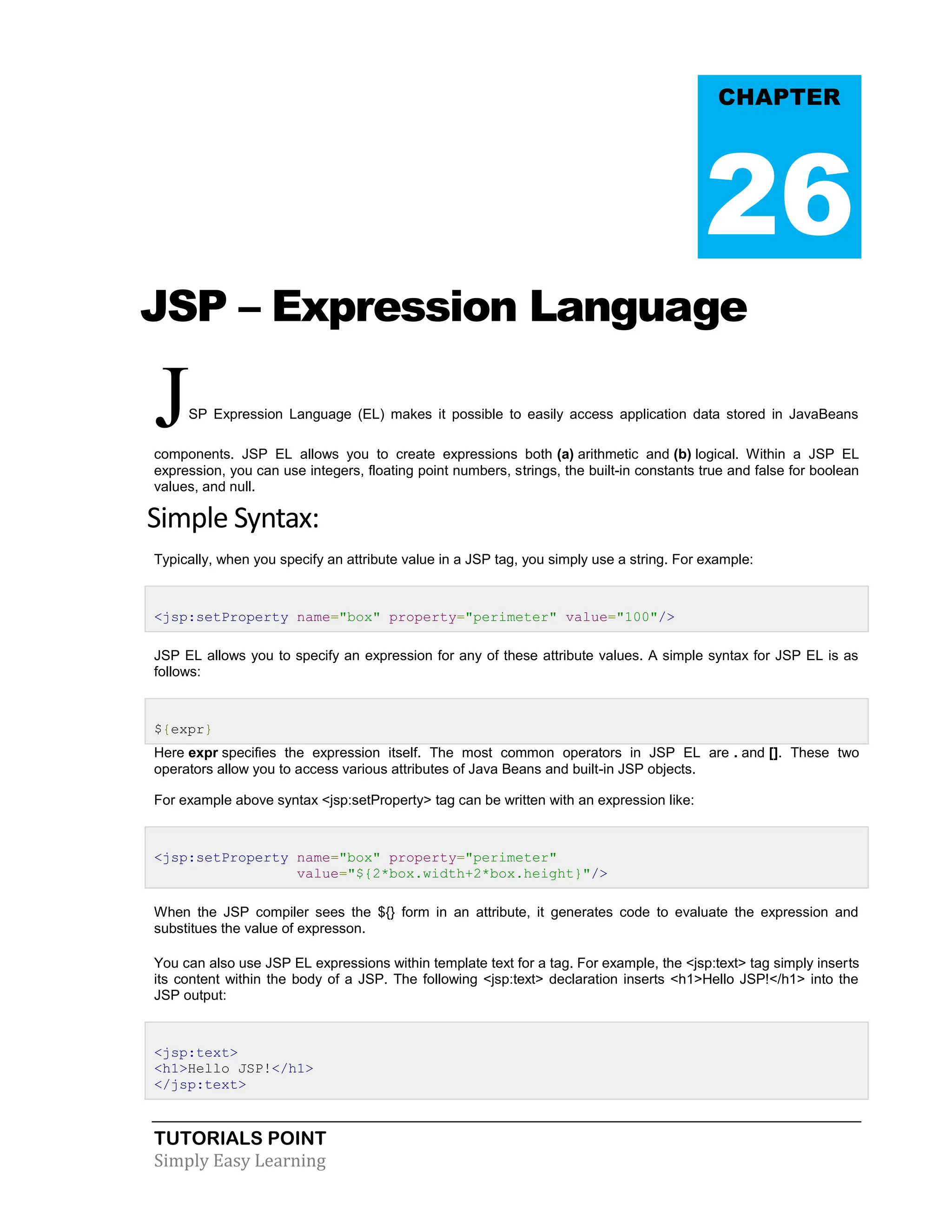 TUTORIALS POINT Simply Easy Learning JSP – Expression Language JSP Expression Language (EL) makes it possible to easily access application data stored in JavaBeans components. JSP EL allows you to create expressions both (a) arithmetic and (b) logical. Within a JSP EL expression, you can use integers, floating point numbers, strings, the built-in constants true and false for boolean values, and null. Simple Syntax: Typically, when you specify an attribute value in a JSP tag, you simply use a string. For example: <jsp:setProperty name="box" property="perimeter" value="100"/> JSP EL allows you to specify an expression for any of these attribute values. A simple syntax for JSP EL is as follows: ${expr} Here expr specifies the expression itself. The most common operators in JSP EL are . and []. These two operators allow you to access various attributes of Java Beans and built-in JSP objects. For example above syntax <jsp:setProperty> tag can be written with an expression like: <jsp:setProperty name="box" property="perimeter" value="${2*box.width+2*box.height}"/> When the JSP compiler sees the ${} form in an attribute, it generates code to evaluate the expression and substitues the value of expresson. You can also use JSP EL expressions within template text for a tag. For example, the <jsp:text> tag simply inserts its content within the body of a JSP. The following <jsp:text> declaration inserts <h1>Hello JSP!</h1> into the JSP output: <jsp:text> <h1>Hello JSP!</h1> </jsp:text> CHAPTER 26 