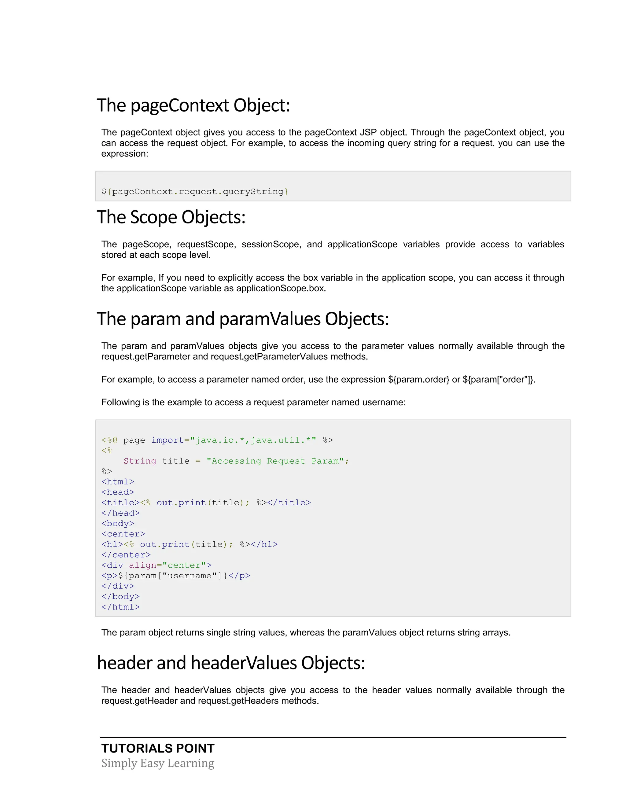 TUTORIALS POINT Simply Easy Learning The pageContext Object: The pageContext object gives you access to the pageContext JSP object. Through the pageContext object, you can access the request object. For example, to access the incoming query string for a request, you can use the expression: ${pageContext.request.queryString} The Scope Objects: The pageScope, requestScope, sessionScope, and applicationScope variables provide access to variables stored at each scope level. For example, If you need to explicitly access the box variable in the application scope, you can access it through the applicationScope variable as applicationScope.box. The param and paramValues Objects: The param and paramValues objects give you access to the parameter values normally available through the request.getParameter and request.getParameterValues methods. For example, to access a parameter named order, use the expression ${param.order} or ${param["order"]}. Following is the example to access a request parameter named username: <%@ page import="java.io.*,java.util.*" %> <% String title = "Accessing Request Param"; %> <html> <head> <title><% out.print(title); %></title> </head> <body> <center> <h1><% out.print(title); %></h1> </center> <div align="center"> <p>${param["username"]}</p> </div> </body> </html> The param object returns single string values, whereas the paramValues object returns string arrays. header and headerValues Objects: The header and headerValues objects give you access to the header values normally available through the request.getHeader and request.getHeaders methods. 