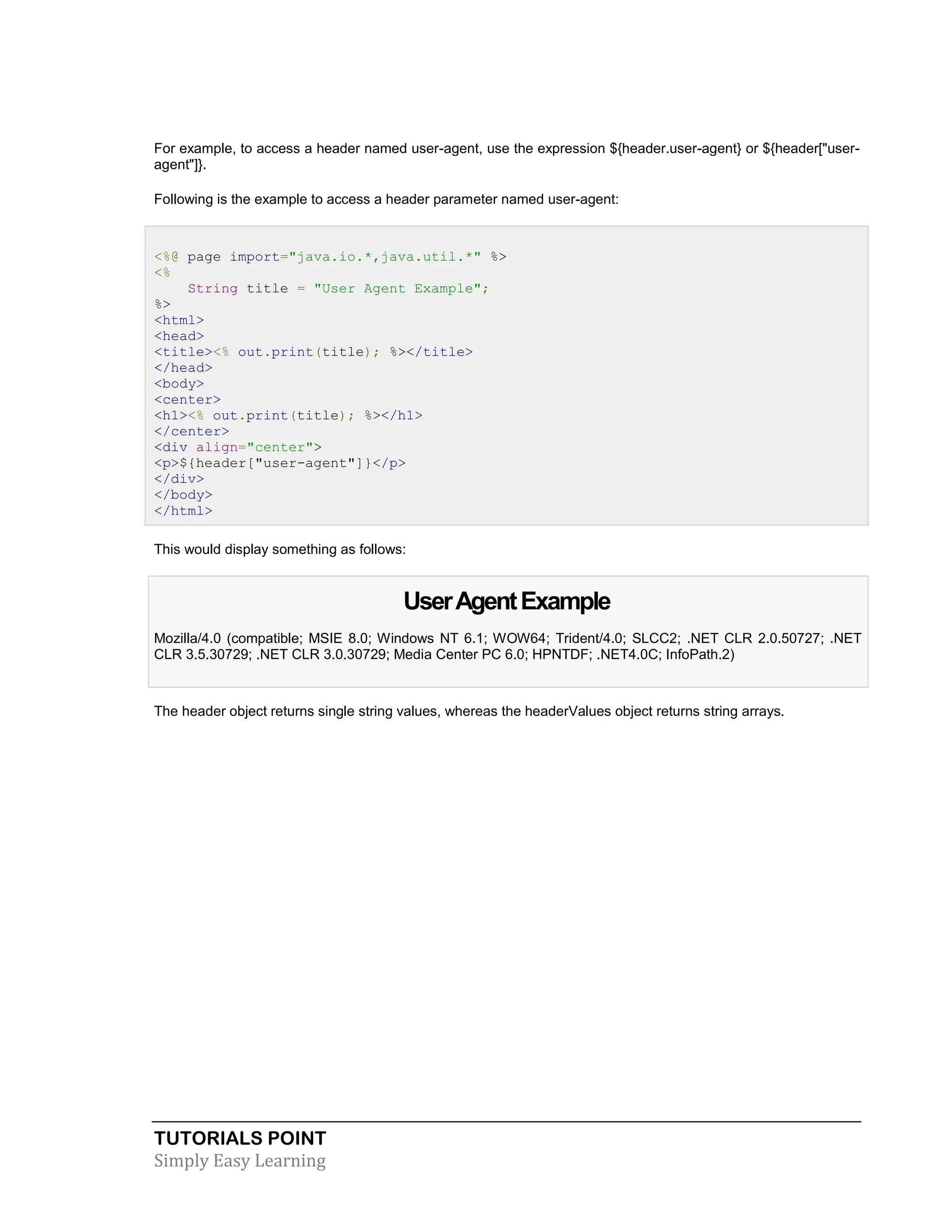 TUTORIALS POINT Simply Easy Learning For example, to access a header named user-agent, use the expression ${header.user-agent} or ${header["user- agent"]}. Following is the example to access a header parameter named user-agent: <%@ page import="java.io.*,java.util.*" %> <% String title = "User Agent Example"; %> <html> <head> <title><% out.print(title); %></title> </head> <body> <center> <h1><% out.print(title); %></h1> </center> <div align="center"> <p>${header["user-agent"]}</p> </div> </body> </html> This would display something as follows: UserAgentExample Mozilla/4.0 (compatible; MSIE 8.0; Windows NT 6.1; WOW64; Trident/4.0; SLCC2; .NET CLR 2.0.50727; .NET CLR 3.5.30729; .NET CLR 3.0.30729; Media Center PC 6.0; HPNTDF; .NET4.0C; InfoPath.2) The header object returns single string values, whereas the headerValues object returns string arrays. 