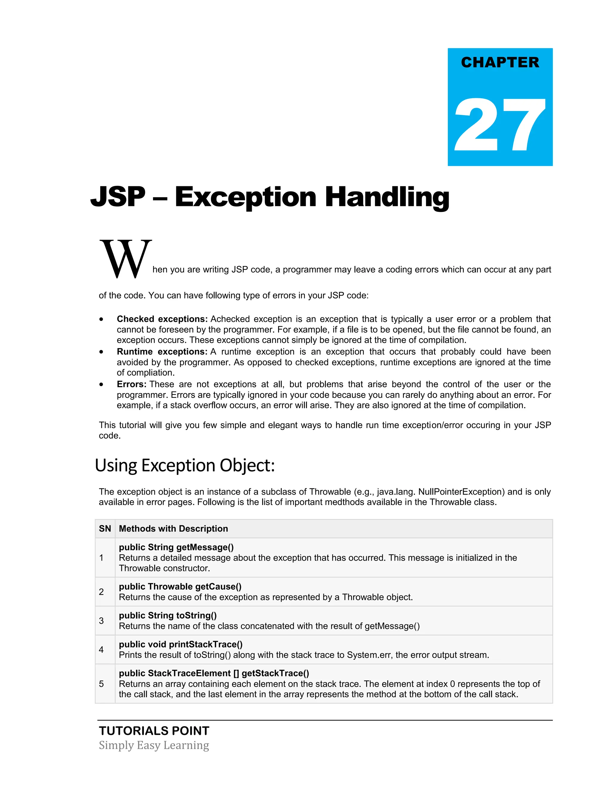 TUTORIALS POINT Simply Easy Learning JSP – Exception Handling When you are writing JSP code, a programmer may leave a coding errors which can occur at any part of the code. You can have following type of errors in your JSP code:  Checked exceptions: Achecked exception is an exception that is typically a user error or a problem that cannot be foreseen by the programmer. For example, if a file is to be opened, but the file cannot be found, an exception occurs. These exceptions cannot simply be ignored at the time of compilation.  Runtime exceptions: A runtime exception is an exception that occurs that probably could have been avoided by the programmer. As opposed to checked exceptions, runtime exceptions are ignored at the time of compliation.  Errors: These are not exceptions at all, but problems that arise beyond the control of the user or the programmer. Errors are typically ignored in your code because you can rarely do anything about an error. For example, if a stack overflow occurs, an error will arise. They are also ignored at the time of compilation. This tutorial will give you few simple and elegant ways to handle run time exception/error occuring in your JSP code. Using Exception Object: The exception object is an instance of a subclass of Throwable (e.g., java.lang. NullPointerException) and is only available in error pages. Following is the list of important medthods available in the Throwable class. SN Methods with Description 1 public String getMessage() Returns a detailed message about the exception that has occurred. This message is initialized in the Throwable constructor. 2 public Throwable getCause() Returns the cause of the exception as represented by a Throwable object. 3 public String toString() Returns the name of the class concatenated with the result of getMessage() 4 public void printStackTrace() Prints the result of toString() along with the stack trace to System.err, the error output stream. 5 public StackTraceElement [] getStackTrace() Returns an array containing each element on the stack trace. The element at index 0 represents the top of the call stack, and the last element in the array represents the method at the bottom of the call stack. CHAPTER 27 