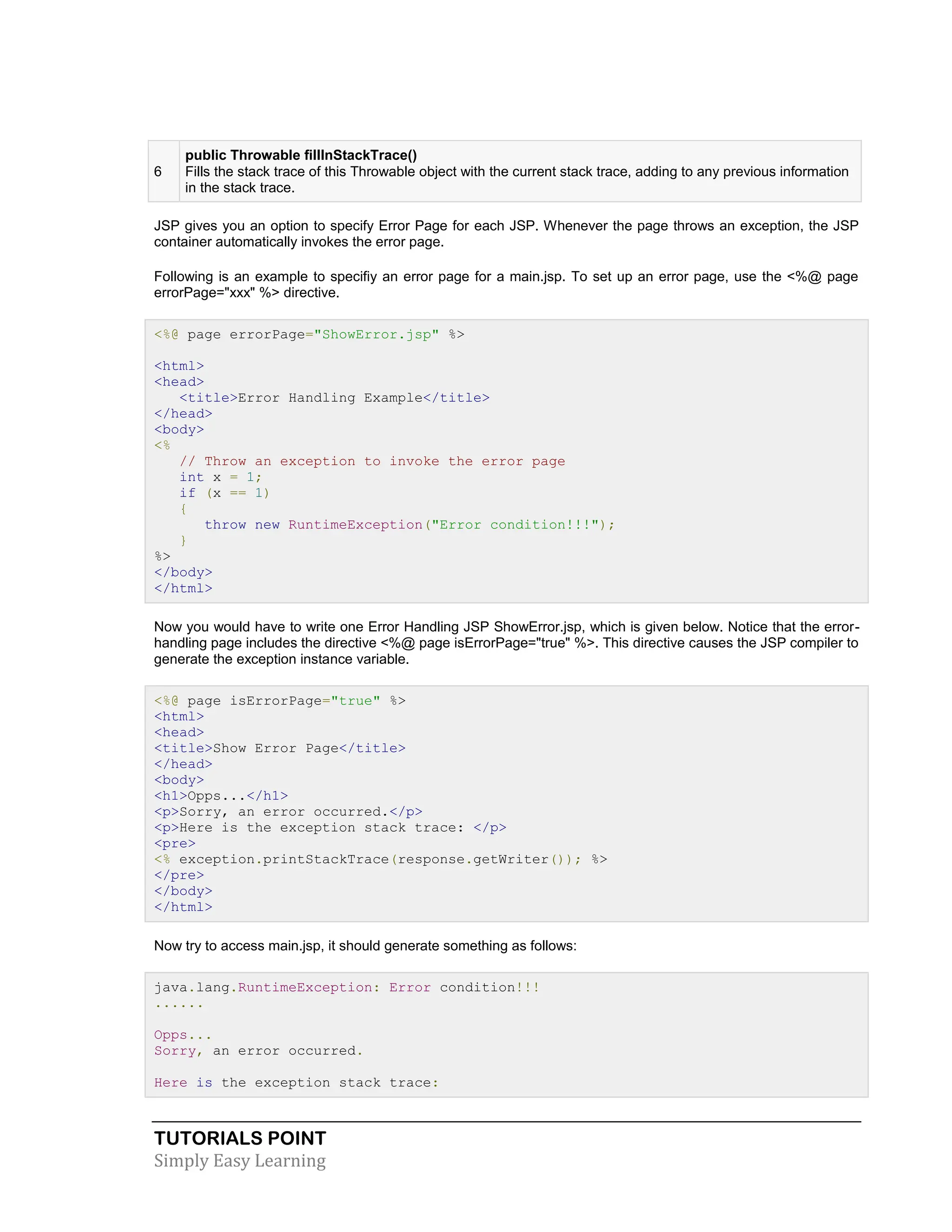 TUTORIALS POINT Simply Easy Learning 6 public Throwable fillInStackTrace() Fills the stack trace of this Throwable object with the current stack trace, adding to any previous information in the stack trace. JSP gives you an option to specify Error Page for each JSP. Whenever the page throws an exception, the JSP container automatically invokes the error page. Following is an example to specifiy an error page for a main.jsp. To set up an error page, use the <%@ page errorPage="xxx" %> directive. <%@ page errorPage="ShowError.jsp" %> <html> <head> <title>Error Handling Example</title> </head> <body> <% // Throw an exception to invoke the error page int x = 1; if (x == 1) { throw new RuntimeException("Error condition!!!"); } %> </body> </html> Now you would have to write one Error Handling JSP ShowError.jsp, which is given below. Notice that the error- handling page includes the directive <%@ page isErrorPage="true" %>. This directive causes the JSP compiler to generate the exception instance variable. <%@ page isErrorPage="true" %> <html> <head> <title>Show Error Page</title> </head> <body> <h1>Opps...</h1> <p>Sorry, an error occurred.</p> <p>Here is the exception stack trace: </p> <pre> <% exception.printStackTrace(response.getWriter()); %> </pre> </body> </html> Now try to access main.jsp, it should generate something as follows: java.lang.RuntimeException: Error condition!!! ...... Opps... Sorry, an error occurred. Here is the exception stack trace: 
