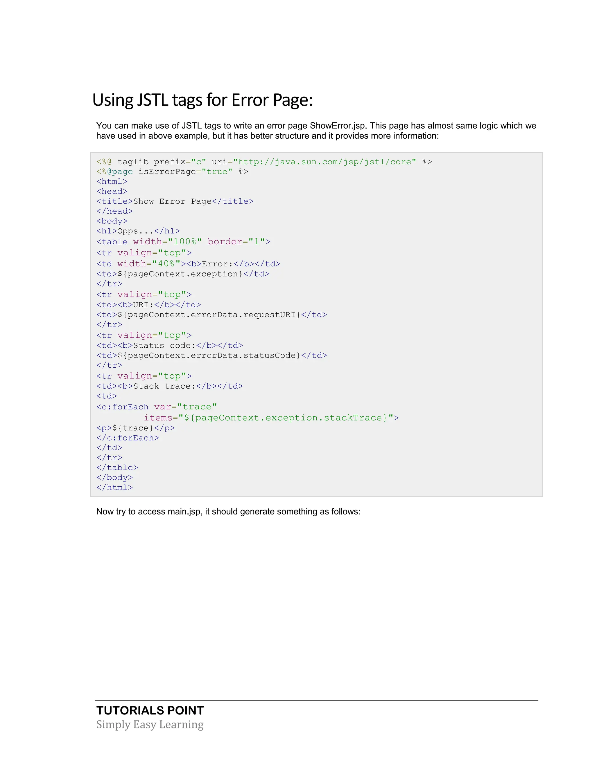 TUTORIALS POINT Simply Easy Learning Using JSTL tags for Error Page: You can make use of JSTL tags to write an error page ShowError.jsp. This page has almost same logic which we have used in above example, but it has better structure and it provides more information: <%@ taglib prefix="c" uri="http://java.sun.com/jsp/jstl/core" %> <%@page isErrorPage="true" %> <html> <head> <title>Show Error Page</title> </head> <body> <h1>Opps...</h1> <table width="100%" border="1"> <tr valign="top"> <td width="40%"><b>Error:</b></td> <td>${pageContext.exception}</td> </tr> <tr valign="top"> <td><b>URI:</b></td> <td>${pageContext.errorData.requestURI}</td> </tr> <tr valign="top"> <td><b>Status code:</b></td> <td>${pageContext.errorData.statusCode}</td> </tr> <tr valign="top"> <td><b>Stack trace:</b></td> <td> <c:forEach var="trace" items="${pageContext.exception.stackTrace}"> <p>${trace}</p> </c:forEach> </td> </tr> </table> </body> </html> Now try to access main.jsp, it should generate something as follows: 