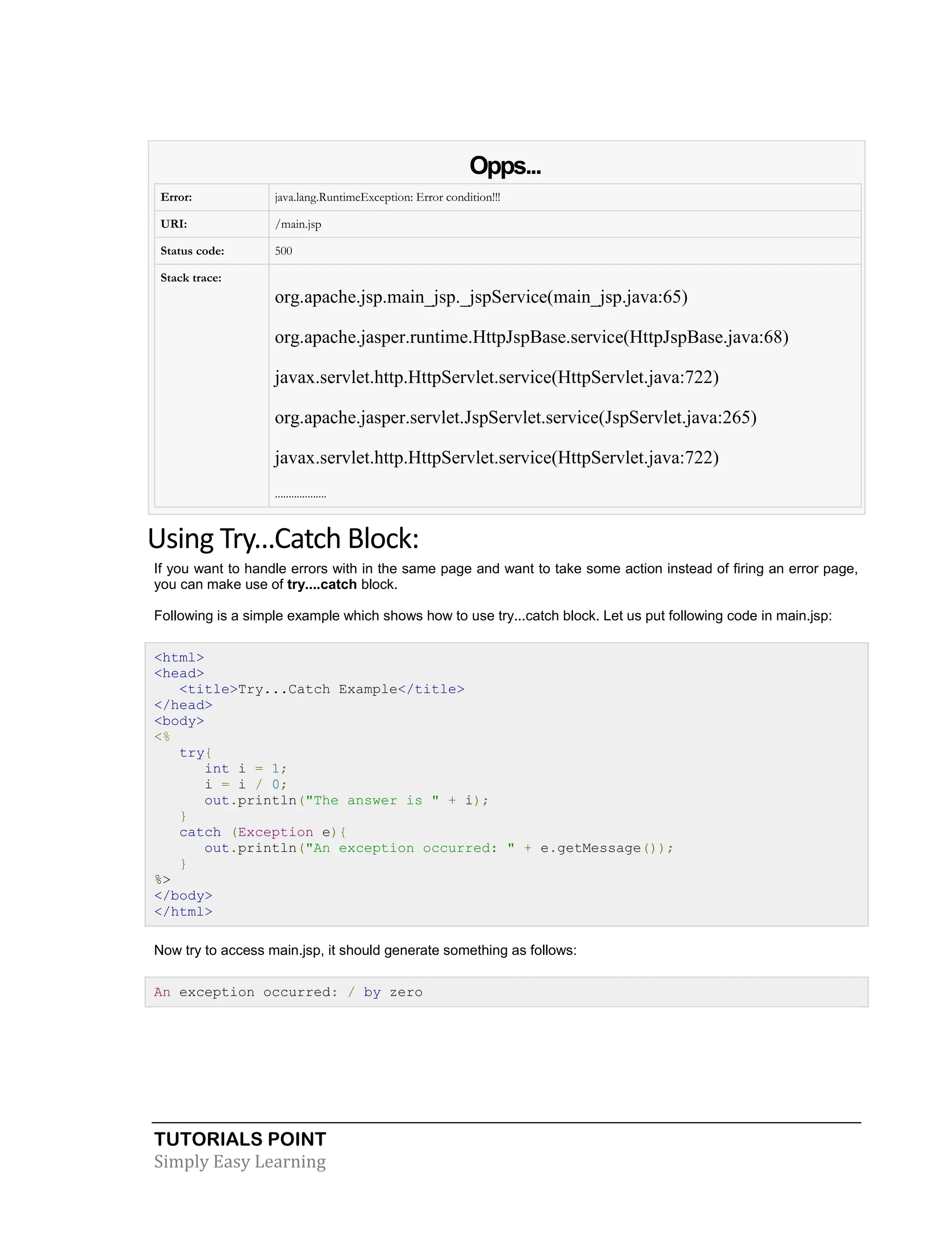 TUTORIALS POINT Simply Easy Learning Opps... Error: java.lang.RuntimeException: Error condition!!! URI: /main.jsp Status code: 500 Stack trace: org.apache.jsp.main_jsp._jspService(main_jsp.java:65) org.apache.jasper.runtime.HttpJspBase.service(HttpJspBase.java:68) javax.servlet.http.HttpServlet.service(HttpServlet.java:722) org.apache.jasper.servlet.JspServlet.service(JspServlet.java:265) javax.servlet.http.HttpServlet.service(HttpServlet.java:722) ................... Using Try...Catch Block: If you want to handle errors with in the same page and want to take some action instead of firing an error page, you can make use of try....catch block. Following is a simple example which shows how to use try...catch block. Let us put following code in main.jsp: <html> <head> <title>Try...Catch Example</title> </head> <body> <% try{ int i = 1; i = i / 0; out.println("The answer is " + i); } catch (Exception e){ out.println("An exception occurred: " + e.getMessage()); } %> </body> </html> Now try to access main.jsp, it should generate something as follows: An exception occurred: / by zero 
