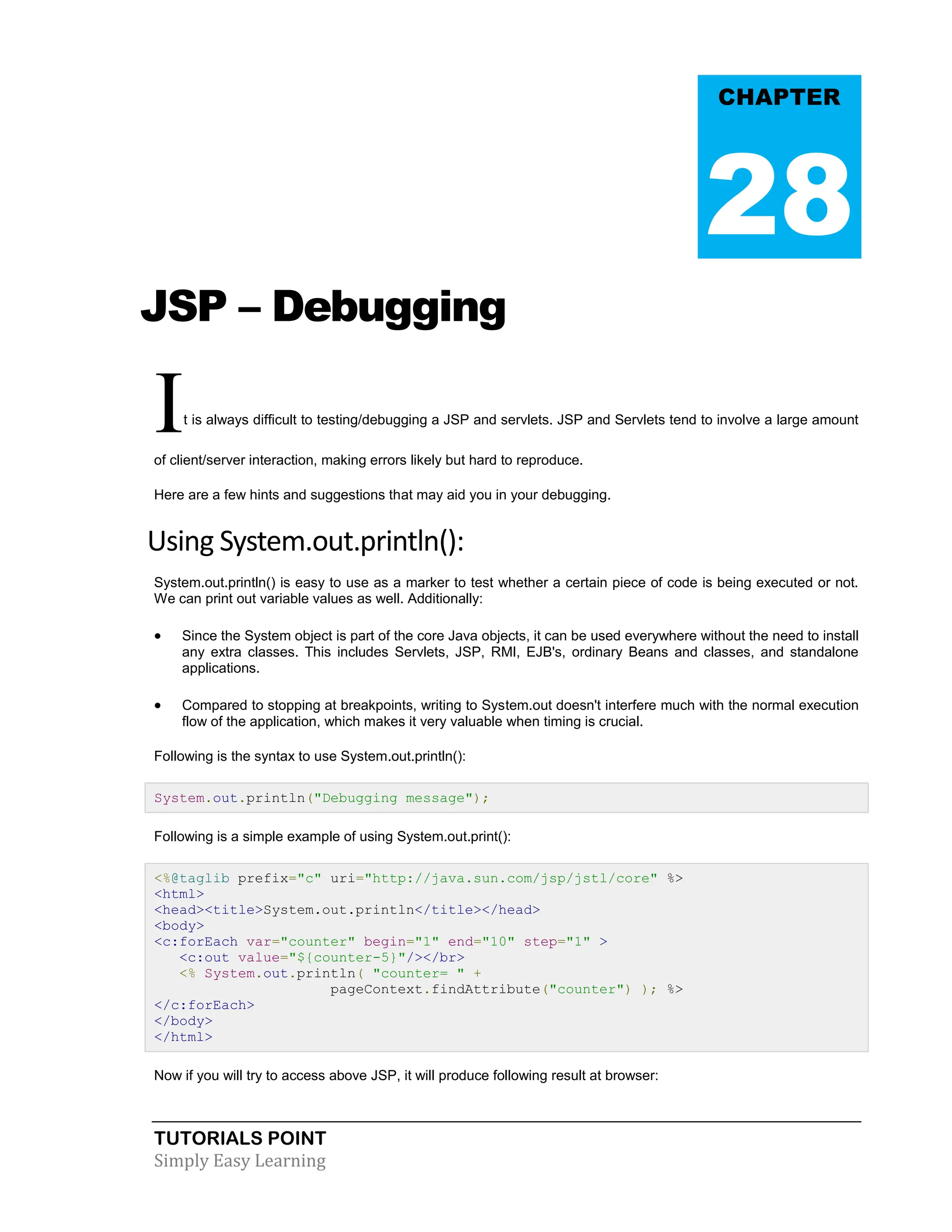 TUTORIALS POINT Simply Easy Learning JSP – Debugging It is always difficult to testing/debugging a JSP and servlets. JSP and Servlets tend to involve a large amount of client/server interaction, making errors likely but hard to reproduce. Here are a few hints and suggestions that may aid you in your debugging. Using System.out.println(): System.out.println() is easy to use as a marker to test whether a certain piece of code is being executed or not. We can print out variable values as well. Additionally:  Since the System object is part of the core Java objects, it can be used everywhere without the need to install any extra classes. This includes Servlets, JSP, RMI, EJB's, ordinary Beans and classes, and standalone applications.  Compared to stopping at breakpoints, writing to System.out doesn't interfere much with the normal execution flow of the application, which makes it very valuable when timing is crucial. Following is the syntax to use System.out.println(): System.out.println("Debugging message"); Following is a simple example of using System.out.print(): <%@taglib prefix="c" uri="http://java.sun.com/jsp/jstl/core" %> <html> <head><title>System.out.println</title></head> <body> <c:forEach var="counter" begin="1" end="10" step="1" > <c:out value="${counter-5}"/></br> <% System.out.println( "counter= " + pageContext.findAttribute("counter") ); %> </c:forEach> </body> </html> Now if you will try to access above JSP, it will produce following result at browser: CHAPTER 28 