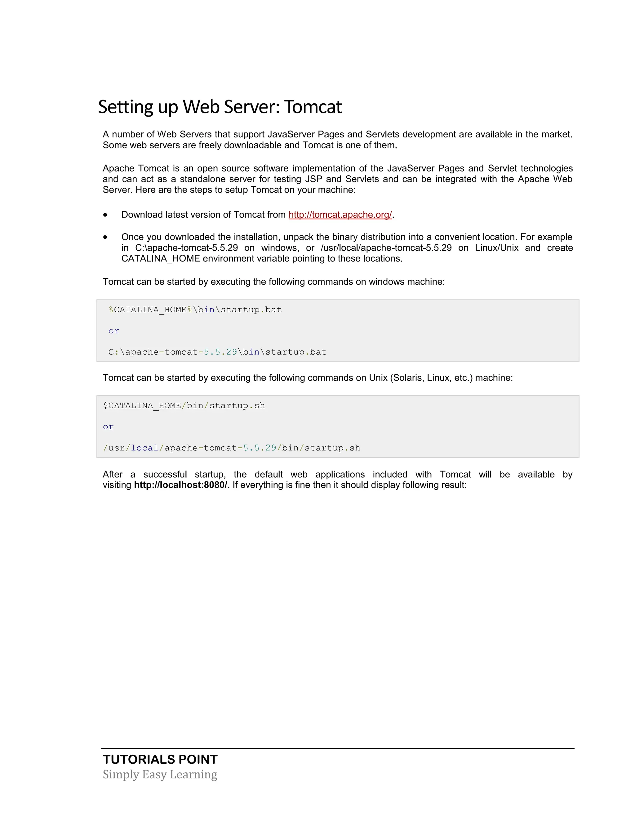 TUTORIALS POINT Simply Easy Learning Setting up Web Server: Tomcat A number of Web Servers that support JavaServer Pages and Servlets development are available in the market. Some web servers are freely downloadable and Tomcat is one of them. Apache Tomcat is an open source software implementation of the JavaServer Pages and Servlet technologies and can act as a standalone server for testing JSP and Servlets and can be integrated with the Apache Web Server. Here are the steps to setup Tomcat on your machine:  Download latest version of Tomcat from http://tomcat.apache.org/.  Once you downloaded the installation, unpack the binary distribution into a convenient location. For example in C:apache-tomcat-5.5.29 on windows, or /usr/local/apache-tomcat-5.5.29 on Linux/Unix and create CATALINA_HOME environment variable pointing to these locations. Tomcat can be started by executing the following commands on windows machine: %CATALINA_HOME%binstartup.bat or C:apache-tomcat-5.5.29binstartup.bat Tomcat can be started by executing the following commands on Unix (Solaris, Linux, etc.) machine: $CATALINA_HOME/bin/startup.sh or /usr/local/apache-tomcat-5.5.29/bin/startup.sh After a successful startup, the default web applications included with Tomcat will be available by visiting http://localhost:8080/. If everything is fine then it should display following result: 