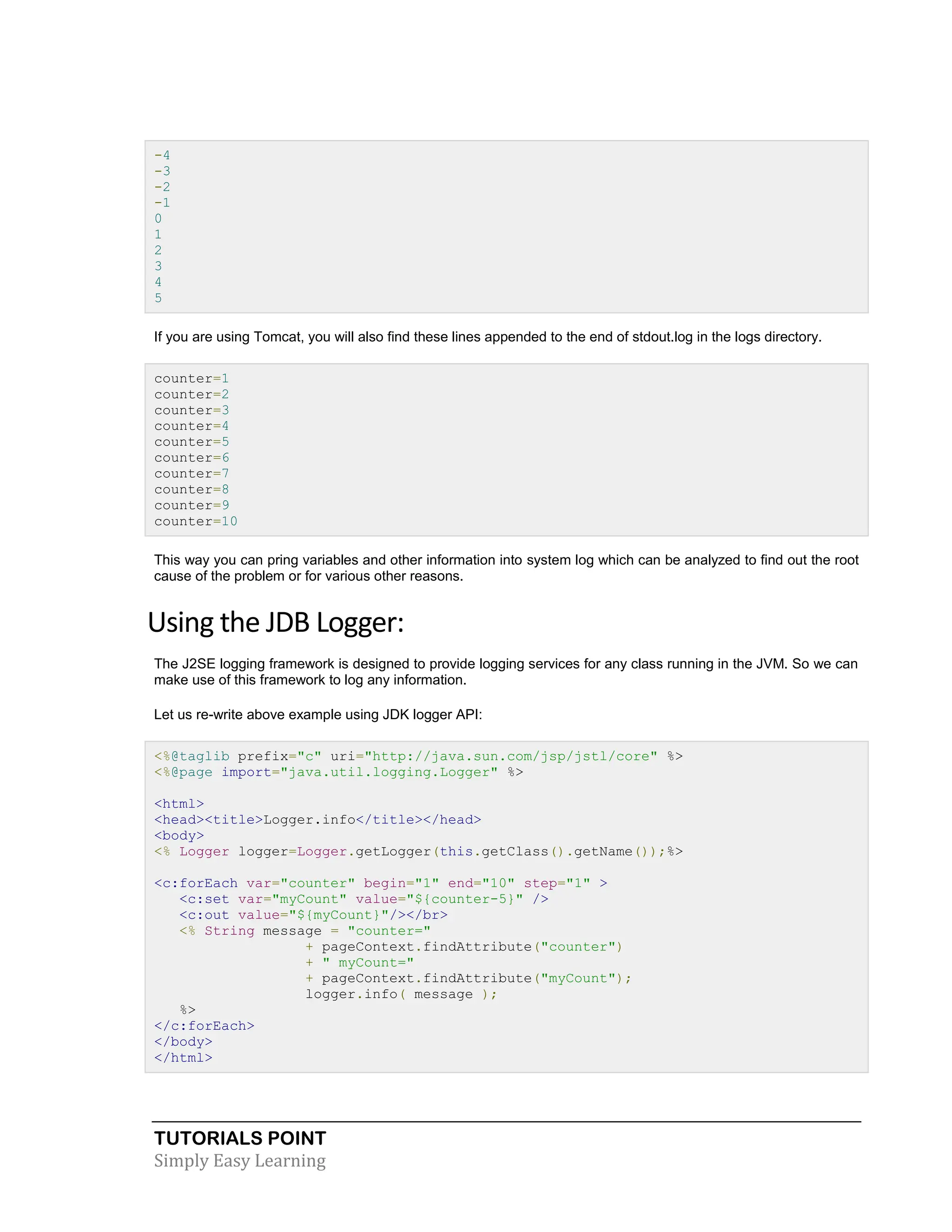 TUTORIALS POINT Simply Easy Learning -4 -3 -2 -1 0 1 2 3 4 5 If you are using Tomcat, you will also find these lines appended to the end of stdout.log in the logs directory. counter=1 counter=2 counter=3 counter=4 counter=5 counter=6 counter=7 counter=8 counter=9 counter=10 This way you can pring variables and other information into system log which can be analyzed to find out the root cause of the problem or for various other reasons. Using the JDB Logger: The J2SE logging framework is designed to provide logging services for any class running in the JVM. So we can make use of this framework to log any information. Let us re-write above example using JDK logger API: <%@taglib prefix="c" uri="http://java.sun.com/jsp/jstl/core" %> <%@page import="java.util.logging.Logger" %> <html> <head><title>Logger.info</title></head> <body> <% Logger logger=Logger.getLogger(this.getClass().getName());%> <c:forEach var="counter" begin="1" end="10" step="1" > <c:set var="myCount" value="${counter-5}" /> <c:out value="${myCount}"/></br> <% String message = "counter=" + pageContext.findAttribute("counter") + " myCount=" + pageContext.findAttribute("myCount"); logger.info( message ); %> </c:forEach> </body> </html> 