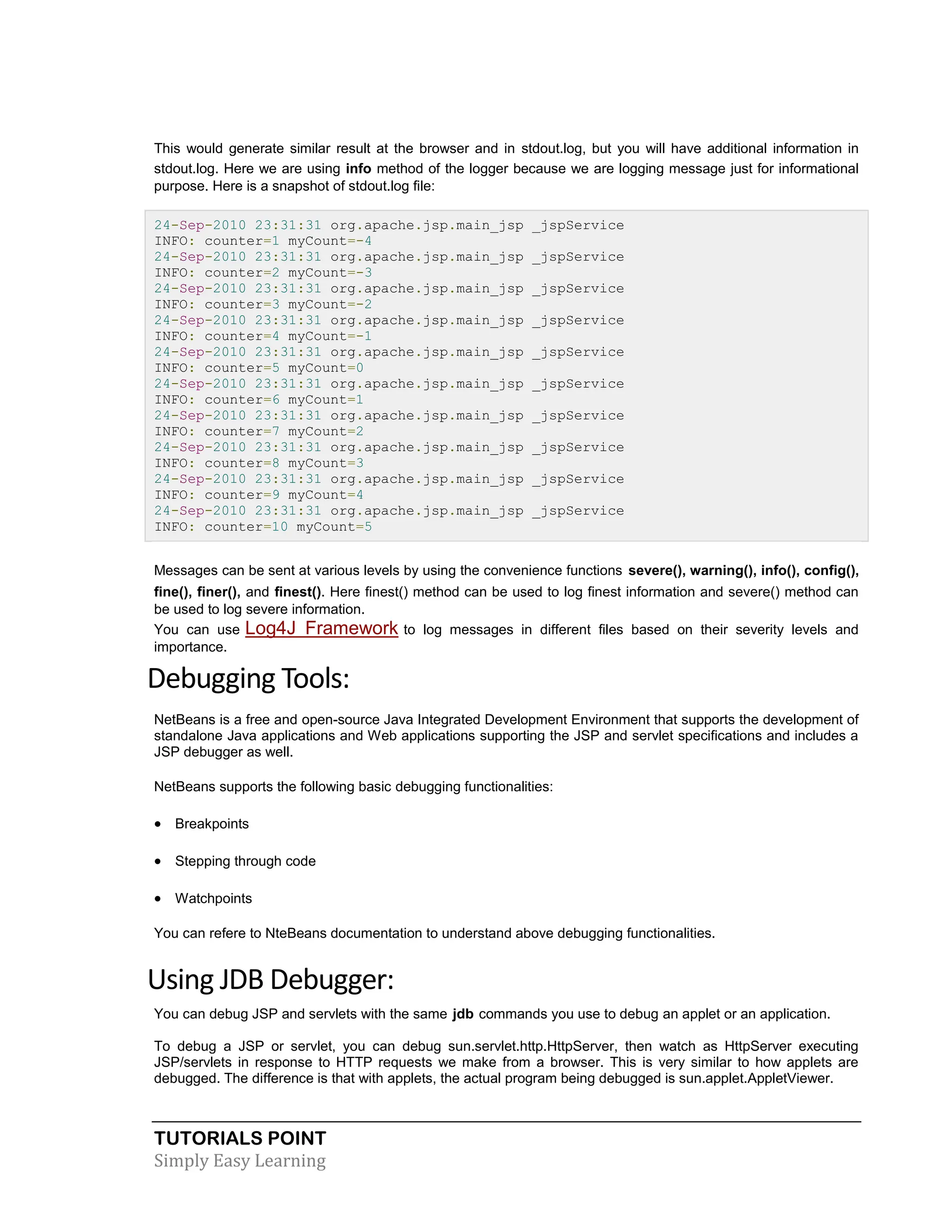 TUTORIALS POINT Simply Easy Learning This would generate similar result at the browser and in stdout.log, but you will have additional information in stdout.log. Here we are using info method of the logger because we are logging message just for informational purpose. Here is a snapshot of stdout.log file: 24-Sep-2010 23:31:31 org.apache.jsp.main_jsp _jspService INFO: counter=1 myCount=-4 24-Sep-2010 23:31:31 org.apache.jsp.main_jsp _jspService INFO: counter=2 myCount=-3 24-Sep-2010 23:31:31 org.apache.jsp.main_jsp _jspService INFO: counter=3 myCount=-2 24-Sep-2010 23:31:31 org.apache.jsp.main_jsp _jspService INFO: counter=4 myCount=-1 24-Sep-2010 23:31:31 org.apache.jsp.main_jsp _jspService INFO: counter=5 myCount=0 24-Sep-2010 23:31:31 org.apache.jsp.main_jsp _jspService INFO: counter=6 myCount=1 24-Sep-2010 23:31:31 org.apache.jsp.main_jsp _jspService INFO: counter=7 myCount=2 24-Sep-2010 23:31:31 org.apache.jsp.main_jsp _jspService INFO: counter=8 myCount=3 24-Sep-2010 23:31:31 org.apache.jsp.main_jsp _jspService INFO: counter=9 myCount=4 24-Sep-2010 23:31:31 org.apache.jsp.main_jsp _jspService INFO: counter=10 myCount=5 Messages can be sent at various levels by using the convenience functions severe(), warning(), info(), config(), fine(), finer(), and finest(). Here finest() method can be used to log finest information and severe() method can be used to log severe information. You can use Log4J Framework to log messages in different files based on their severity levels and importance. Debugging Tools: NetBeans is a free and open-source Java Integrated Development Environment that supports the development of standalone Java applications and Web applications supporting the JSP and servlet specifications and includes a JSP debugger as well. NetBeans supports the following basic debugging functionalities:  Breakpoints  Stepping through code  Watchpoints You can refere to NteBeans documentation to understand above debugging functionalities. Using JDB Debugger: You can debug JSP and servlets with the same jdb commands you use to debug an applet or an application. To debug a JSP or servlet, you can debug sun.servlet.http.HttpServer, then watch as HttpServer executing JSP/servlets in response to HTTP requests we make from a browser. This is very similar to how applets are debugged. The difference is that with applets, the actual program being debugged is sun.applet.AppletViewer. 