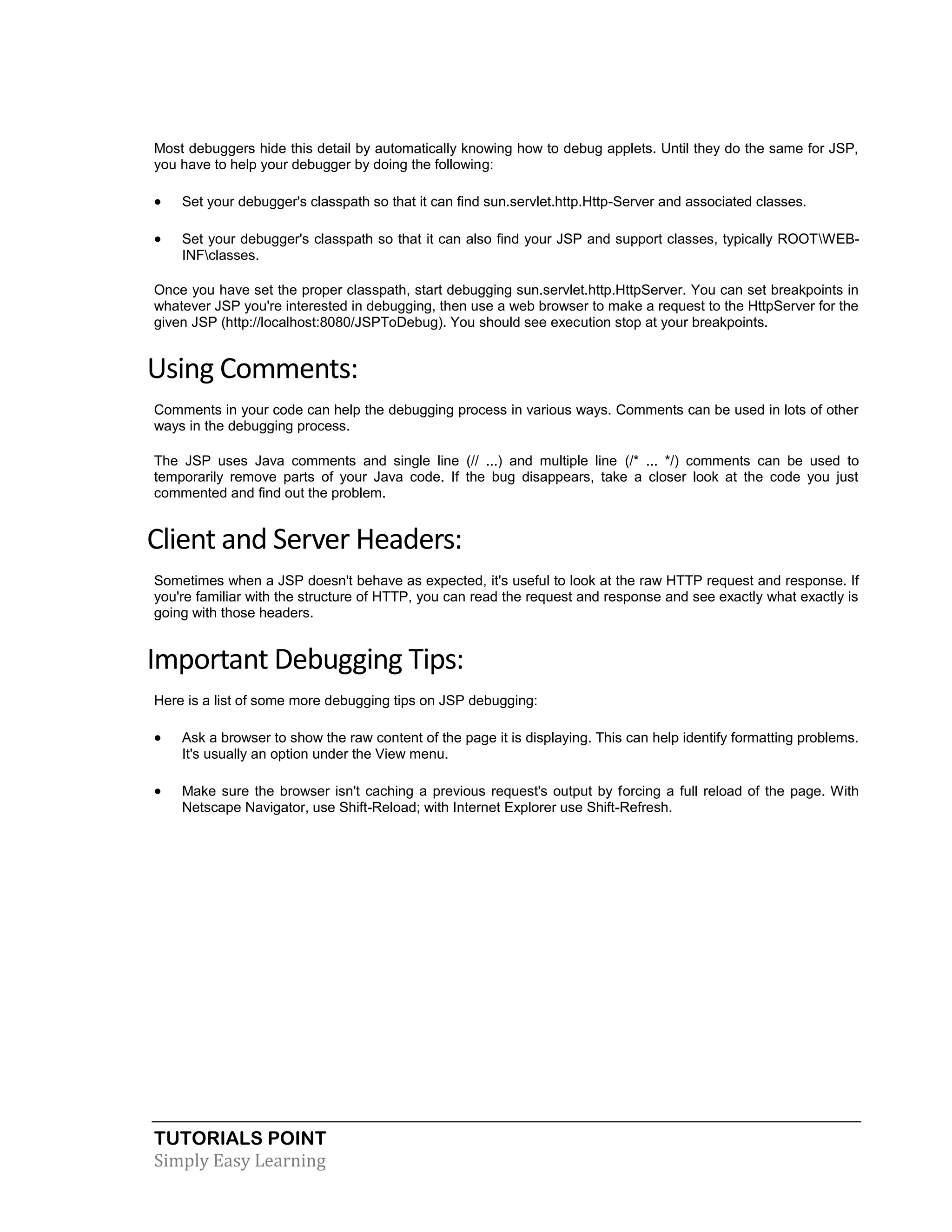 TUTORIALS POINT Simply Easy Learning Most debuggers hide this detail by automatically knowing how to debug applets. Until they do the same for JSP, you have to help your debugger by doing the following:  Set your debugger's classpath so that it can find sun.servlet.http.Http-Server and associated classes.  Set your debugger's classpath so that it can also find your JSP and support classes, typically ROOTWEB- INFclasses. Once you have set the proper classpath, start debugging sun.servlet.http.HttpServer. You can set breakpoints in whatever JSP you're interested in debugging, then use a web browser to make a request to the HttpServer for the given JSP (http://localhost:8080/JSPToDebug). You should see execution stop at your breakpoints. Using Comments: Comments in your code can help the debugging process in various ways. Comments can be used in lots of other ways in the debugging process. The JSP uses Java comments and single line (// ...) and multiple line (/* ... */) comments can be used to temporarily remove parts of your Java code. If the bug disappears, take a closer look at the code you just commented and find out the problem. Client and Server Headers: Sometimes when a JSP doesn't behave as expected, it's useful to look at the raw HTTP request and response. If you're familiar with the structure of HTTP, you can read the request and response and see exactly what exactly is going with those headers. Important Debugging Tips: Here is a list of some more debugging tips on JSP debugging:  Ask a browser to show the raw content of the page it is displaying. This can help identify formatting problems. It's usually an option under the View menu.  Make sure the browser isn't caching a previous request's output by forcing a full reload of the page. With Netscape Navigator, use Shift-Reload; with Internet Explorer use Shift-Refresh. 