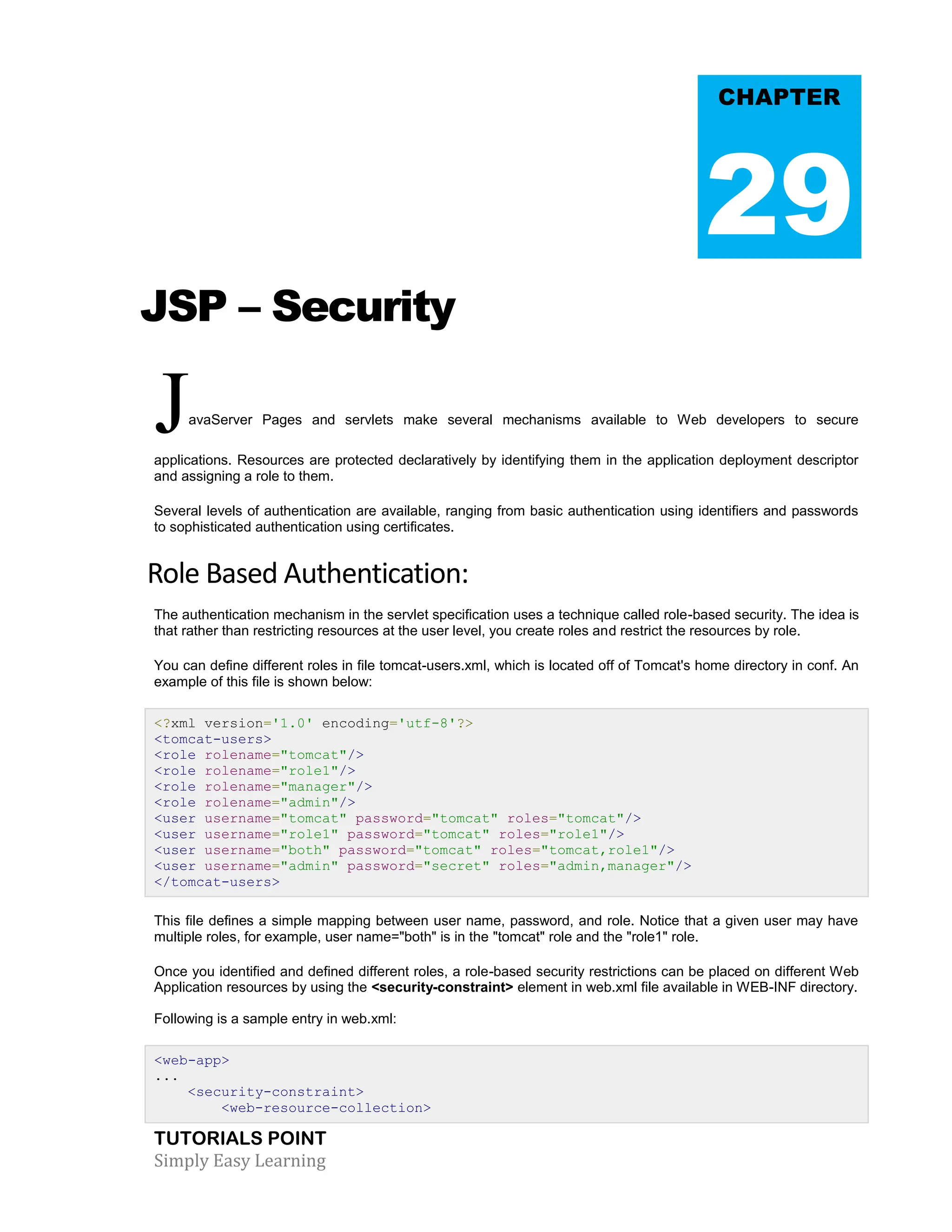 TUTORIALS POINT Simply Easy Learning JSP – Security JavaServer Pages and servlets make several mechanisms available to Web developers to secure applications. Resources are protected declaratively by identifying them in the application deployment descriptor and assigning a role to them. Several levels of authentication are available, ranging from basic authentication using identifiers and passwords to sophisticated authentication using certificates. Role Based Authentication: The authentication mechanism in the servlet specification uses a technique called role-based security. The idea is that rather than restricting resources at the user level, you create roles and restrict the resources by role. You can define different roles in file tomcat-users.xml, which is located off of Tomcat's home directory in conf. An example of this file is shown below: <?xml version='1.0' encoding='utf-8'?> <tomcat-users> <role rolename="tomcat"/> <role rolename="role1"/> <role rolename="manager"/> <role rolename="admin"/> <user username="tomcat" password="tomcat" roles="tomcat"/> <user username="role1" password="tomcat" roles="role1"/> <user username="both" password="tomcat" roles="tomcat,role1"/> <user username="admin" password="secret" roles="admin,manager"/> </tomcat-users> This file defines a simple mapping between user name, password, and role. Notice that a given user may have multiple roles, for example, user name="both" is in the "tomcat" role and the "role1" role. Once you identified and defined different roles, a role-based security restrictions can be placed on different Web Application resources by using the <security-constraint> element in web.xml file available in WEB-INF directory. Following is a sample entry in web.xml: <web-app> ... <security-constraint> <web-resource-collection> CHAPTER 29 