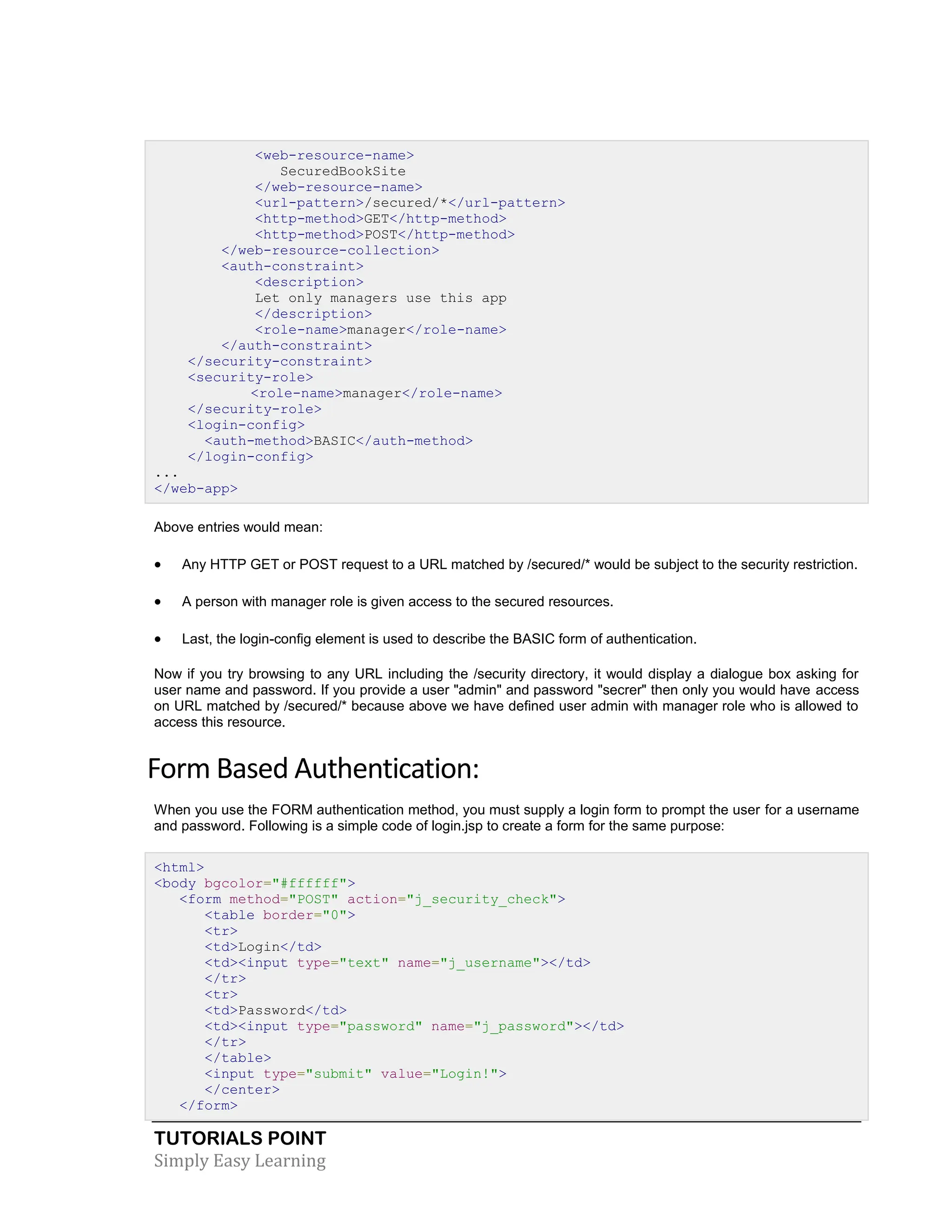 TUTORIALS POINT Simply Easy Learning <web-resource-name> SecuredBookSite </web-resource-name> <url-pattern>/secured/*</url-pattern> <http-method>GET</http-method> <http-method>POST</http-method> </web-resource-collection> <auth-constraint> <description> Let only managers use this app </description> <role-name>manager</role-name> </auth-constraint> </security-constraint> <security-role> <role-name>manager</role-name> </security-role> <login-config> <auth-method>BASIC</auth-method> </login-config> ... </web-app> Above entries would mean:  Any HTTP GET or POST request to a URL matched by /secured/* would be subject to the security restriction.  A person with manager role is given access to the secured resources.  Last, the login-config element is used to describe the BASIC form of authentication. Now if you try browsing to any URL including the /security directory, it would display a dialogue box asking for user name and password. If you provide a user "admin" and password "secrer" then only you would have access on URL matched by /secured/* because above we have defined user admin with manager role who is allowed to access this resource. Form Based Authentication: When you use the FORM authentication method, you must supply a login form to prompt the user for a username and password. Following is a simple code of login.jsp to create a form for the same purpose: <html> <body bgcolor="#ffffff"> <form method="POST" action="j_security_check"> <table border="0"> <tr> <td>Login</td> <td><input type="text" name="j_username"></td> </tr> <tr> <td>Password</td> <td><input type="password" name="j_password"></td> </tr> </table> <input type="submit" value="Login!"> </center> </form> 