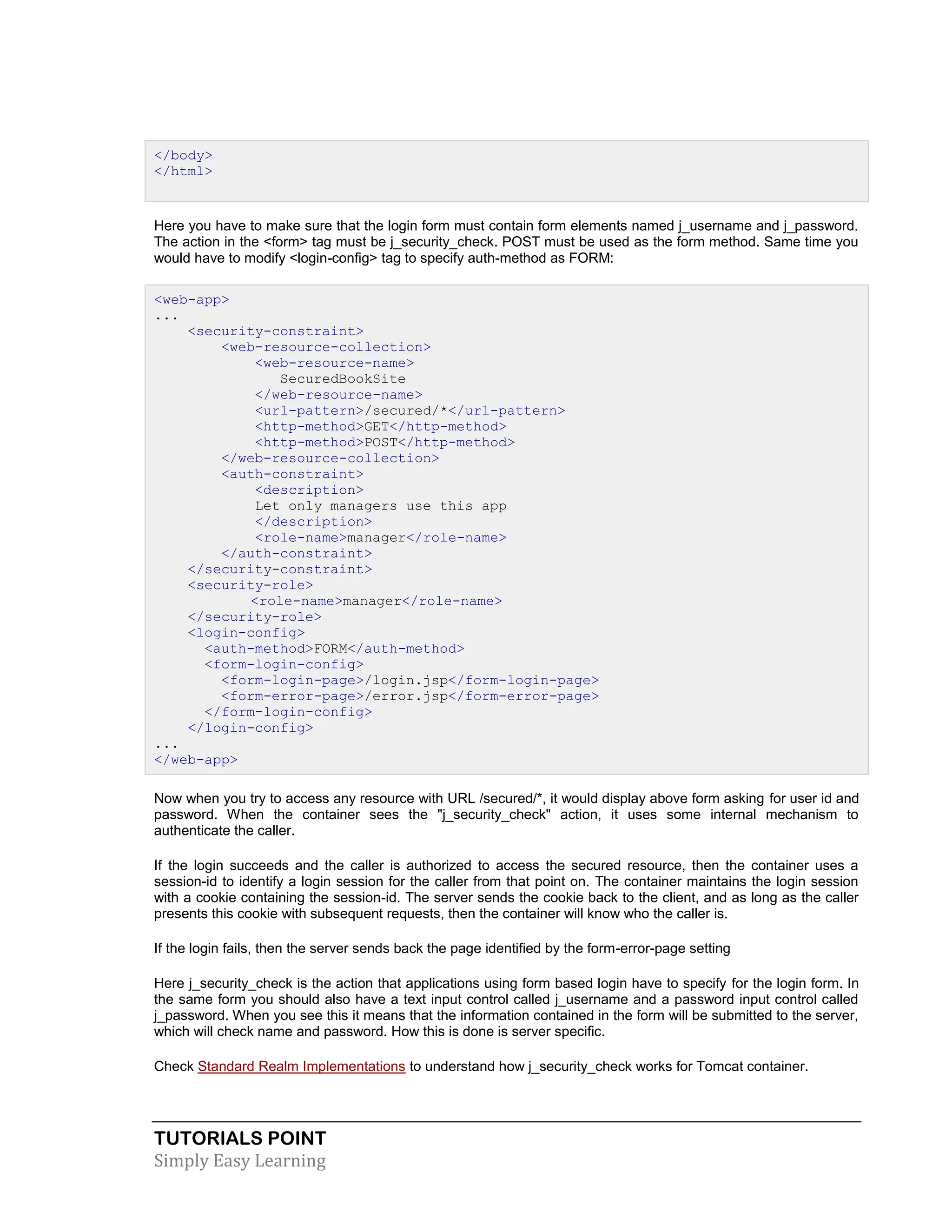 TUTORIALS POINT Simply Easy Learning </body> </html> Here you have to make sure that the login form must contain form elements named j_username and j_password. The action in the <form> tag must be j_security_check. POST must be used as the form method. Same time you would have to modify <login-config> tag to specify auth-method as FORM: <web-app> ... <security-constraint> <web-resource-collection> <web-resource-name> SecuredBookSite </web-resource-name> <url-pattern>/secured/*</url-pattern> <http-method>GET</http-method> <http-method>POST</http-method> </web-resource-collection> <auth-constraint> <description> Let only managers use this app </description> <role-name>manager</role-name> </auth-constraint> </security-constraint> <security-role> <role-name>manager</role-name> </security-role> <login-config> <auth-method>FORM</auth-method> <form-login-config> <form-login-page>/login.jsp</form-login-page> <form-error-page>/error.jsp</form-error-page> </form-login-config> </login-config> ... </web-app> Now when you try to access any resource with URL /secured/*, it would display above form asking for user id and password. When the container sees the "j_security_check" action, it uses some internal mechanism to authenticate the caller. If the login succeeds and the caller is authorized to access the secured resource, then the container uses a session-id to identify a login session for the caller from that point on. The container maintains the login session with a cookie containing the session-id. The server sends the cookie back to the client, and as long as the caller presents this cookie with subsequent requests, then the container will know who the caller is. If the login fails, then the server sends back the page identified by the form-error-page setting Here j_security_check is the action that applications using form based login have to specify for the login form. In the same form you should also have a text input control called j_username and a password input control called j_password. When you see this it means that the information contained in the form will be submitted to the server, which will check name and password. How this is done is server specific. Check Standard Realm Implementations to understand how j_security_check works for Tomcat container. 