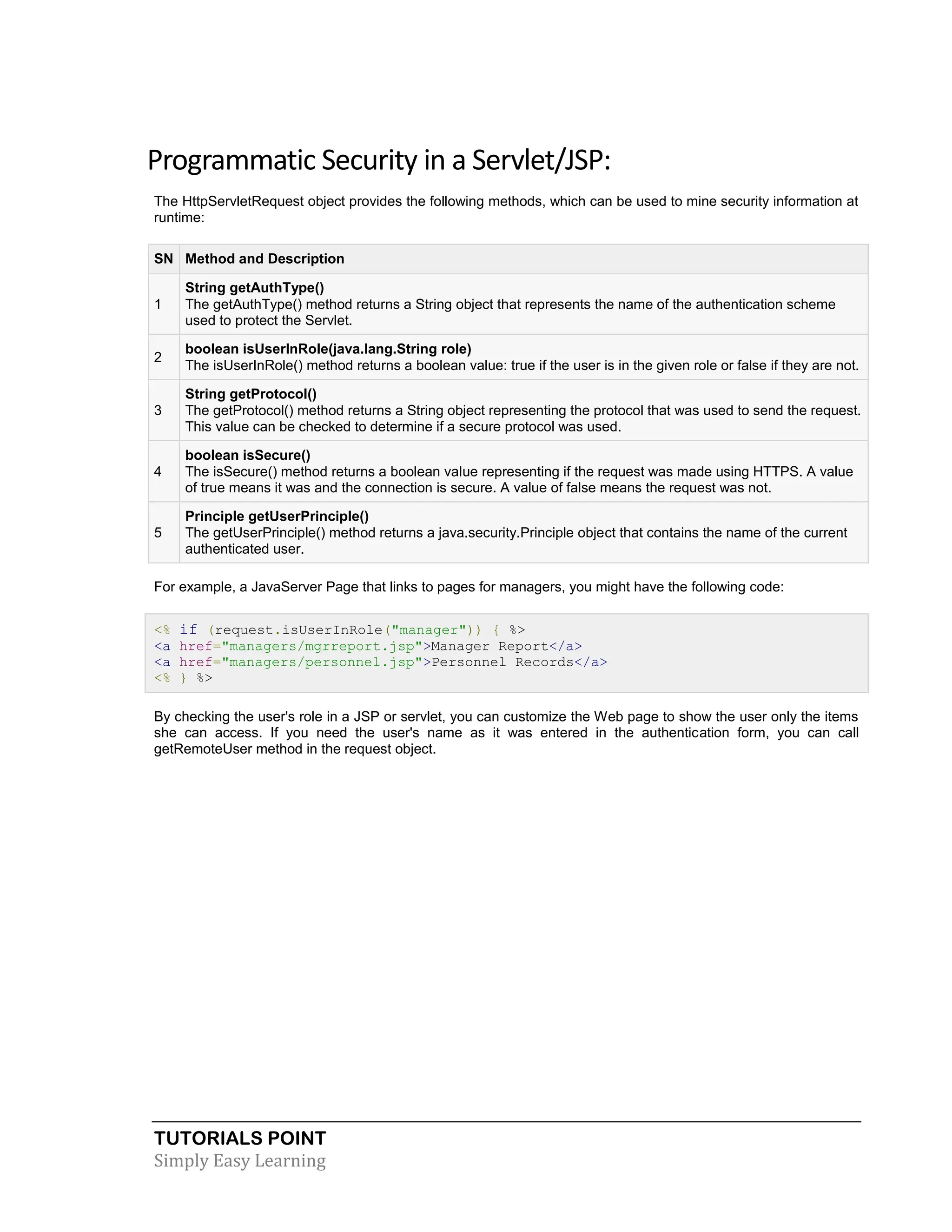 TUTORIALS POINT Simply Easy Learning Programmatic Security in a Servlet/JSP: The HttpServletRequest object provides the following methods, which can be used to mine security information at runtime: SN Method and Description 1 String getAuthType() The getAuthType() method returns a String object that represents the name of the authentication scheme used to protect the Servlet. 2 boolean isUserInRole(java.lang.String role) The isUserInRole() method returns a boolean value: true if the user is in the given role or false if they are not. 3 String getProtocol() The getProtocol() method returns a String object representing the protocol that was used to send the request. This value can be checked to determine if a secure protocol was used. 4 boolean isSecure() The isSecure() method returns a boolean value representing if the request was made using HTTPS. A value of true means it was and the connection is secure. A value of false means the request was not. 5 Principle getUserPrinciple() The getUserPrinciple() method returns a java.security.Principle object that contains the name of the current authenticated user. For example, a JavaServer Page that links to pages for managers, you might have the following code: <% if (request.isUserInRole("manager")) { %> <a href="managers/mgrreport.jsp">Manager Report</a> <a href="managers/personnel.jsp">Personnel Records</a> <% } %> By checking the user's role in a JSP or servlet, you can customize the Web page to show the user only the items she can access. If you need the user's name as it was entered in the authentication form, you can call getRemoteUser method in the request object. 