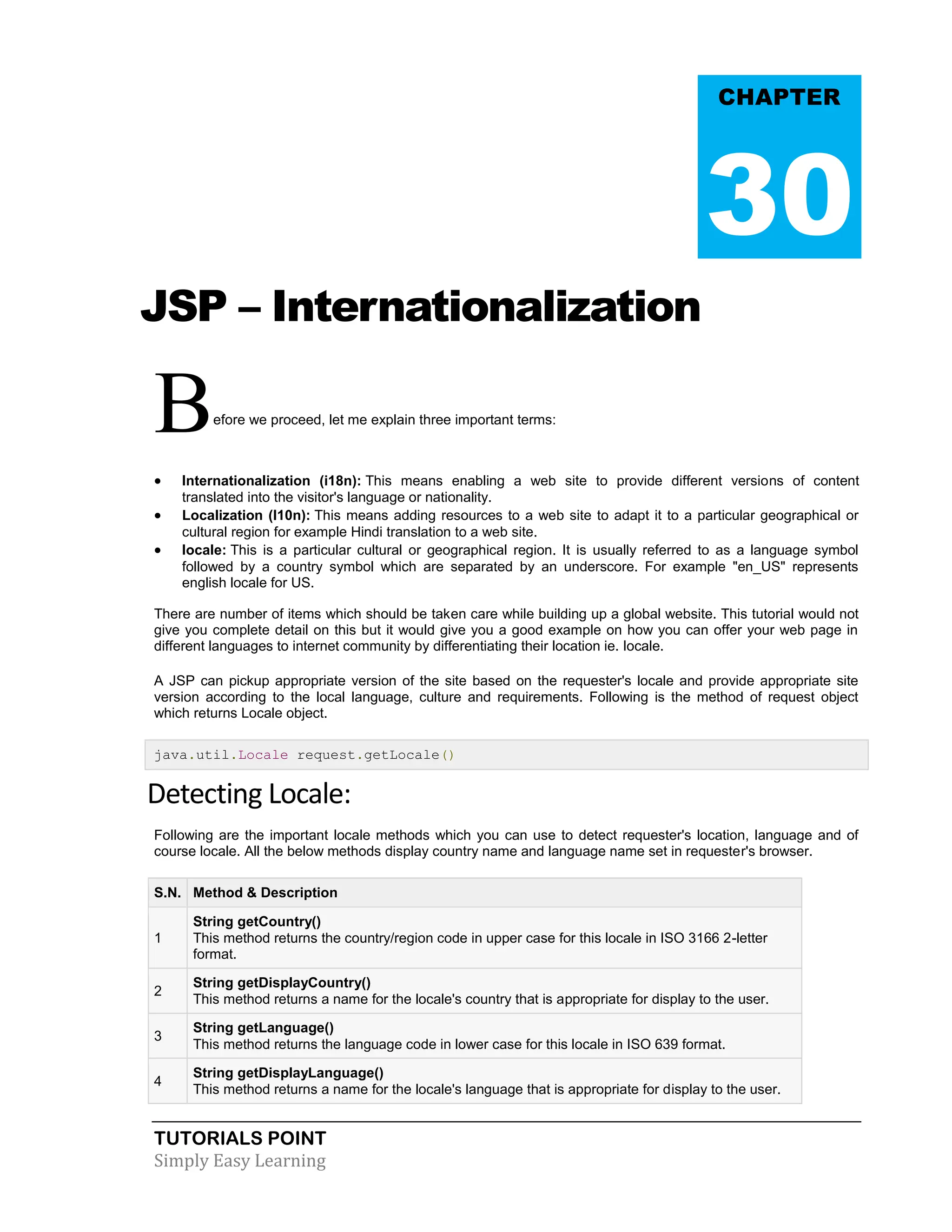 TUTORIALS POINT Simply Easy Learning JSP – Internationalization Before we proceed, let me explain three important terms:  Internationalization (i18n): This means enabling a web site to provide different versions of content translated into the visitor's language or nationality.  Localization (l10n): This means adding resources to a web site to adapt it to a particular geographical or cultural region for example Hindi translation to a web site.  locale: This is a particular cultural or geographical region. It is usually referred to as a language symbol followed by a country symbol which are separated by an underscore. For example "en_US" represents english locale for US. There are number of items which should be taken care while building up a global website. This tutorial would not give you complete detail on this but it would give you a good example on how you can offer your web page in different languages to internet community by differentiating their location ie. locale. A JSP can pickup appropriate version of the site based on the requester's locale and provide appropriate site version according to the local language, culture and requirements. Following is the method of request object which returns Locale object. java.util.Locale request.getLocale() Detecting Locale: Following are the important locale methods which you can use to detect requester's location, language and of course locale. All the below methods display country name and language name set in requester's browser. S.N. Method & Description 1 String getCountry() This method returns the country/region code in upper case for this locale in ISO 3166 2-letter format. 2 String getDisplayCountry() This method returns a name for the locale's country that is appropriate for display to the user. 3 String getLanguage() This method returns the language code in lower case for this locale in ISO 639 format. 4 String getDisplayLanguage() This method returns a name for the locale's language that is appropriate for display to the user. CHAPTER 30 