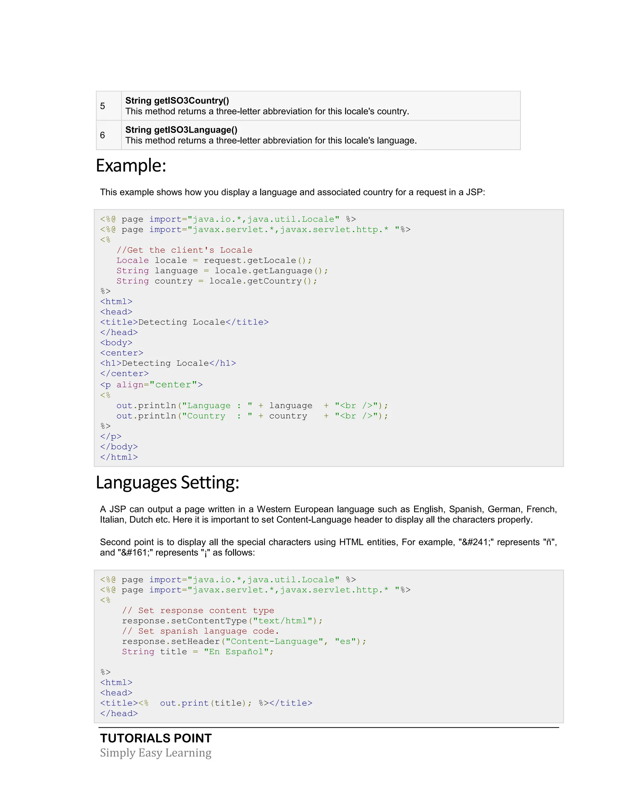 TUTORIALS POINT Simply Easy Learning 5 String getISO3Country() This method returns a three-letter abbreviation for this locale's country. 6 String getISO3Language() This method returns a three-letter abbreviation for this locale's language. Example: This example shows how you display a language and associated country for a request in a JSP: <%@ page import="java.io.*,java.util.Locale" %> <%@ page import="javax.servlet.*,javax.servlet.http.* "%> <% //Get the client's Locale Locale locale = request.getLocale(); String language = locale.getLanguage(); String country = locale.getCountry(); %> <html> <head> <title>Detecting Locale</title> </head> <body> <center> <h1>Detecting Locale</h1> </center> <p align="center"> <% out.println("Language : " + language + "<br />"); out.println("Country : " + country + "<br />"); %> </p> </body> </html> Languages Setting: A JSP can output a page written in a Western European language such as English, Spanish, German, French, Italian, Dutch etc. Here it is important to set Content-Language header to display all the characters properly. Second point is to display all the special characters using HTML entities, For example, "&#241;" represents "ñ", and "&#161;" represents "¡" as follows: <%@ page import="java.io.*,java.util.Locale" %> <%@ page import="javax.servlet.*,javax.servlet.http.* "%> <% // Set response content type response.setContentType("text/html"); // Set spanish language code. response.setHeader("Content-Language", "es"); String title = "En Español"; %> <html> <head> <title><% out.print(title); %></title> </head> 