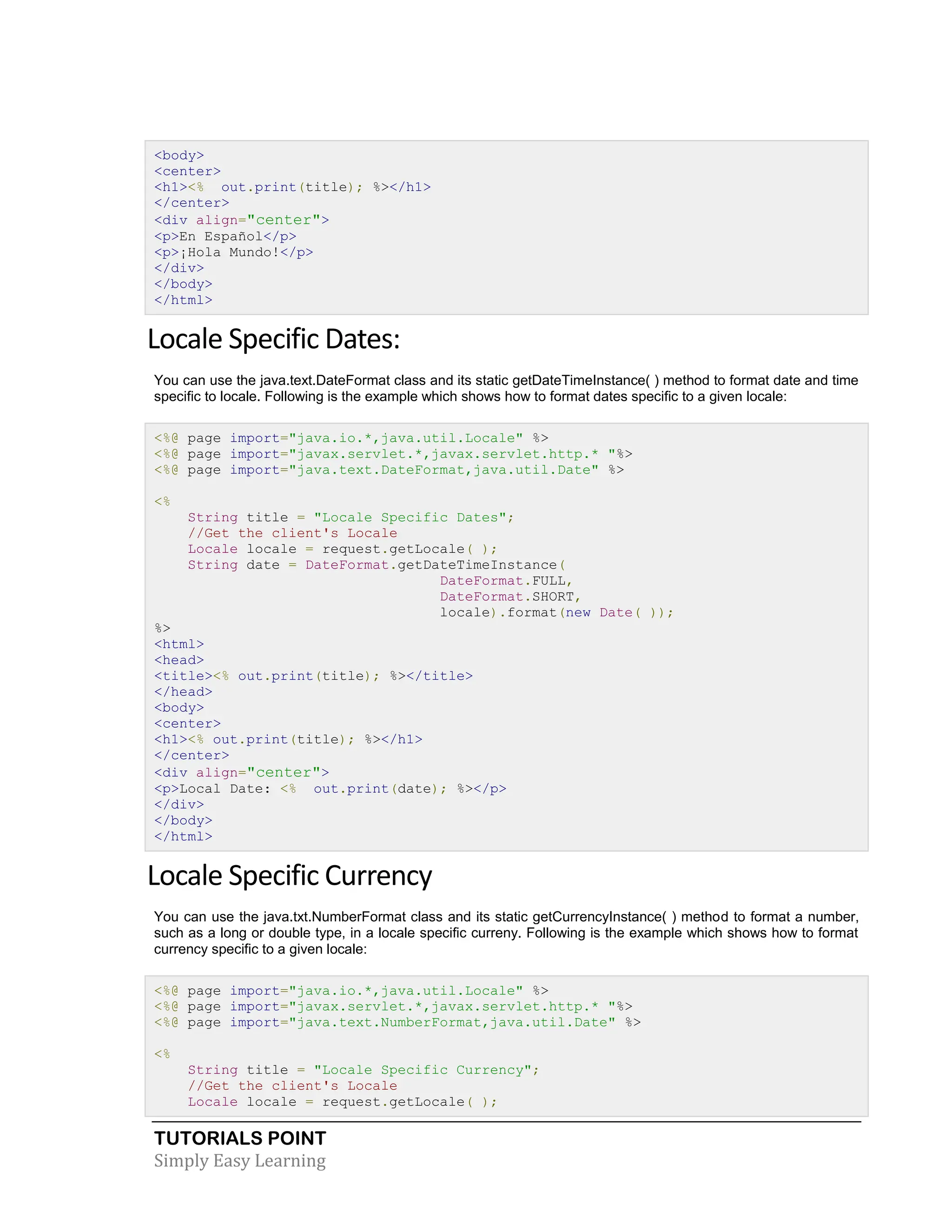 TUTORIALS POINT Simply Easy Learning <body> <center> <h1><% out.print(title); %></h1> </center> <div align="center"> <p>En Español</p> <p>¡Hola Mundo!</p> </div> </body> </html> Locale Specific Dates: You can use the java.text.DateFormat class and its static getDateTimeInstance( ) method to format date and time specific to locale. Following is the example which shows how to format dates specific to a given locale: <%@ page import="java.io.*,java.util.Locale" %> <%@ page import="javax.servlet.*,javax.servlet.http.* "%> <%@ page import="java.text.DateFormat,java.util.Date" %> <% String title = "Locale Specific Dates"; //Get the client's Locale Locale locale = request.getLocale( ); String date = DateFormat.getDateTimeInstance( DateFormat.FULL, DateFormat.SHORT, locale).format(new Date( )); %> <html> <head> <title><% out.print(title); %></title> </head> <body> <center> <h1><% out.print(title); %></h1> </center> <div align="center"> <p>Local Date: <% out.print(date); %></p> </div> </body> </html> Locale Specific Currency You can use the java.txt.NumberFormat class and its static getCurrencyInstance( ) method to format a number, such as a long or double type, in a locale specific curreny. Following is the example which shows how to format currency specific to a given locale: <%@ page import="java.io.*,java.util.Locale" %> <%@ page import="javax.servlet.*,javax.servlet.http.* "%> <%@ page import="java.text.NumberFormat,java.util.Date" %> <% String title = "Locale Specific Currency"; //Get the client's Locale Locale locale = request.getLocale( ); 