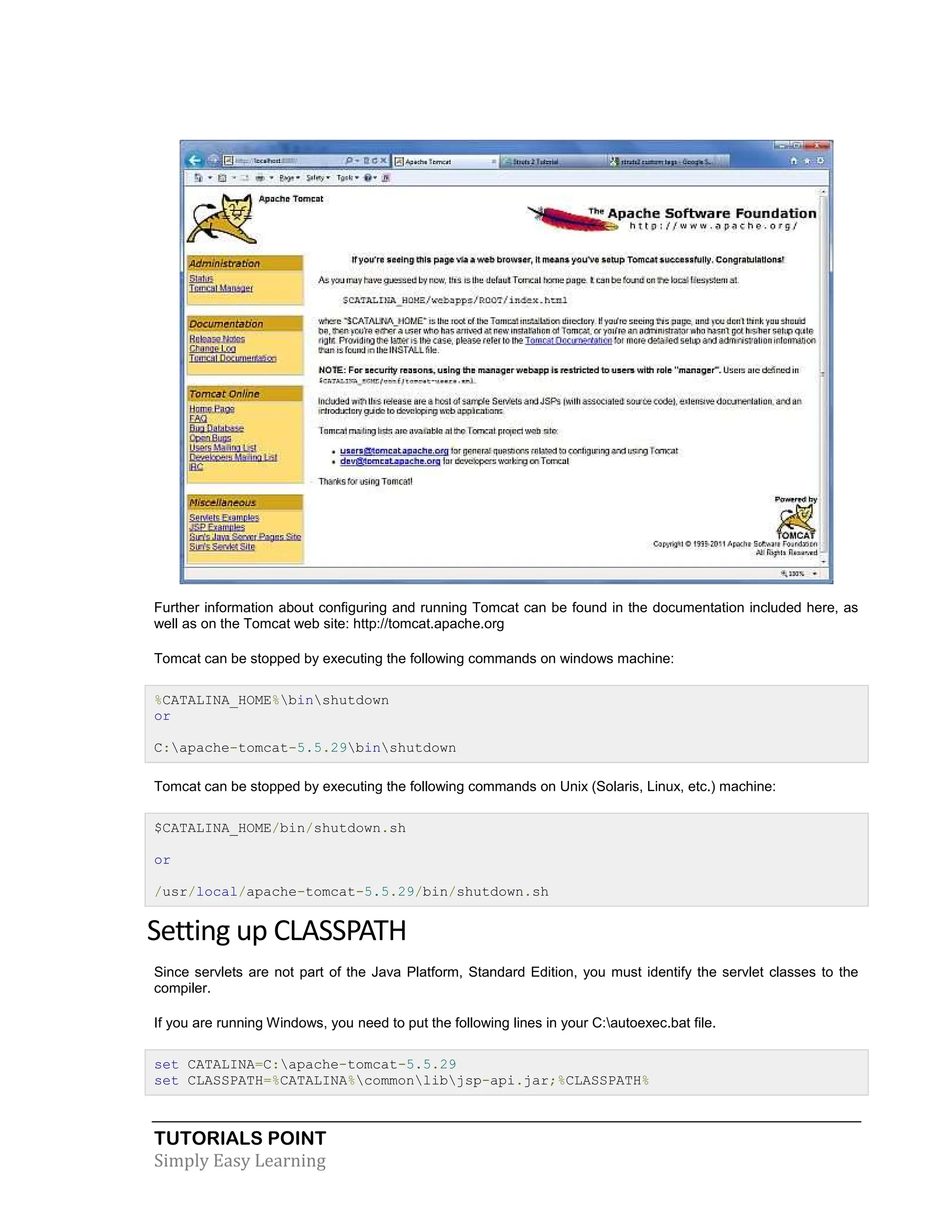 TUTORIALS POINT Simply Easy Learning Further information about configuring and running Tomcat can be found in the documentation included here, as well as on the Tomcat web site: http://tomcat.apache.org Tomcat can be stopped by executing the following commands on windows machine: %CATALINA_HOME%binshutdown or C:apache-tomcat-5.5.29binshutdown Tomcat can be stopped by executing the following commands on Unix (Solaris, Linux, etc.) machine: $CATALINA_HOME/bin/shutdown.sh or /usr/local/apache-tomcat-5.5.29/bin/shutdown.sh Setting up CLASSPATH Since servlets are not part of the Java Platform, Standard Edition, you must identify the servlet classes to the compiler. If you are running Windows, you need to put the following lines in your C:autoexec.bat file. set CATALINA=C:apache-tomcat-5.5.29 set CLASSPATH=%CATALINA%commonlibjsp-api.jar;%CLASSPATH% 