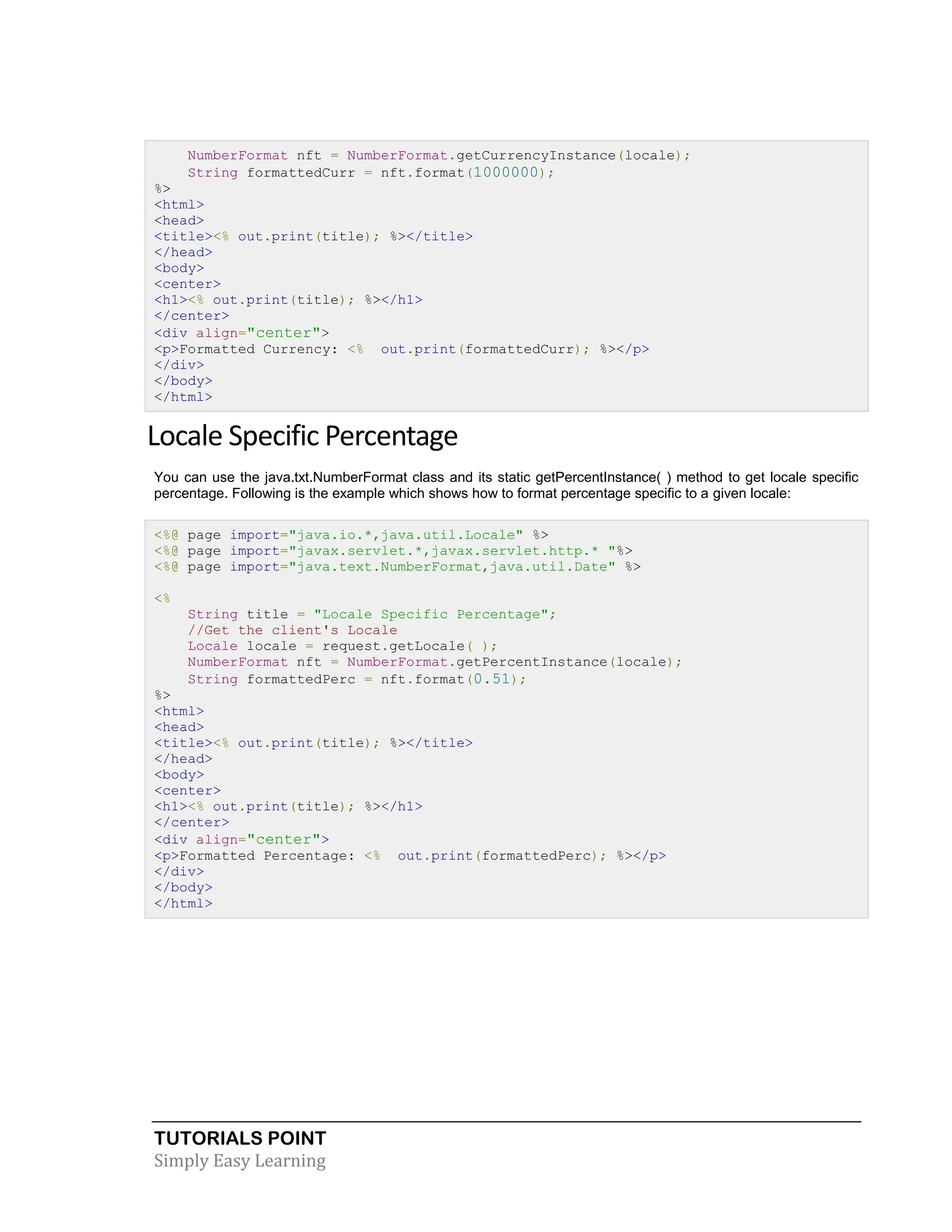 TUTORIALS POINT Simply Easy Learning NumberFormat nft = NumberFormat.getCurrencyInstance(locale); String formattedCurr = nft.format(1000000); %> <html> <head> <title><% out.print(title); %></title> </head> <body> <center> <h1><% out.print(title); %></h1> </center> <div align="center"> <p>Formatted Currency: <% out.print(formattedCurr); %></p> </div> </body> </html> Locale Specific Percentage You can use the java.txt.NumberFormat class and its static getPercentInstance( ) method to get locale specific percentage. Following is the example which shows how to format percentage specific to a given locale: <%@ page import="java.io.*,java.util.Locale" %> <%@ page import="javax.servlet.*,javax.servlet.http.* "%> <%@ page import="java.text.NumberFormat,java.util.Date" %> <% String title = "Locale Specific Percentage"; //Get the client's Locale Locale locale = request.getLocale( ); NumberFormat nft = NumberFormat.getPercentInstance(locale); String formattedPerc = nft.format(0.51); %> <html> <head> <title><% out.print(title); %></title> </head> <body> <center> <h1><% out.print(title); %></h1> </center> <div align="center"> <p>Formatted Percentage: <% out.print(formattedPerc); %></p> </div> </body> </html> 