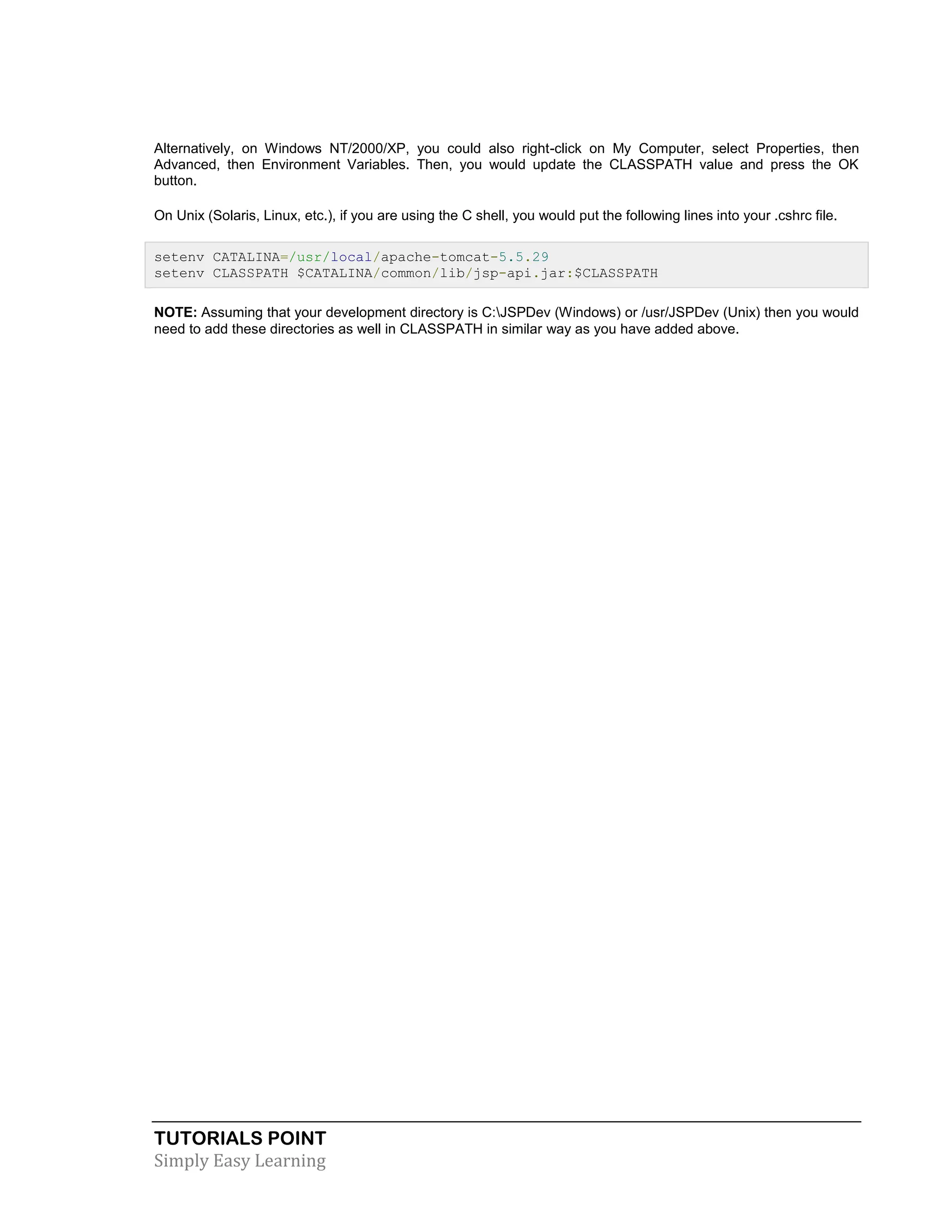 TUTORIALS POINT Simply Easy Learning Alternatively, on Windows NT/2000/XP, you could also right-click on My Computer, select Properties, then Advanced, then Environment Variables. Then, you would update the CLASSPATH value and press the OK button. On Unix (Solaris, Linux, etc.), if you are using the C shell, you would put the following lines into your .cshrc file. setenv CATALINA=/usr/local/apache-tomcat-5.5.29 setenv CLASSPATH $CATALINA/common/lib/jsp-api.jar:$CLASSPATH NOTE: Assuming that your development directory is C:JSPDev (Windows) or /usr/JSPDev (Unix) then you would need to add these directories as well in CLASSPATH in similar way as you have added above. 