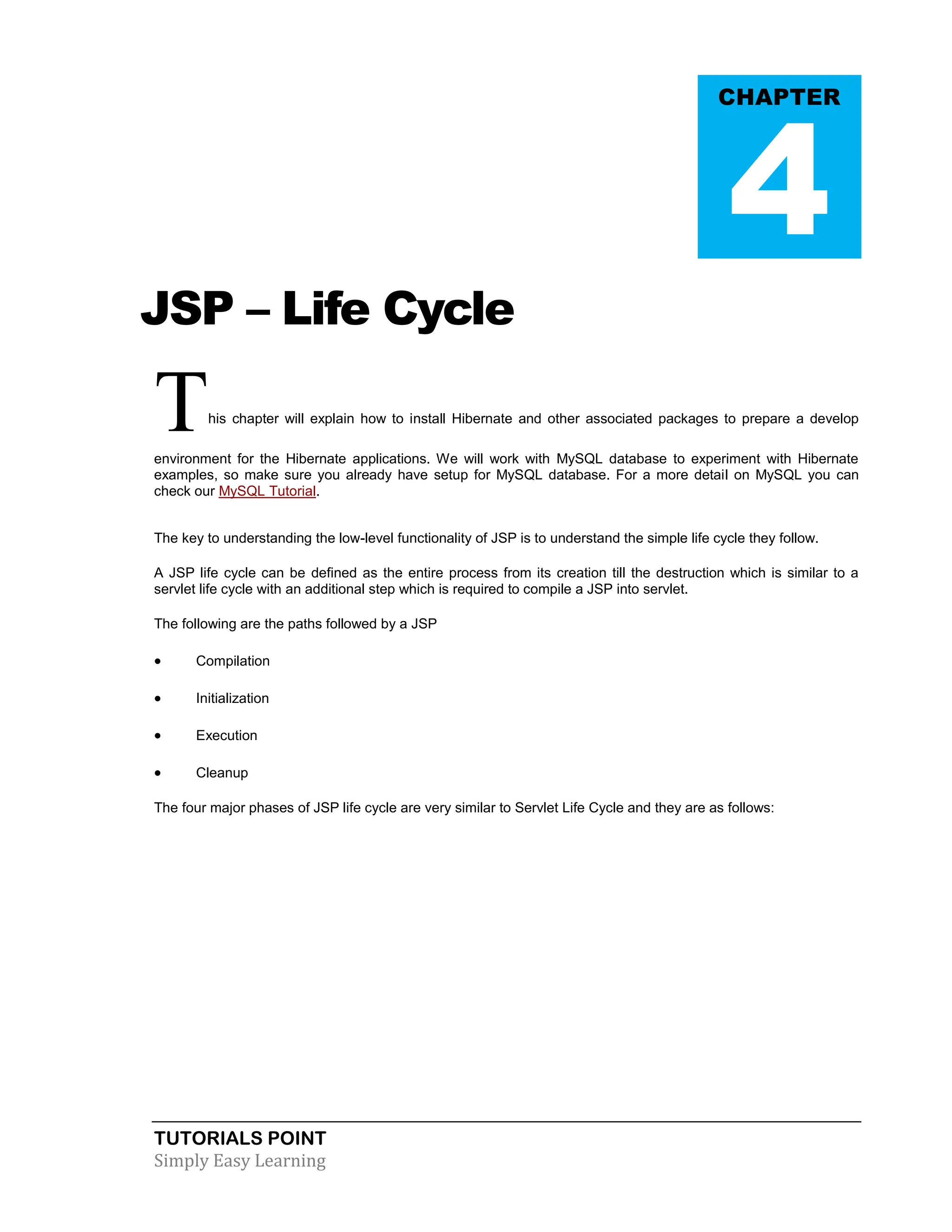 TUTORIALS POINT Simply Easy Learning JSP – Life Cycle This chapter will explain how to install Hibernate and other associated packages to prepare a develop environment for the Hibernate applications. We will work with MySQL database to experiment with Hibernate examples, so make sure you already have setup for MySQL database. For a more detail on MySQL you can check our MySQL Tutorial. The key to understanding the low-level functionality of JSP is to understand the simple life cycle they follow. A JSP life cycle can be defined as the entire process from its creation till the destruction which is similar to a servlet life cycle with an additional step which is required to compile a JSP into servlet. The following are the paths followed by a JSP  Compilation  Initialization  Execution  Cleanup The four major phases of JSP life cycle are very similar to Servlet Life Cycle and they are as follows: CHAPTER 4 