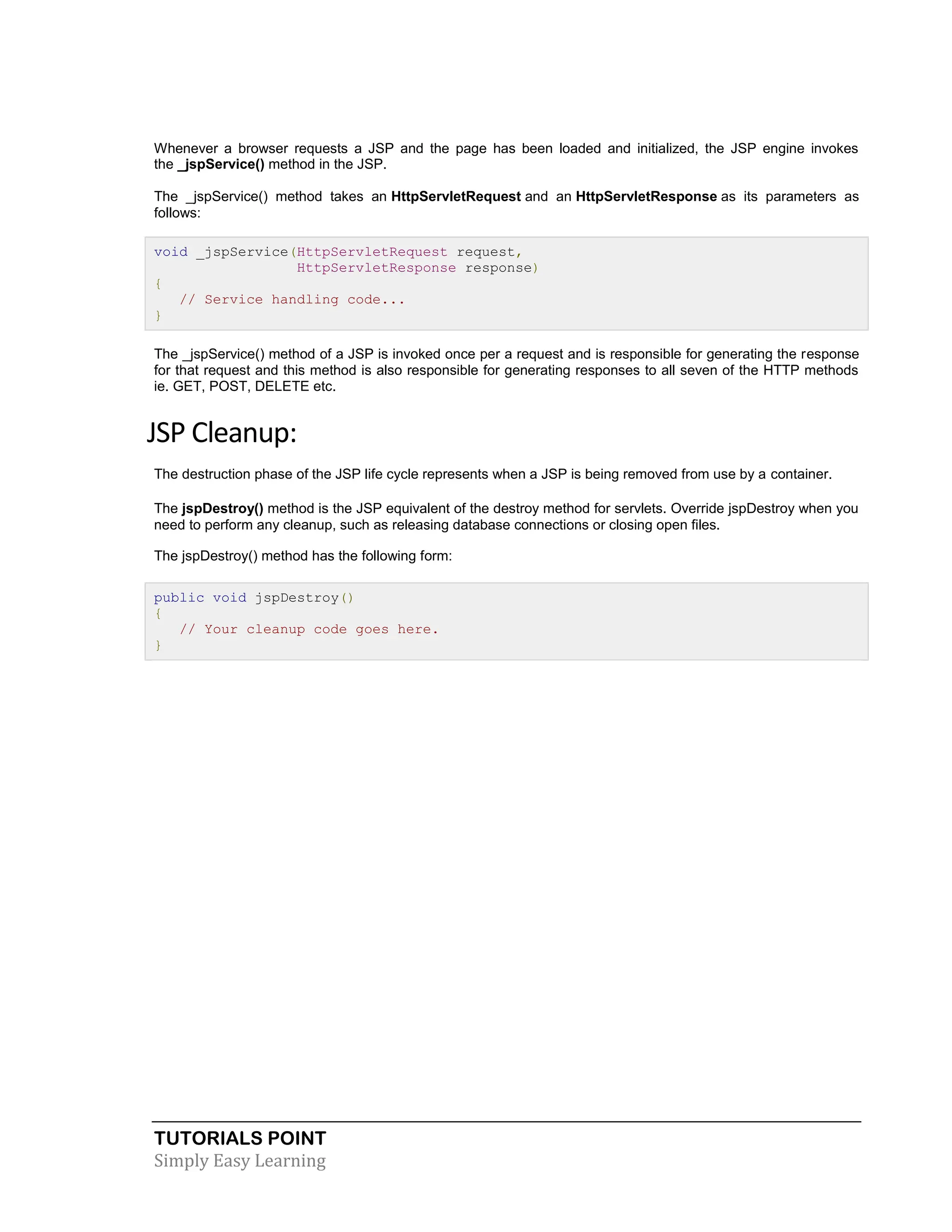 TUTORIALS POINT Simply Easy Learning Whenever a browser requests a JSP and the page has been loaded and initialized, the JSP engine invokes the _jspService() method in the JSP. The _jspService() method takes an HttpServletRequest and an HttpServletResponse as its parameters as follows: void _jspService(HttpServletRequest request, HttpServletResponse response) { // Service handling code... } The _jspService() method of a JSP is invoked once per a request and is responsible for generating the response for that request and this method is also responsible for generating responses to all seven of the HTTP methods ie. GET, POST, DELETE etc. JSP Cleanup: The destruction phase of the JSP life cycle represents when a JSP is being removed from use by a container. The jspDestroy() method is the JSP equivalent of the destroy method for servlets. Override jspDestroy when you need to perform any cleanup, such as releasing database connections or closing open files. The jspDestroy() method has the following form: public void jspDestroy() { // Your cleanup code goes here. } 
