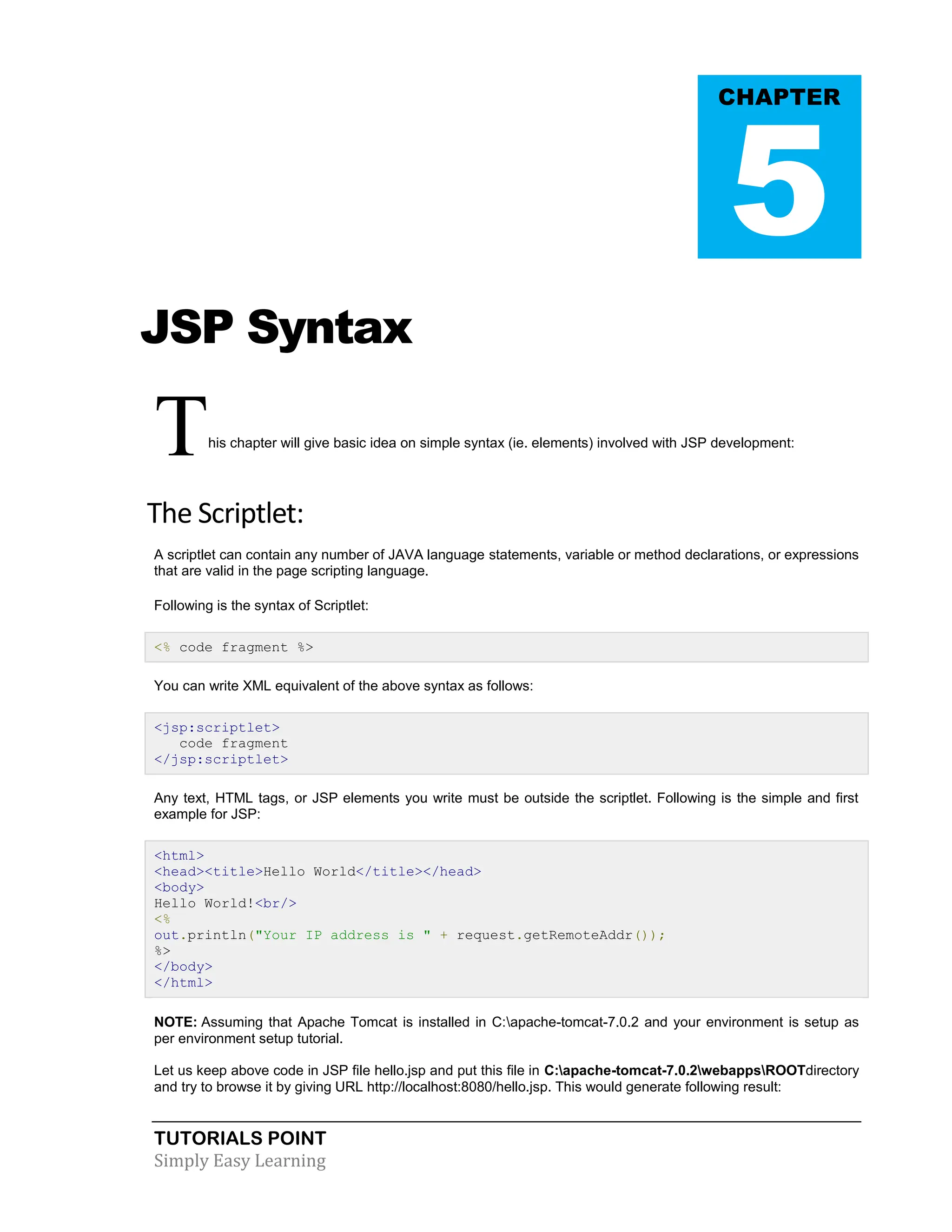 TUTORIALS POINT Simply Easy Learning JSP Syntax This chapter will give basic idea on simple syntax (ie. elements) involved with JSP development: The Scriptlet: A scriptlet can contain any number of JAVA language statements, variable or method declarations, or expressions that are valid in the page scripting language. Following is the syntax of Scriptlet: <% code fragment %> You can write XML equivalent of the above syntax as follows: <jsp:scriptlet> code fragment </jsp:scriptlet> Any text, HTML tags, or JSP elements you write must be outside the scriptlet. Following is the simple and first example for JSP: <html> <head><title>Hello World</title></head> <body> Hello World!<br/> <% out.println("Your IP address is " + request.getRemoteAddr()); %> </body> </html> NOTE: Assuming that Apache Tomcat is installed in C:apache-tomcat-7.0.2 and your environment is setup as per environment setup tutorial. Let us keep above code in JSP file hello.jsp and put this file in C:apache-tomcat-7.0.2webappsROOTdirectory and try to browse it by giving URL http://localhost:8080/hello.jsp. This would generate following result: CHAPTER 5 