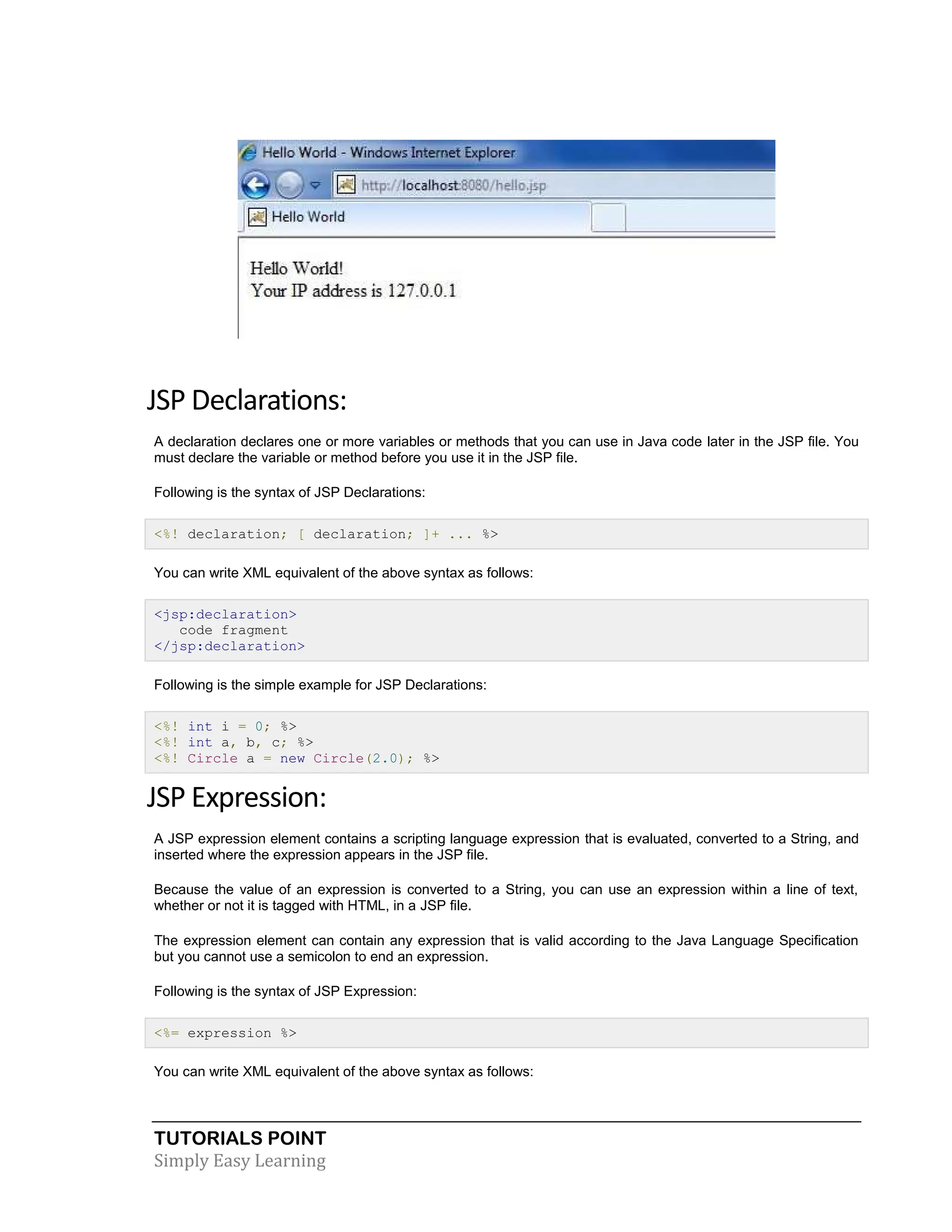 TUTORIALS POINT Simply Easy Learning JSP Declarations: A declaration declares one or more variables or methods that you can use in Java code later in the JSP file. You must declare the variable or method before you use it in the JSP file. Following is the syntax of JSP Declarations: <%! declaration; [ declaration; ]+ ... %> You can write XML equivalent of the above syntax as follows: <jsp:declaration> code fragment </jsp:declaration> Following is the simple example for JSP Declarations: <%! int i = 0; %> <%! int a, b, c; %> <%! Circle a = new Circle(2.0); %> JSP Expression: A JSP expression element contains a scripting language expression that is evaluated, converted to a String, and inserted where the expression appears in the JSP file. Because the value of an expression is converted to a String, you can use an expression within a line of text, whether or not it is tagged with HTML, in a JSP file. The expression element can contain any expression that is valid according to the Java Language Specification but you cannot use a semicolon to end an expression. Following is the syntax of JSP Expression: <%= expression %> You can write XML equivalent of the above syntax as follows: 