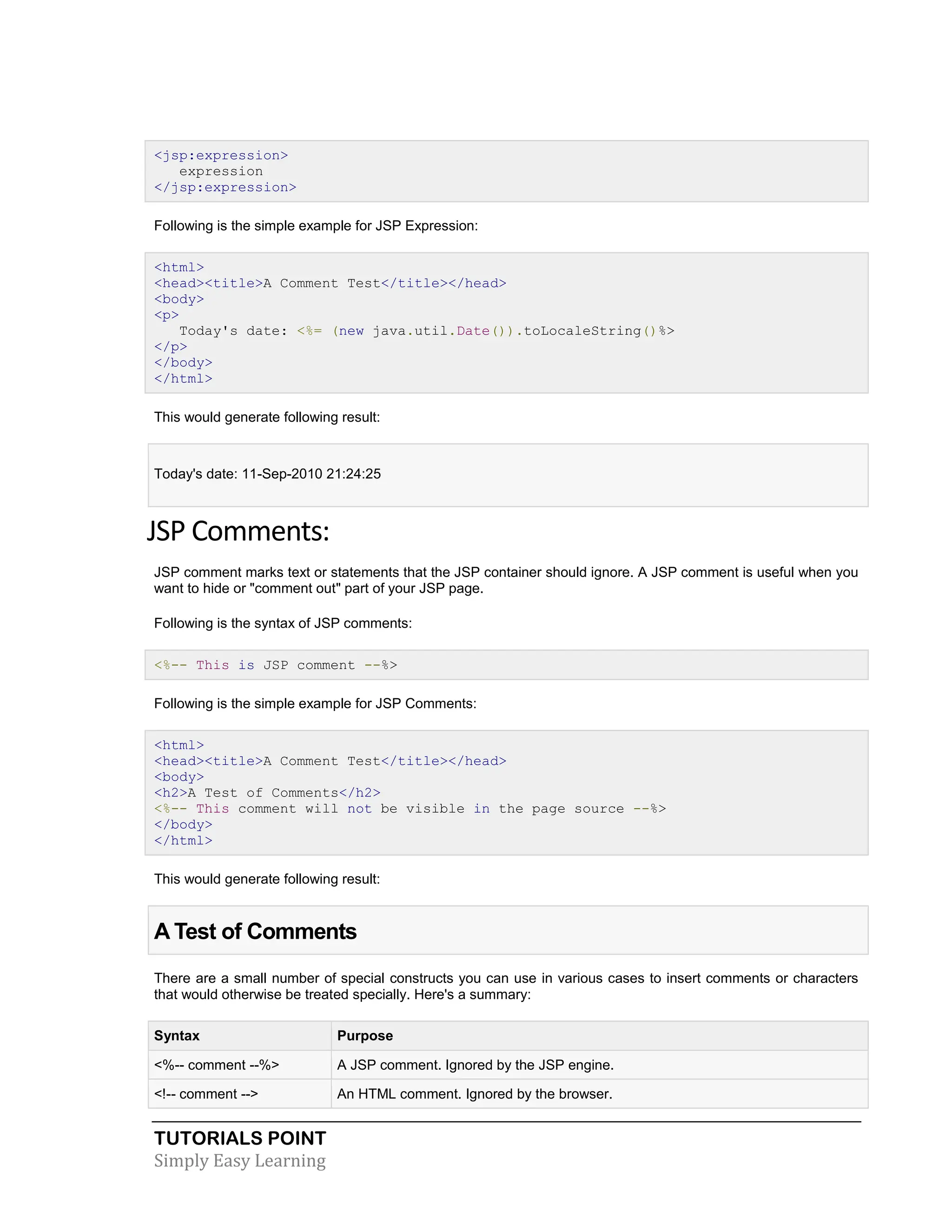 TUTORIALS POINT Simply Easy Learning <jsp:expression> expression </jsp:expression> Following is the simple example for JSP Expression: <html> <head><title>A Comment Test</title></head> <body> <p> Today's date: <%= (new java.util.Date()).toLocaleString()%> </p> </body> </html> This would generate following result: Today's date: 11-Sep-2010 21:24:25 JSP Comments: JSP comment marks text or statements that the JSP container should ignore. A JSP comment is useful when you want to hide or "comment out" part of your JSP page. Following is the syntax of JSP comments: <%-- This is JSP comment --%> Following is the simple example for JSP Comments: <html> <head><title>A Comment Test</title></head> <body> <h2>A Test of Comments</h2> <%-- This comment will not be visible in the page source --%> </body> </html> This would generate following result: A Test of Comments There are a small number of special constructs you can use in various cases to insert comments or characters that would otherwise be treated specially. Here's a summary: Syntax Purpose <%-- comment --%> A JSP comment. Ignored by the JSP engine. <!-- comment --> An HTML comment. Ignored by the browser. 