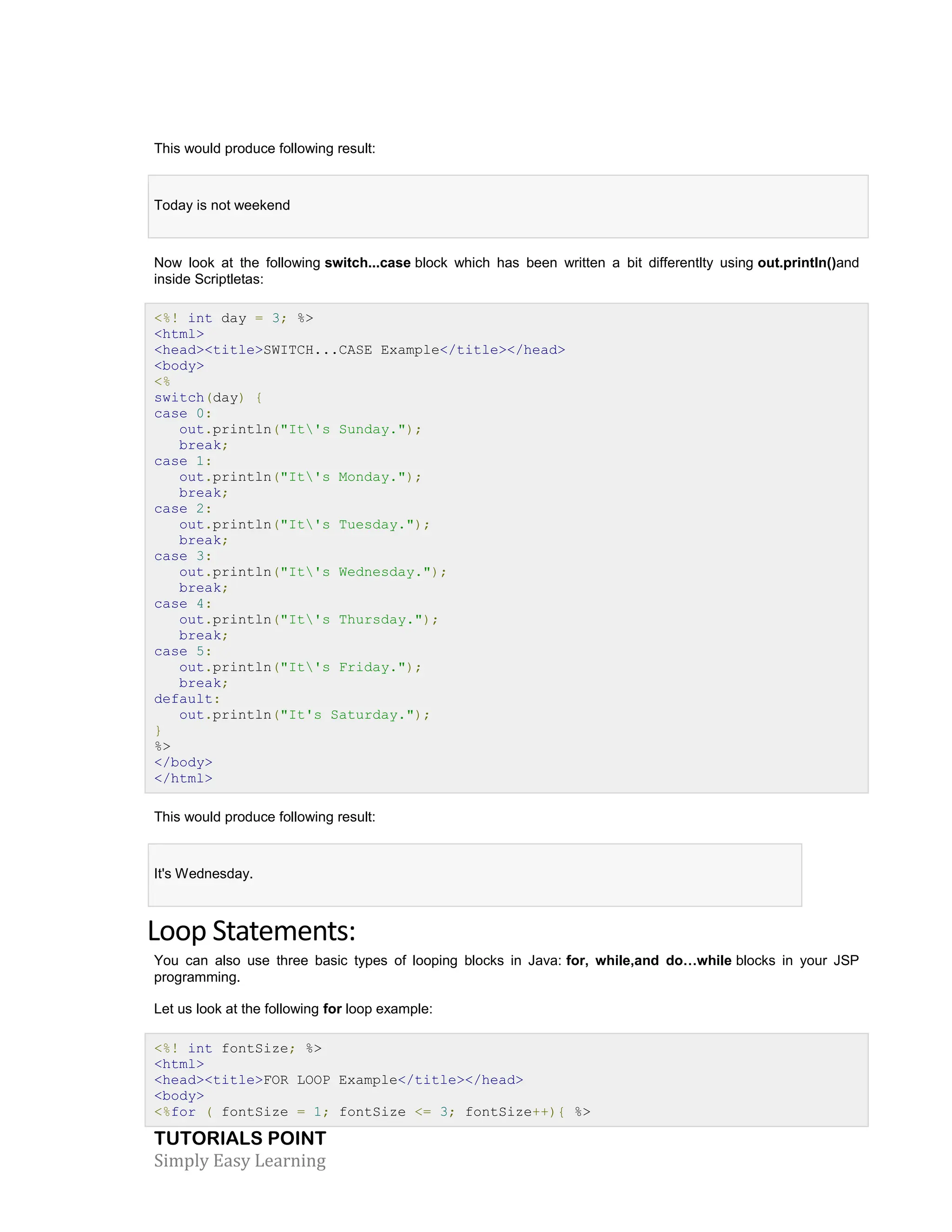TUTORIALS POINT Simply Easy Learning This would produce following result: Today is not weekend Now look at the following switch...case block which has been written a bit differentlty using out.println()and inside Scriptletas: <%! int day = 3; %> <html> <head><title>SWITCH...CASE Example</title></head> <body> <% switch(day) { case 0: out.println("It's Sunday."); break; case 1: out.println("It's Monday."); break; case 2: out.println("It's Tuesday."); break; case 3: out.println("It's Wednesday."); break; case 4: out.println("It's Thursday."); break; case 5: out.println("It's Friday."); break; default: out.println("It's Saturday."); } %> </body> </html> This would produce following result: It's Wednesday. Loop Statements: You can also use three basic types of looping blocks in Java: for, while,and do…while blocks in your JSP programming. Let us look at the following for loop example: <%! int fontSize; %> <html> <head><title>FOR LOOP Example</title></head> <body> <%for ( fontSize = 1; fontSize <= 3; fontSize++){ %> 