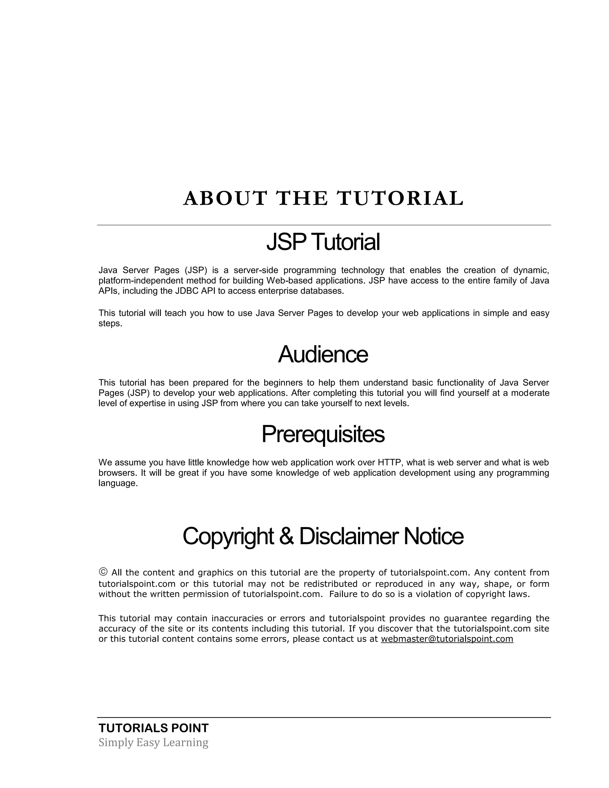 TUTORIALS POINT Simply Easy Learning ABOUT THE TUTORIAL JSPTutorial Java Server Pages (JSP) is a server-side programming technology that enables the creation of dynamic, platform-independent method for building Web-based applications. JSP have access to the entire family of Java APIs, including the JDBC API to access enterprise databases. This tutorial will teach you how to use Java Server Pages to develop your web applications in simple and easy steps. Audience This tutorial has been prepared for the beginners to help them understand basic functionality of Java Server Pages (JSP) to develop your web applications. After completing this tutorial you will find yourself at a moderate level of expertise in using JSP from where you can take yourself to next levels. Prerequisites We assume you have little knowledge how web application work over HTTP, what is web server and what is web browsers. It will be great if you have some knowledge of web application development using any programming language. Copyright & Disclaimer Notice  All the content and graphics on this tutorial are the property of tutorialspoint.com. Any content from tutorialspoint.com or this tutorial may not be redistributed or reproduced in any way, shape, or form without the written permission of tutorialspoint.com. Failure to do so is a violation of copyright laws. This tutorial may contain inaccuracies or errors and tutorialspoint provides no guarantee regarding the accuracy of the site or its contents including this tutorial. If you discover that the tutorialspoint.com site or this tutorial content contains some errors, please contact us at webmaster@tutorialspoint.com 