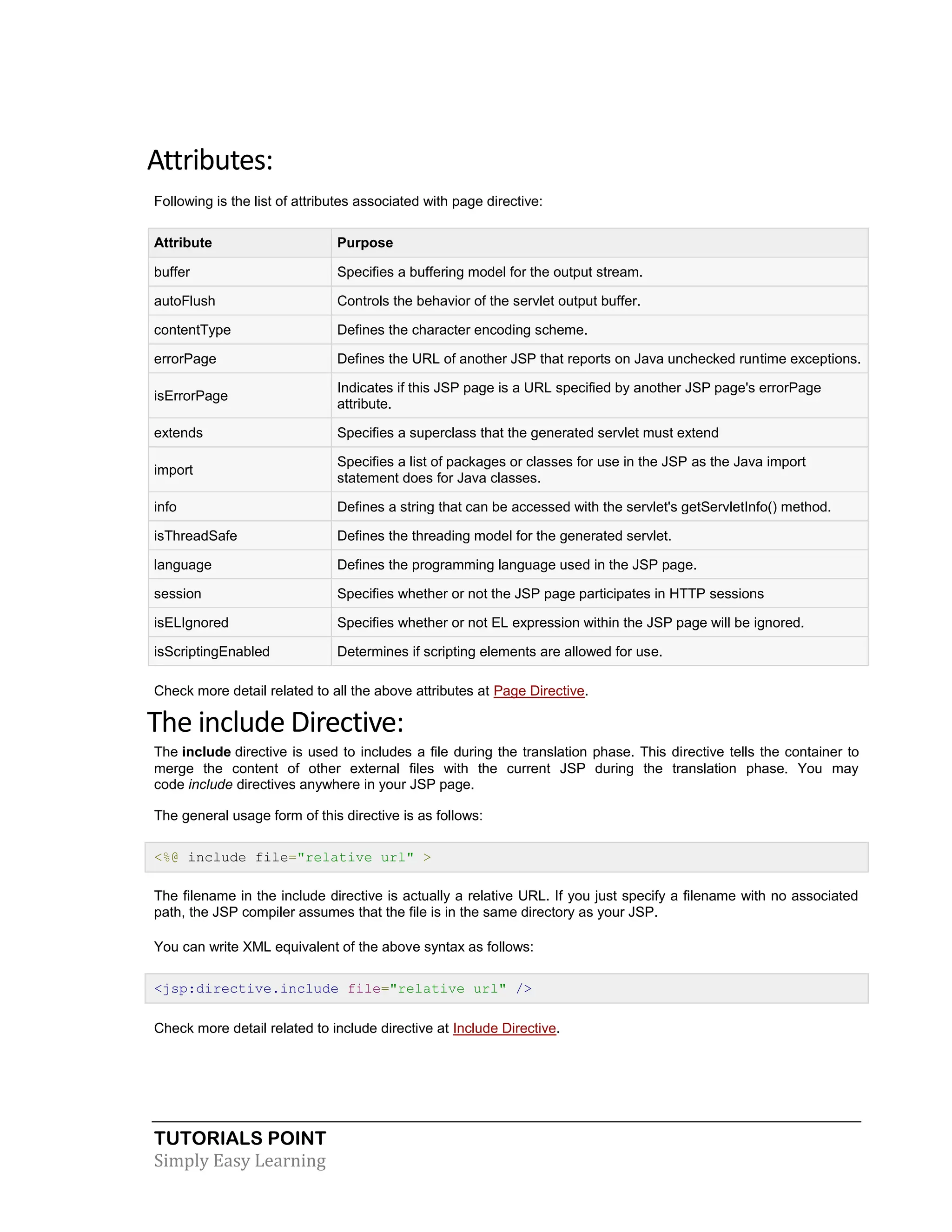 TUTORIALS POINT Simply Easy Learning Attributes: Following is the list of attributes associated with page directive: Attribute Purpose buffer Specifies a buffering model for the output stream. autoFlush Controls the behavior of the servlet output buffer. contentType Defines the character encoding scheme. errorPage Defines the URL of another JSP that reports on Java unchecked runtime exceptions. isErrorPage Indicates if this JSP page is a URL specified by another JSP page's errorPage attribute. extends Specifies a superclass that the generated servlet must extend import Specifies a list of packages or classes for use in the JSP as the Java import statement does for Java classes. info Defines a string that can be accessed with the servlet's getServletInfo() method. isThreadSafe Defines the threading model for the generated servlet. language Defines the programming language used in the JSP page. session Specifies whether or not the JSP page participates in HTTP sessions isELIgnored Specifies whether or not EL expression within the JSP page will be ignored. isScriptingEnabled Determines if scripting elements are allowed for use. Check more detail related to all the above attributes at Page Directive. The include Directive: The include directive is used to includes a file during the translation phase. This directive tells the container to merge the content of other external files with the current JSP during the translation phase. You may code include directives anywhere in your JSP page. The general usage form of this directive is as follows: <%@ include file="relative url" > The filename in the include directive is actually a relative URL. If you just specify a filename with no associated path, the JSP compiler assumes that the file is in the same directory as your JSP. You can write XML equivalent of the above syntax as follows: <jsp:directive.include file="relative url" /> Check more detail related to include directive at Include Directive. 