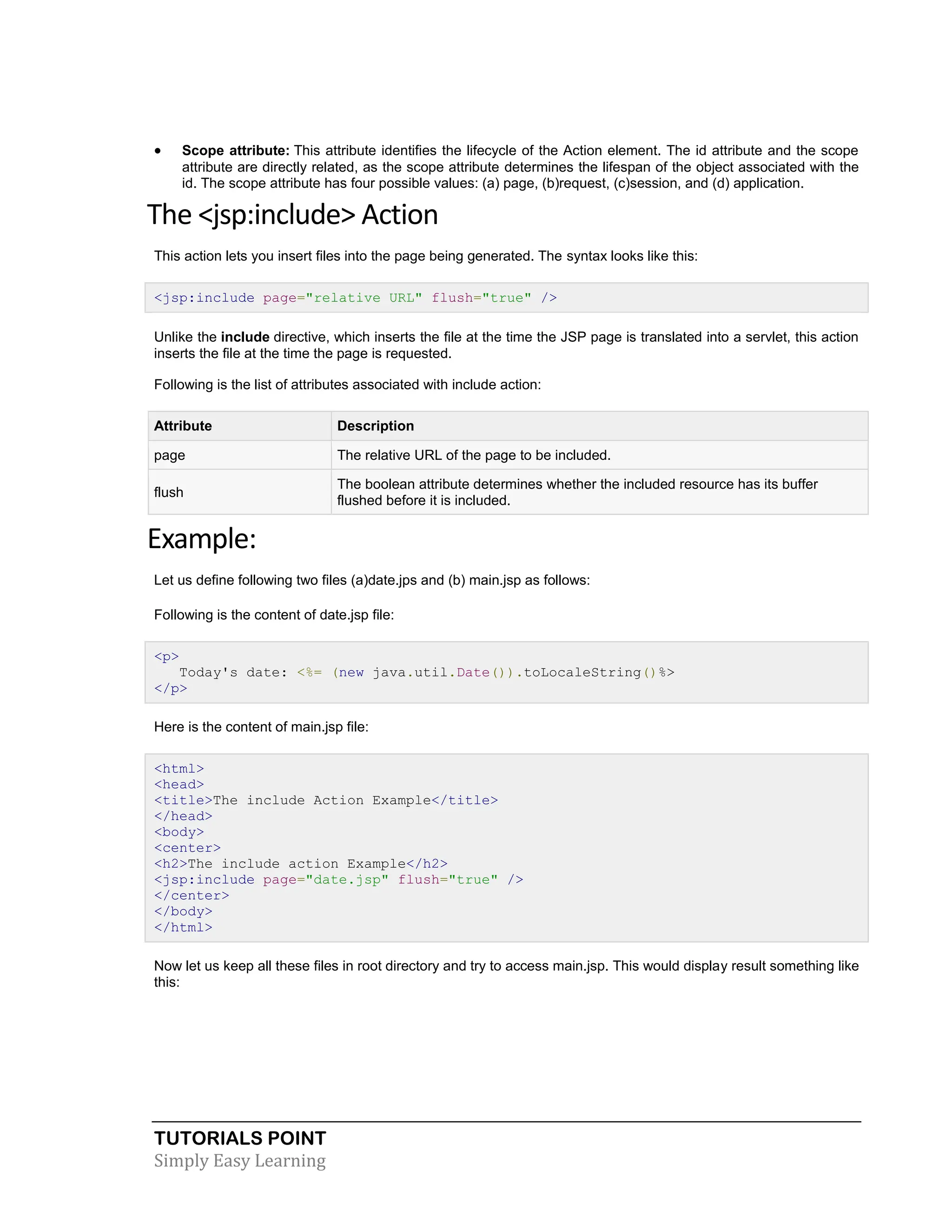 TUTORIALS POINT Simply Easy Learning  Scope attribute: This attribute identifies the lifecycle of the Action element. The id attribute and the scope attribute are directly related, as the scope attribute determines the lifespan of the object associated with the id. The scope attribute has four possible values: (a) page, (b)request, (c)session, and (d) application. The <jsp:include> Action This action lets you insert files into the page being generated. The syntax looks like this: <jsp:include page="relative URL" flush="true" /> Unlike the include directive, which inserts the file at the time the JSP page is translated into a servlet, this action inserts the file at the time the page is requested. Following is the list of attributes associated with include action: Attribute Description page The relative URL of the page to be included. flush The boolean attribute determines whether the included resource has its buffer flushed before it is included. Example: Let us define following two files (a)date.jps and (b) main.jsp as follows: Following is the content of date.jsp file: <p> Today's date: <%= (new java.util.Date()).toLocaleString()%> </p> Here is the content of main.jsp file: <html> <head> <title>The include Action Example</title> </head> <body> <center> <h2>The include action Example</h2> <jsp:include page="date.jsp" flush="true" /> </center> </body> </html> Now let us keep all these files in root directory and try to access main.jsp. This would display result something like this: 