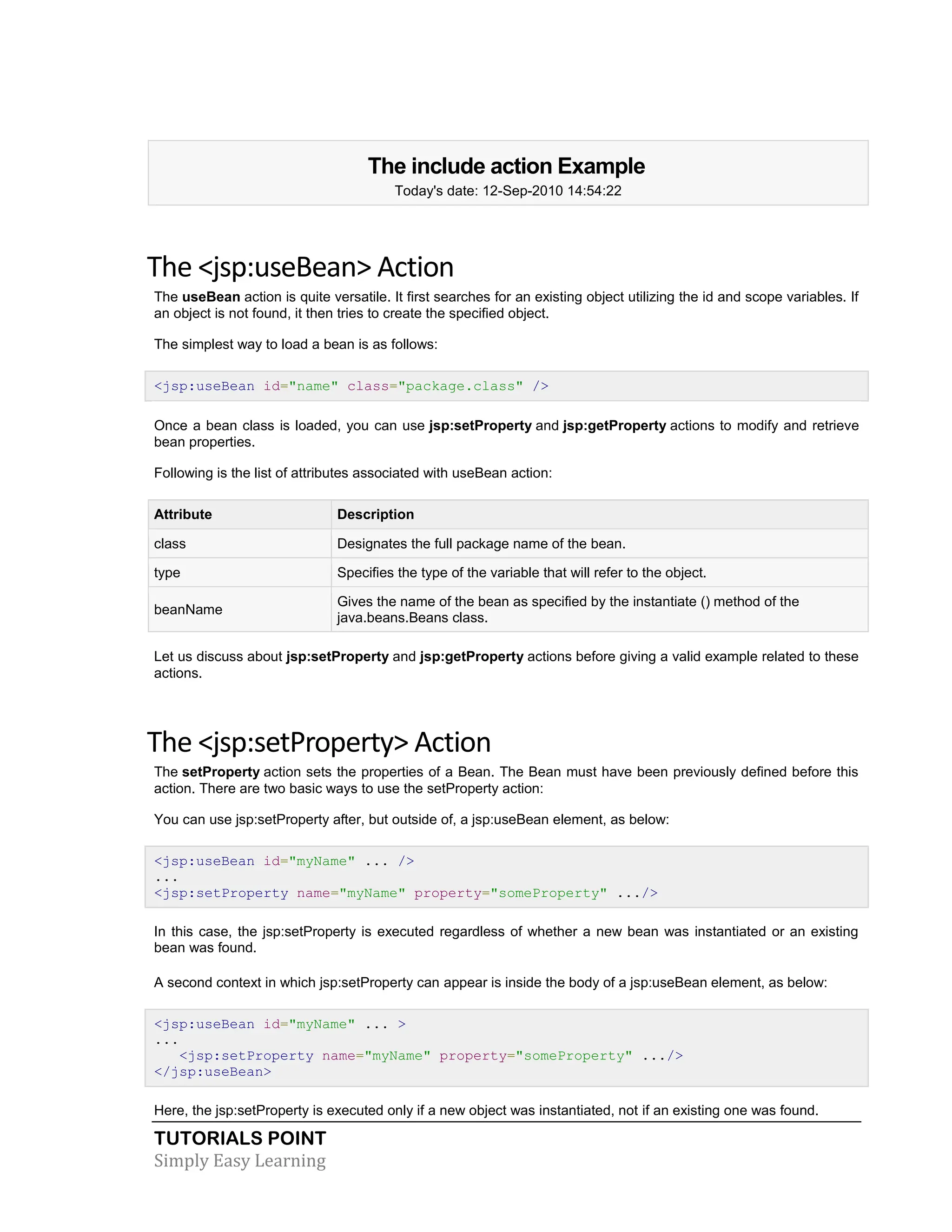TUTORIALS POINT Simply Easy Learning The include action Example Today's date: 12-Sep-2010 14:54:22 The <jsp:useBean> Action The useBean action is quite versatile. It first searches for an existing object utilizing the id and scope variables. If an object is not found, it then tries to create the specified object. The simplest way to load a bean is as follows: <jsp:useBean id="name" class="package.class" /> Once a bean class is loaded, you can use jsp:setProperty and jsp:getProperty actions to modify and retrieve bean properties. Following is the list of attributes associated with useBean action: Attribute Description class Designates the full package name of the bean. type Specifies the type of the variable that will refer to the object. beanName Gives the name of the bean as specified by the instantiate () method of the java.beans.Beans class. Let us discuss about jsp:setProperty and jsp:getProperty actions before giving a valid example related to these actions. The <jsp:setProperty> Action The setProperty action sets the properties of a Bean. The Bean must have been previously defined before this action. There are two basic ways to use the setProperty action: You can use jsp:setProperty after, but outside of, a jsp:useBean element, as below: <jsp:useBean id="myName" ... /> ... <jsp:setProperty name="myName" property="someProperty" .../> In this case, the jsp:setProperty is executed regardless of whether a new bean was instantiated or an existing bean was found. A second context in which jsp:setProperty can appear is inside the body of a jsp:useBean element, as below: <jsp:useBean id="myName" ... > ... <jsp:setProperty name="myName" property="someProperty" .../> </jsp:useBean> Here, the jsp:setProperty is executed only if a new object was instantiated, not if an existing one was found. 