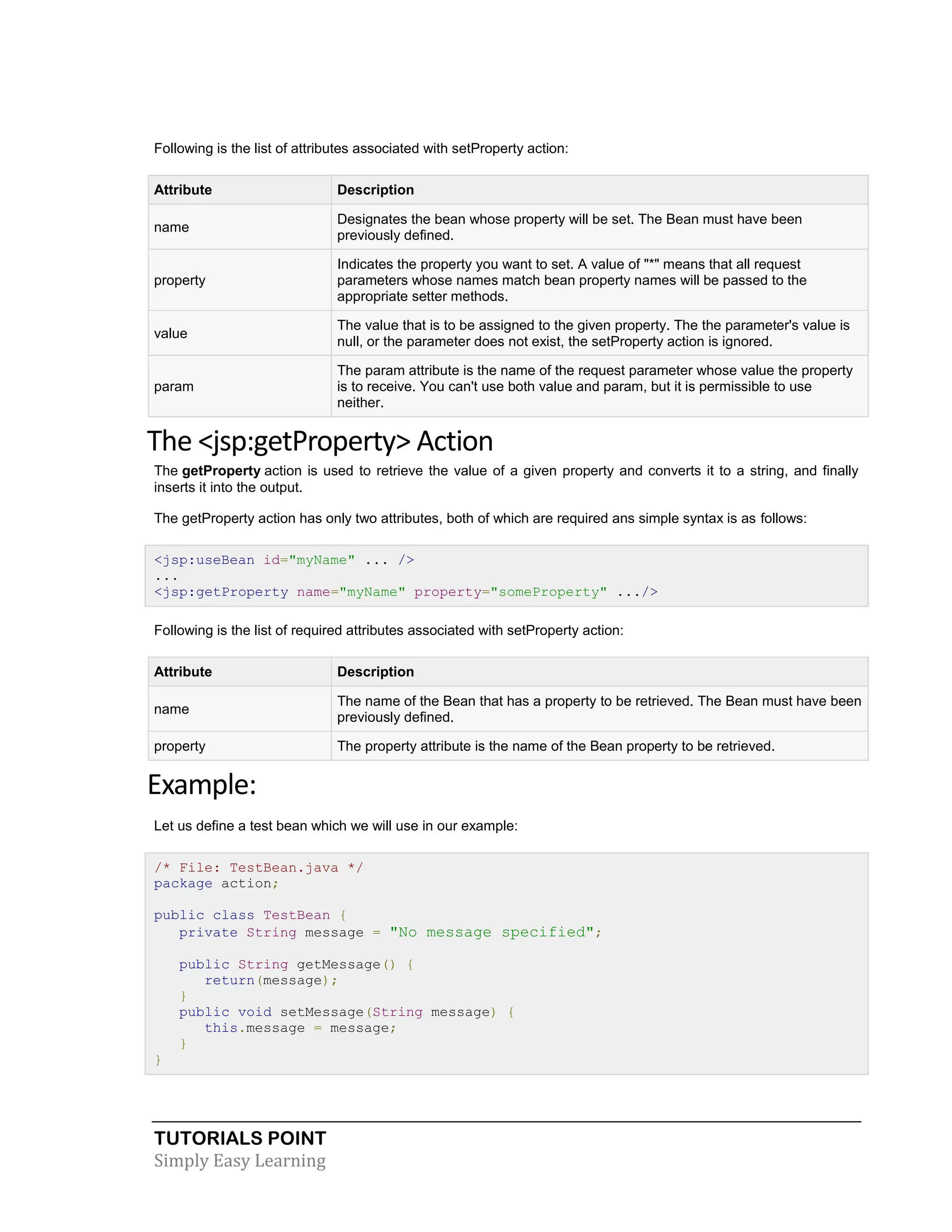 TUTORIALS POINT Simply Easy Learning Following is the list of attributes associated with setProperty action: Attribute Description name Designates the bean whose property will be set. The Bean must have been previously defined. property Indicates the property you want to set. A value of "*" means that all request parameters whose names match bean property names will be passed to the appropriate setter methods. value The value that is to be assigned to the given property. The the parameter's value is null, or the parameter does not exist, the setProperty action is ignored. param The param attribute is the name of the request parameter whose value the property is to receive. You can't use both value and param, but it is permissible to use neither. The <jsp:getProperty> Action The getProperty action is used to retrieve the value of a given property and converts it to a string, and finally inserts it into the output. The getProperty action has only two attributes, both of which are required ans simple syntax is as follows: <jsp:useBean id="myName" ... /> ... <jsp:getProperty name="myName" property="someProperty" .../> Following is the list of required attributes associated with setProperty action: Attribute Description name The name of the Bean that has a property to be retrieved. The Bean must have been previously defined. property The property attribute is the name of the Bean property to be retrieved. Example: Let us define a test bean which we will use in our example: /* File: TestBean.java */ package action; public class TestBean { private String message = "No message specified"; public String getMessage() { return(message); } public void setMessage(String message) { this.message = message; } } 