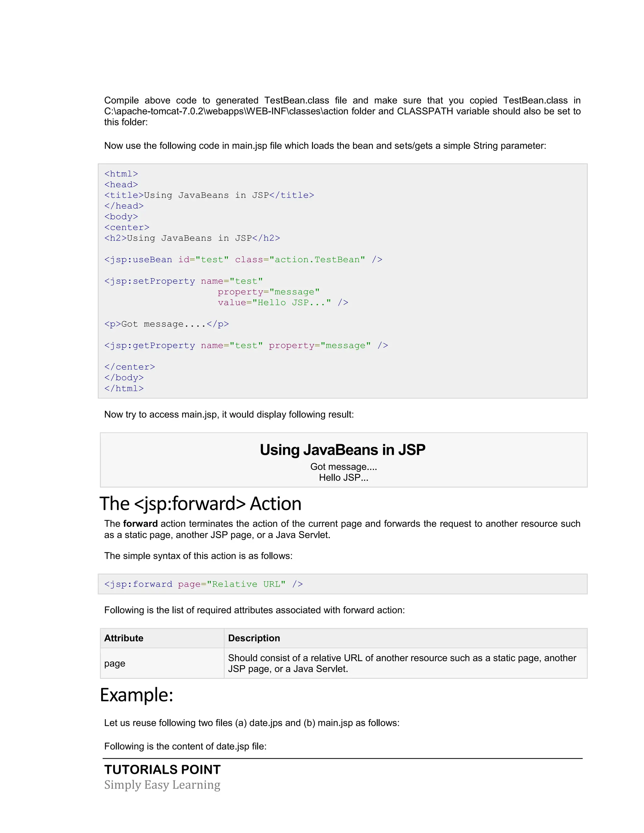 TUTORIALS POINT Simply Easy Learning Compile above code to generated TestBean.class file and make sure that you copied TestBean.class in C:apache-tomcat-7.0.2webappsWEB-INFclassesaction folder and CLASSPATH variable should also be set to this folder: Now use the following code in main.jsp file which loads the bean and sets/gets a simple String parameter: <html> <head> <title>Using JavaBeans in JSP</title> </head> <body> <center> <h2>Using JavaBeans in JSP</h2> <jsp:useBean id="test" class="action.TestBean" /> <jsp:setProperty name="test" property="message" value="Hello JSP..." /> <p>Got message....</p> <jsp:getProperty name="test" property="message" /> </center> </body> </html> Now try to access main.jsp, it would display following result: Using JavaBeans in JSP Got message.... Hello JSP... The <jsp:forward> Action The forward action terminates the action of the current page and forwards the request to another resource such as a static page, another JSP page, or a Java Servlet. The simple syntax of this action is as follows: <jsp:forward page="Relative URL" /> Following is the list of required attributes associated with forward action: Attribute Description page Should consist of a relative URL of another resource such as a static page, another JSP page, or a Java Servlet. Example: Let us reuse following two files (a) date.jps and (b) main.jsp as follows: Following is the content of date.jsp file: 