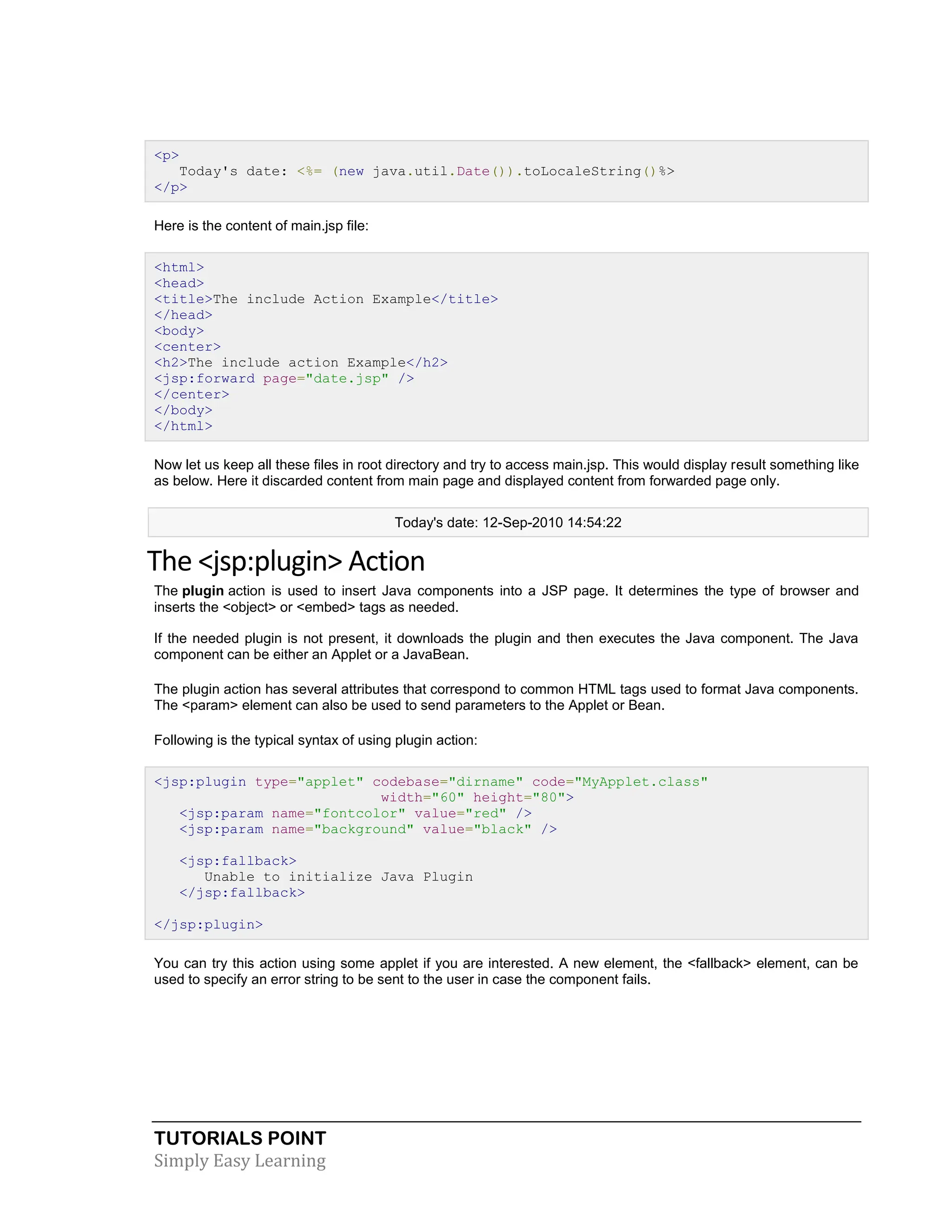 TUTORIALS POINT Simply Easy Learning <p> Today's date: <%= (new java.util.Date()).toLocaleString()%> </p> Here is the content of main.jsp file: <html> <head> <title>The include Action Example</title> </head> <body> <center> <h2>The include action Example</h2> <jsp:forward page="date.jsp" /> </center> </body> </html> Now let us keep all these files in root directory and try to access main.jsp. This would display result something like as below. Here it discarded content from main page and displayed content from forwarded page only. Today's date: 12-Sep-2010 14:54:22 The <jsp:plugin> Action The plugin action is used to insert Java components into a JSP page. It determines the type of browser and inserts the <object> or <embed> tags as needed. If the needed plugin is not present, it downloads the plugin and then executes the Java component. The Java component can be either an Applet or a JavaBean. The plugin action has several attributes that correspond to common HTML tags used to format Java components. The <param> element can also be used to send parameters to the Applet or Bean. Following is the typical syntax of using plugin action: <jsp:plugin type="applet" codebase="dirname" code="MyApplet.class" width="60" height="80"> <jsp:param name="fontcolor" value="red" /> <jsp:param name="background" value="black" /> <jsp:fallback> Unable to initialize Java Plugin </jsp:fallback> </jsp:plugin> You can try this action using some applet if you are interested. A new element, the <fallback> element, can be used to specify an error string to be sent to the user in case the component fails. 