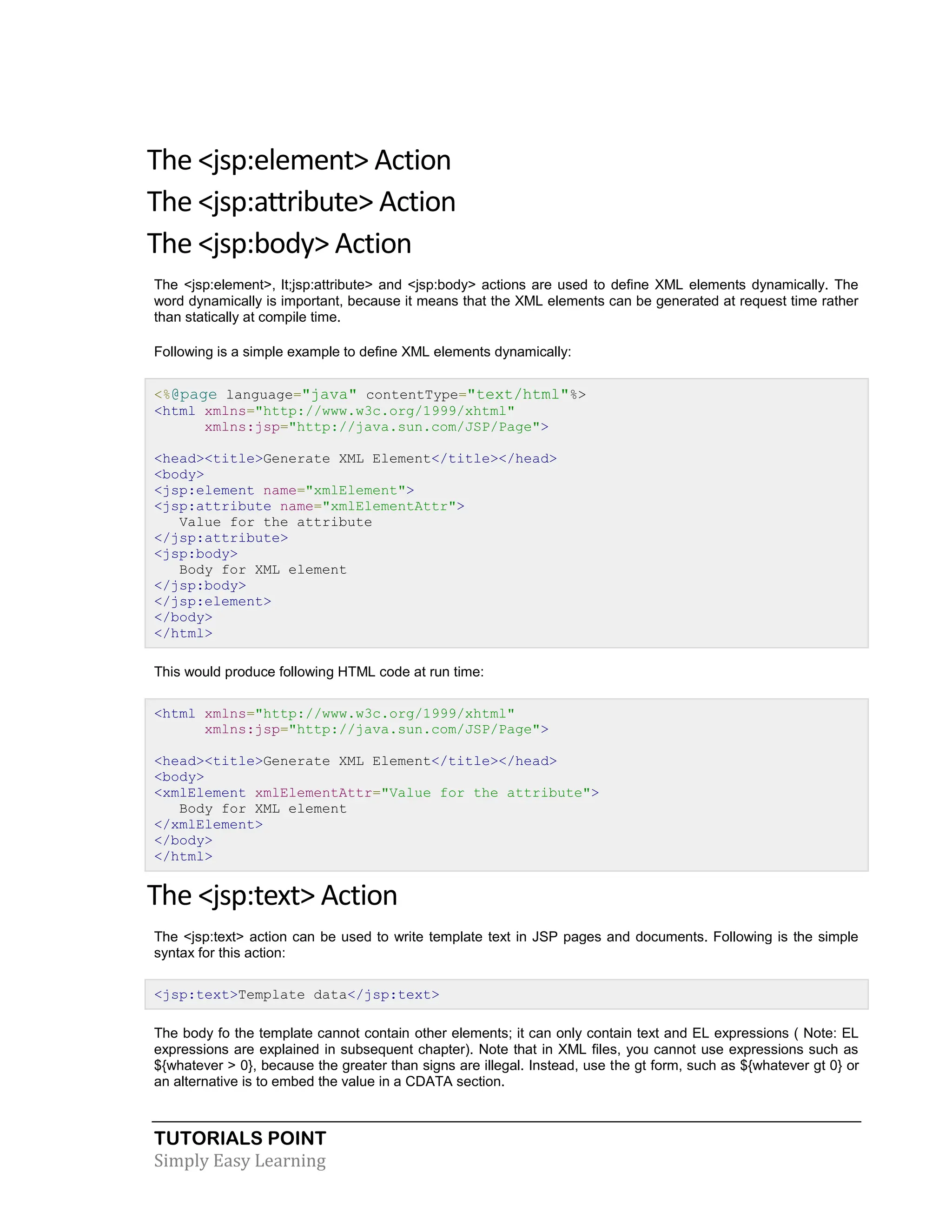 TUTORIALS POINT Simply Easy Learning The <jsp:element> Action The <jsp:attribute> Action The <jsp:body> Action The <jsp:element>, lt;jsp:attribute> and <jsp:body> actions are used to define XML elements dynamically. The word dynamically is important, because it means that the XML elements can be generated at request time rather than statically at compile time. Following is a simple example to define XML elements dynamically: <%@page language="java" contentType="text/html"%> <html xmlns="http://www.w3c.org/1999/xhtml" xmlns:jsp="http://java.sun.com/JSP/Page"> <head><title>Generate XML Element</title></head> <body> <jsp:element name="xmlElement"> <jsp:attribute name="xmlElementAttr"> Value for the attribute </jsp:attribute> <jsp:body> Body for XML element </jsp:body> </jsp:element> </body> </html> This would produce following HTML code at run time: <html xmlns="http://www.w3c.org/1999/xhtml" xmlns:jsp="http://java.sun.com/JSP/Page"> <head><title>Generate XML Element</title></head> <body> <xmlElement xmlElementAttr="Value for the attribute"> Body for XML element </xmlElement> </body> </html> The <jsp:text> Action The <jsp:text> action can be used to write template text in JSP pages and documents. Following is the simple syntax for this action: <jsp:text>Template data</jsp:text> The body fo the template cannot contain other elements; it can only contain text and EL expressions ( Note: EL expressions are explained in subsequent chapter). Note that in XML files, you cannot use expressions such as ${whatever > 0}, because the greater than signs are illegal. Instead, use the gt form, such as ${whatever gt 0} or an alternative is to embed the value in a CDATA section. 