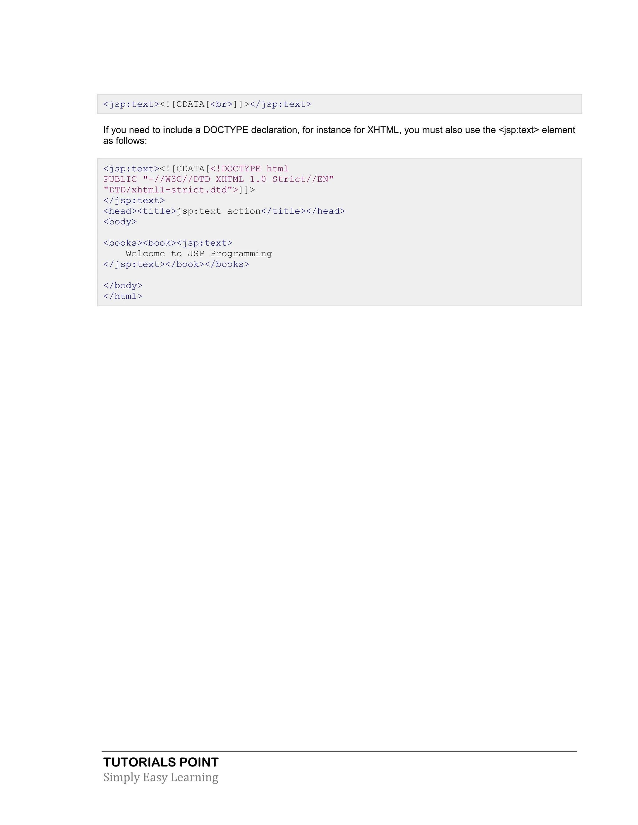 TUTORIALS POINT Simply Easy Learning <jsp:text><![CDATA[<br>]]></jsp:text> If you need to include a DOCTYPE declaration, for instance for XHTML, you must also use the <jsp:text> element as follows: <jsp:text><![CDATA[<!DOCTYPE html PUBLIC "-//W3C//DTD XHTML 1.0 Strict//EN" "DTD/xhtml1-strict.dtd">]]> </jsp:text> <head><title>jsp:text action</title></head> <body> <books><book><jsp:text> Welcome to JSP Programming </jsp:text></book></books> </body> </html> 