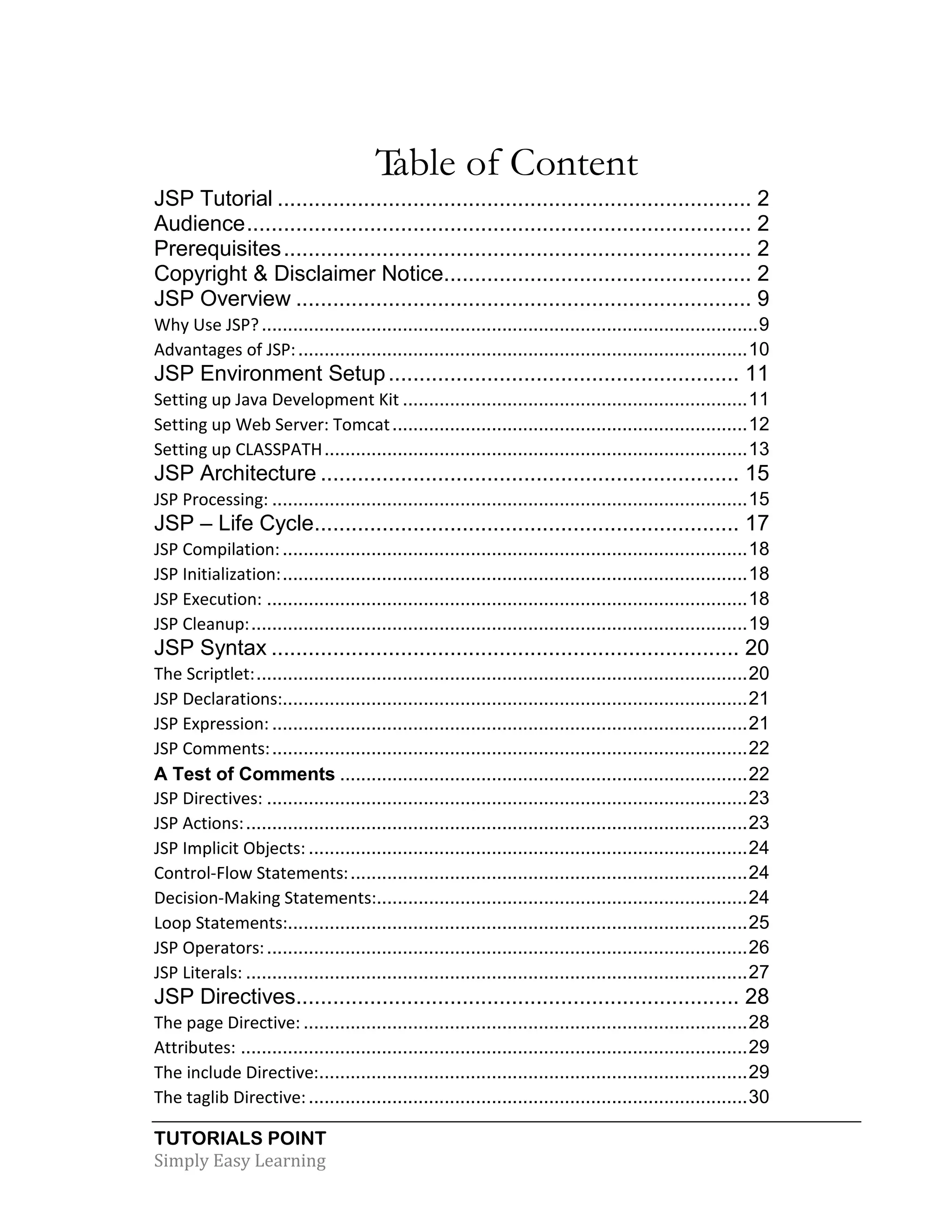 TUTORIALS POINT Simply Easy Learning Table of Content JSP Tutorial ............................................................................. 2 Audience.................................................................................. 2 Prerequisites............................................................................ 2 Copyright & Disclaimer Notice.................................................. 2 JSP Overview .......................................................................... 9 Why Use JSP?...............................................................................................9 Advantages of JSP:......................................................................................10 JSP Environment Setup......................................................... 11 Setting up Java Development Kit ..................................................................11 Setting up Web Server: Tomcat....................................................................12 Setting up CLASSPATH.................................................................................13 JSP Architecture .................................................................... 15 JSP Processing: ...........................................................................................15 JSP – Life Cycle..................................................................... 17 JSP Compilation:.........................................................................................18 JSP Initialization:.........................................................................................18 JSP Execution: ............................................................................................18 JSP Cleanup:...............................................................................................19 JSP Syntax ............................................................................ 20 The Scriptlet:..............................................................................................20 JSP Declarations:.........................................................................................21 JSP Expression: ...........................................................................................21 JSP Comments:...........................................................................................22 A Test of Comments ..............................................................................22 JSP Directives: ............................................................................................23 JSP Actions:................................................................................................23 JSP Implicit Objects: ....................................................................................24 Control-Flow Statements:............................................................................24 Decision-Making Statements:.......................................................................24 Loop Statements:........................................................................................25 JSP Operators:............................................................................................26 JSP Literals: ................................................................................................27 JSP Directives........................................................................ 28 The page Directive: .....................................................................................28 Attributes: .................................................................................................29 The include Directive:..................................................................................29 The taglib Directive:....................................................................................30 