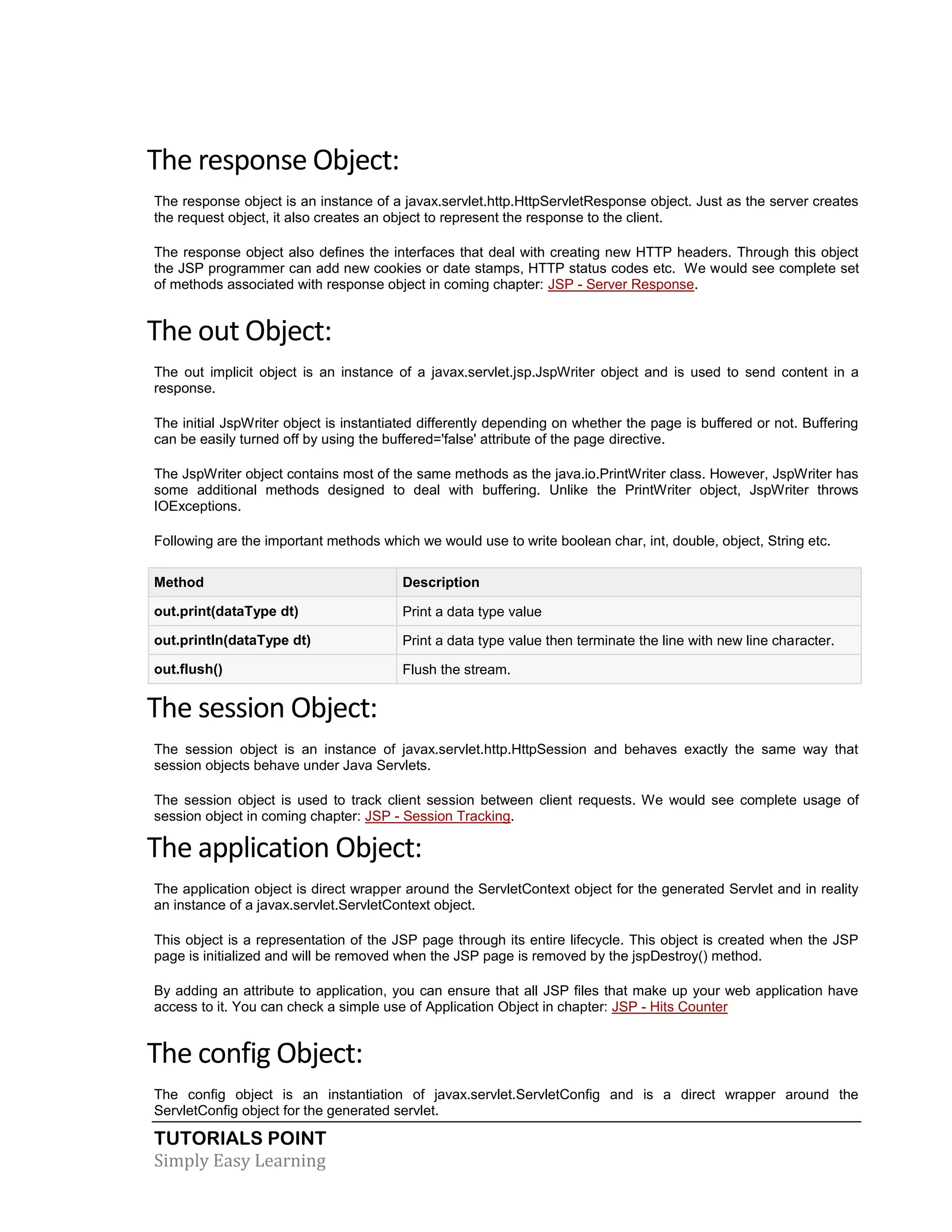 TUTORIALS POINT Simply Easy Learning The response Object: The response object is an instance of a javax.servlet.http.HttpServletResponse object. Just as the server creates the request object, it also creates an object to represent the response to the client. The response object also defines the interfaces that deal with creating new HTTP headers. Through this object the JSP programmer can add new cookies or date stamps, HTTP status codes etc. We would see complete set of methods associated with response object in coming chapter: JSP - Server Response. The out Object: The out implicit object is an instance of a javax.servlet.jsp.JspWriter object and is used to send content in a response. The initial JspWriter object is instantiated differently depending on whether the page is buffered or not. Buffering can be easily turned off by using the buffered='false' attribute of the page directive. The JspWriter object contains most of the same methods as the java.io.PrintWriter class. However, JspWriter has some additional methods designed to deal with buffering. Unlike the PrintWriter object, JspWriter throws IOExceptions. Following are the important methods which we would use to write boolean char, int, double, object, String etc. Method Description out.print(dataType dt) Print a data type value out.println(dataType dt) Print a data type value then terminate the line with new line character. out.flush() Flush the stream. The session Object: The session object is an instance of javax.servlet.http.HttpSession and behaves exactly the same way that session objects behave under Java Servlets. The session object is used to track client session between client requests. We would see complete usage of session object in coming chapter: JSP - Session Tracking. The application Object: The application object is direct wrapper around the ServletContext object for the generated Servlet and in reality an instance of a javax.servlet.ServletContext object. This object is a representation of the JSP page through its entire lifecycle. This object is created when the JSP page is initialized and will be removed when the JSP page is removed by the jspDestroy() method. By adding an attribute to application, you can ensure that all JSP files that make up your web application have access to it. You can check a simple use of Application Object in chapter: JSP - Hits Counter The config Object: The config object is an instantiation of javax.servlet.ServletConfig and is a direct wrapper around the ServletConfig object for the generated servlet. 